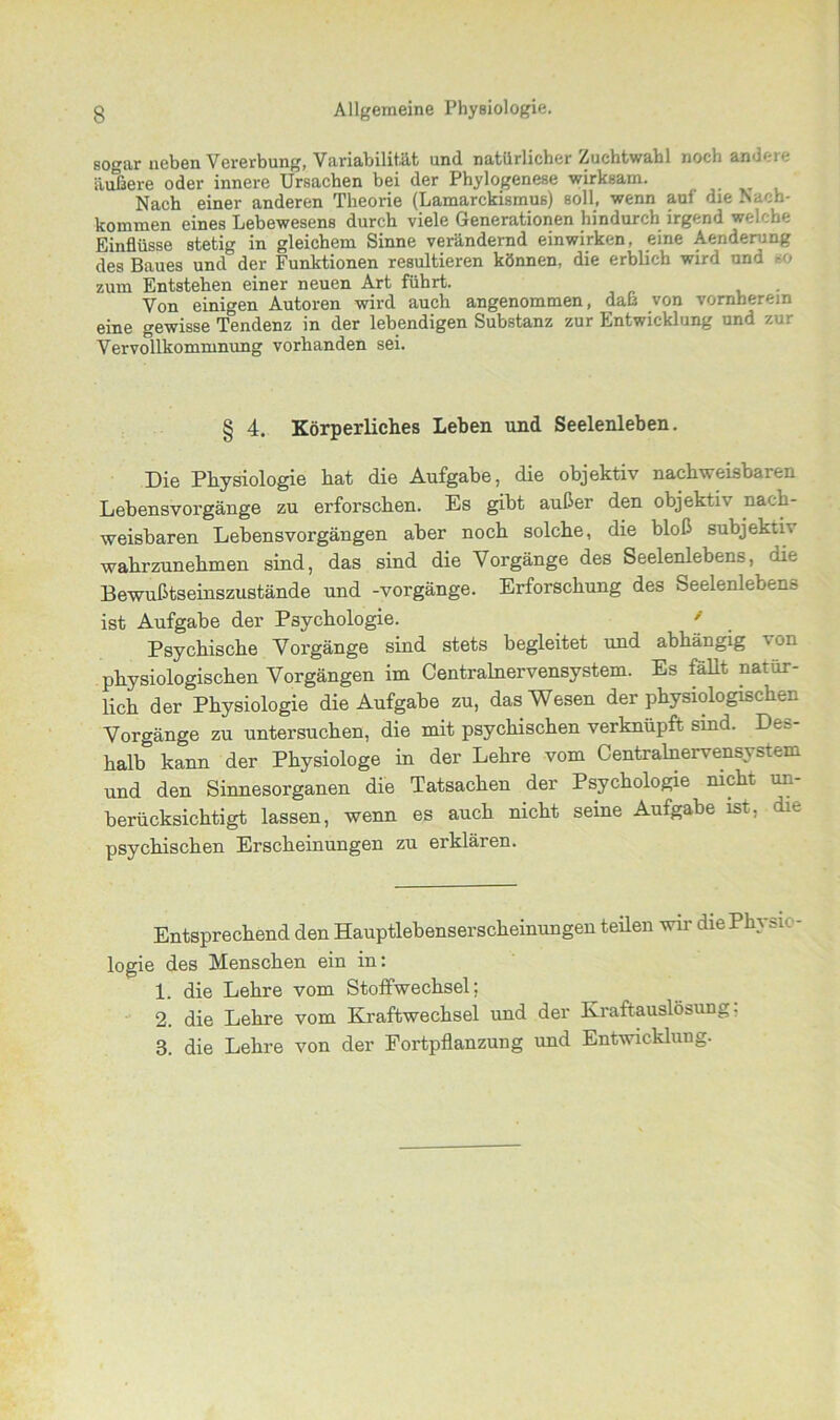 sogar neben Vererbung, Variabilität und natürlicher Zuchtwahl noch andere äußere oder innere Ursachen bei der Phylogenese wirksam. Nach einer anderen Theorie (Lamarckismus) soll, wenn auf die Nach- kommen eines Lebewesens durch viele Generationen hindurch irgend welche Einflüsse stetig in gleichem Sinne verändernd einwirken, eine Aenderung des Baues und der Funktionen resultieren können, die erblich wird und so zum Entstehen einer neuen Art führt. . Von einigen Autoren wird auch angenommen, daß von vornherein eine gewisse Tendenz in der lebendigen Substanz zur Entwicklung und zur Vervollkommnung vorhanden sei. § 4. Körperliches Leben und Seelenleben. Die Physiologie hat die Aufgabe, die objektiv nachweisbaren Lebensvorgänge zu erforschen. Es gibt außer den objektu nach- weisbaren Lebensvorgängen aber noch solche, die bloß subjektiv wahrzunehmen sind, das sind die Vorgänge des Seelenlebens, die Bewußtseinszustände und -Vorgänge. Erforschung des Seelenlebens ist Aufgabe der Psychologie. ' Psychische Vorgänge sind stets begleitet und abhängig von physiologischen Vorgängen im Centralnervensystem. Es fällt natür- lich der Physiologie die Aufgabe zu, das Wesen der physiologischen Vorgänge zu untersuchen, die mit psychischen verknüpft sind. Des- halb kann der Physiologe in der Lehre vom Centralnervensystem und den Sinnesorganen die Tatsachen der Psychologie nicht un- berücksichtigt lassen, wenn es auch nicht seine Aufgabe ist, die psychischen Erscheinungen zu erklären. Entsprechend den Hauptlebenserscheinungen teilen wir die Phi ^n logie des Menschen ein in: 1. die Lehre vom Stoffwechsel; 2. die Lehre vom Kraftwechsel und der Kraftauslösung, 3. die Lehre von der Fortpflanzung und Entwicklung.