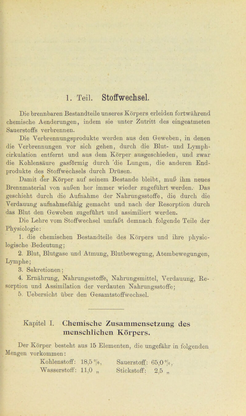 1. Teil. Stoffwechsel. Die brennbaren Bestandteile unseres Körpers erleiden fortwährend chemische Aenderungen, indem sie unter Zutritt des eingeatmeten Sauerstoffs verbrennen. Die Verbrennungsprodukte werden aus den Geweben, in denen die Verbrennungen vor sich gehen, durch die Blut- und Lymph- cirkulation entfernt und aus dem Körper ausgeschieden, und zwar die Kohlensäure gasförmig durch 'die Lungen, die anderen End- produkte des Stoffwechsels durch Drüsen. Damit der Körper auf seinem Bestände bleibt, muß ihm neues Brennmaterial von außen her immer wieder zugeführt werden.- Das geschieht durch die Aufnahme der Nahrungsstoffe, die durch die Verdauung aufnahmefähig gemacht und nach der Resorption durch das Blut den Geweben zugeführt und assimiliert werden. Die Lehre vom Stoffwechsel umfaßt demnach folgende Teile der Physiologie: 1. die chemischen Bestandteile des Körpers und ihre physio- logische Bedeutung; 2. Blut, Blutgase und Atmung, Blutbewegung, Atembewegungen, Lymphe ; 3. Sekretionen; 4. Ernährung, Nahrungsstoffe, Nahrungsmittel, Verdauung, Re- sorption und Assimilation der verdauten Nahrungsstoffe; 5. Uebersicht über den Gesamtstoffwechsel. Kapitel I. Chemische Zusammensetzung des menschlichen Körpers. Der Körper besteht aus 15 Elementen, die ungefähr in folgenden Mengen Vorkommen: Kohlenstoff: 18,5 °/o, Sauerstoff: 65,0 °/o, Wasserstoff': 11,0 „ Stickstoff: 2,5 „