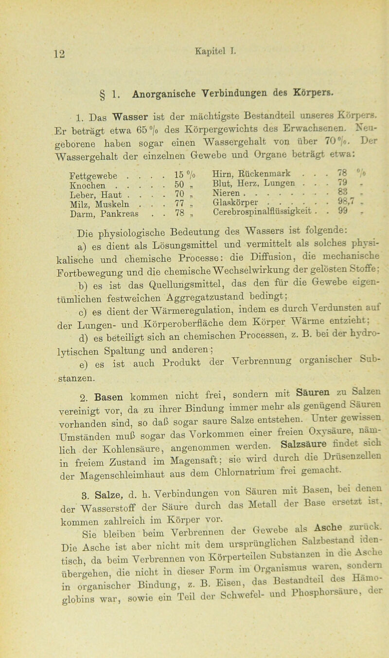§ 1. Anorganische Verbindungen des Körpers. 1. Das Wasser ist der mächtigste Bestandteil unseres Körpers. Er beträgt etwa 65°|o des Körpergewichts des Erwachsenen. Neu- geborene haben sogar einen Wassergehalt von über 70°;'o. Der Wassergehalt der einzelnen Gewebe und Organe beträgt etwa: Fettgewebe . . Knochen . . . Leber, Haut . . Milz, Muskeln . Darm, Pankreas 15 °/o Hirn, Rückenmark ... 78 °/o 50 „ Blut, Herz. Lungen ... 79 . 70 * Nieren 83 - 77 , Glaskörper 98,7 . 78 B Cerebrospinalflüssigkeit . . 99 y Die physiologische Bedeutung des Wassers ist folgende: a) es dient als Lösungsmittel und vermittelt als solches physi- kalische und chemische Processe: die Diffusion, die mechanische Fortbewegung und die chemische Wechselwirkung der gelösten Stoffe: b) es ist das Quellungsmittel, das den für die Gewebe eigen- tümlichen festweichen Aggregatzustand bedingt; c) es dient der Wärmeregulation, indem es durch Verdunsten auf der Lungen- und Körperoberfläche dem Körper Wärme entzieht; d) es beteiligt sich an chemischen Processen, z. B. bei der hydro- lytischen Spaltung und anderen, e) es ist auch Produkt der Verbrennung organischer Sub- stanzen. 2 Basen kommen nicht frei, sondern mit Säuren zu Salzen vereinigt vor, da zu ihrer Bindung immer mehr als genügend Säuren vorhanden sind, so daß sogar saure Salze entstehen. L nter gewissen Umständen muß sogar das Vorkommen einer freien Oxysaure näm- lich der Kohlensäure, angenommen werden. Salzsäure budet sic in freiem Zustand im Magensaft; sie wird durch die Drusenzellen der Magenschleimhaut aus dem Chlornatrium frei gemacht. 3 Salze, d. h. Verbindungen von Säuren mit Basen, bei denen der Wasserstoff der Säure durch das Metall der Base ersetzt ist. kommen zahlreich im Körper vor. , , Sie bleiben beim Verbrennen der Gewebe als Asche zuruck. Die Asche ist aber nicht mit dem ursprünglichen Salzbestand i en- tisch, da beim Verbrennen von Körperteilen Substanzen in e * sc übergehen, die nicht in dieser Form im Organismus waren, son ein •n organischer Bindung, z. B. Eisen, das Bestandteil des Hämo- globins war, sowie ein Teil der Schwefel- und Phosphorsaure, c