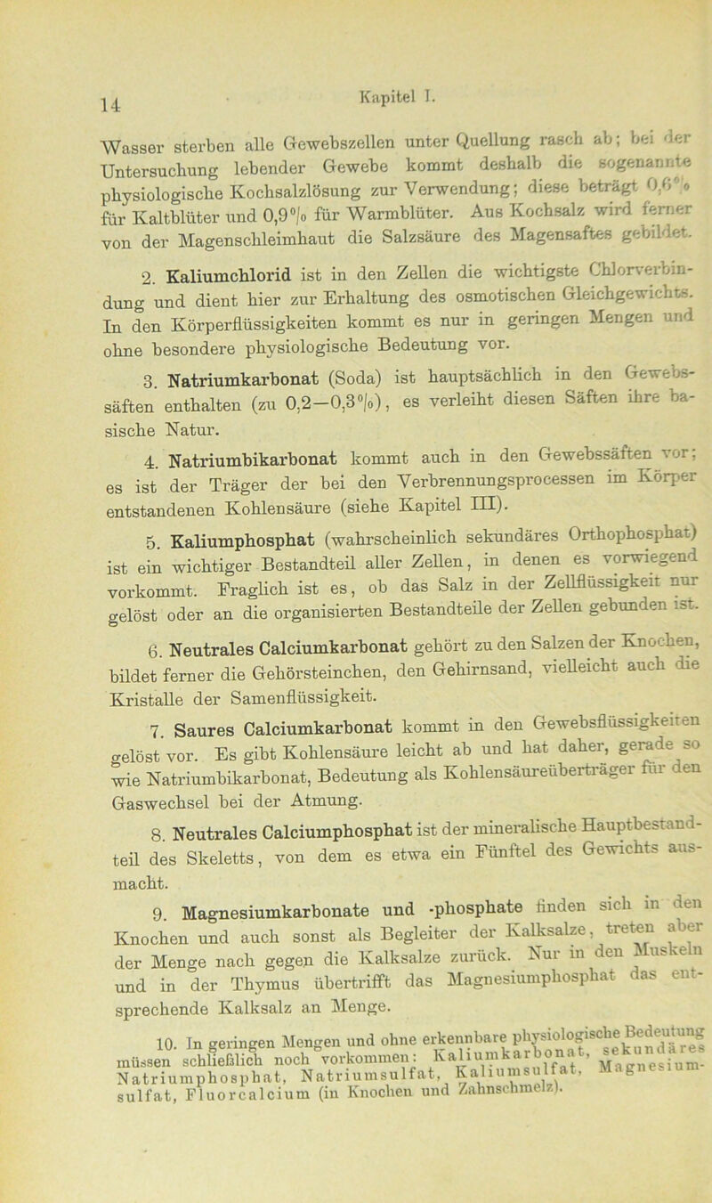 Wasser sterben alle Gewebszellen unter Quellung rasch ab; bei 4er Untersuchung lebender Gewebe kommt deshalb die sogenannte physiologische Kochsalzlösung zur Verwendung; diese beträgt 0,6% für Kaltblüter und 0,9 °/o für Warmblüter. Aus Kochsalz wird ferner von der Magenschleimhaut die Salzsäure des Magensaftes gebildet. 2. Kaliumchlorid ist in den Zellen die wichtigste Chlorverbin- dung und dient hier zur Erhaltung des osmotischen Gleichgewichts. In den Körperflüssigkeiten kommt es nur in geringen Mengen und ohne besondere physiologische Bedeutung vor. 3. Natriumkarbonat (Soda) ist hauptsächlich in den Gewebs- säften enthalten (zu 0,2-0,3 »/<>), es verleiht diesen Säften ihre ba- sische Natur. 4. Natriumbikarbonat kommt auch in den Gewebssäften vor; es ist der Träger der bei den Verbrennungsprocessen im Körper entstandenen Kohlensäure (siehe Kapitel III). 5. Kaliumphosphat (wahrscheinlich sekundäres Orthophosphat) ist ein wichtiger Bestandteil aller Zellen, in denen es vorwiegend vorkommt. Fraglich ist es, ob das Salz in der Zellflüssigkeit nur gelöst oder an die organisierten Bestandteile der Zellen gebunden i»t. 6. Neutrales Calciumkarbonat gehört zu den Salzen der Knochen, bildet ferner die Gehörsteinchen, den Gehirnsand, vielleicht auch .die Kristalle der Samenflüssigkeit. 7. Saures Calciumkarbonat kommt in den Gewebsflüssigkeiten o-elöst vor. Es gibt Kohlensäure leicht ab und hat daher, gerade so wie Natriumbikarbonat, Bedeutung als Kohlensäureüberträger für den Gaswechsel bei der Atmung. 8. Neutrales Calciumphosphat ist der mineralische Hauptbestand- teil des Skeletts, von dem es etwa ein Fünftel des Gewichts aas- macht. 9. Magnesiumkarbonate und -phosphate finden sich in den Knochen und auch sonst als Begleiter der Kalksalze, treten aber der Menge nach gegen die Kalksalze zurück. Nur m den Muskeln und in der Thymus übertrifft das Magnesiumphosphat das ent- sprechende Kalksalz an Menge. 10. In geringen Mengen und ohne erkennbare physioiogisehe Bedeutung müssen schließlich noch'“verkommen: Kaliumkarbonat, Mk»» Natriumphosphat, Natriumsulfat, Kaliumsulfat, Magnesium sulfat, Fluor calcium (in Knochen und Zahnschmelz).