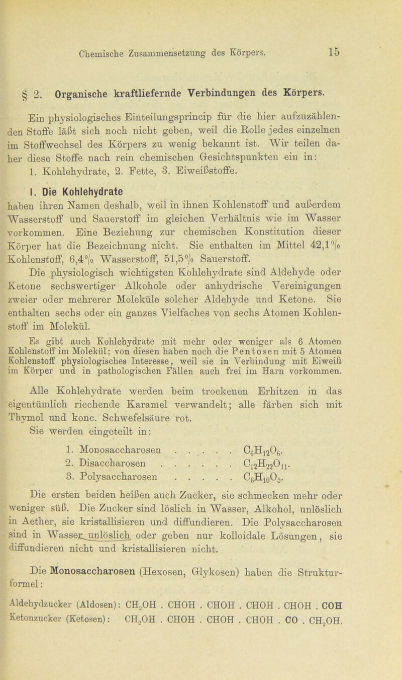 § 2. Organische kraftliefernde Verbindungen des Körpers. Ein physiologisches Einteilungsprincip für die hier aufzuzählen- den Stoffe läßt sich noch nicht geben, weil die Rolle jedes einzelnen im Stoffwechsel des Körpers zu wenig bekannt ist. Wir teilen da- her diese Stoffe nach rein chemischen Gesichtspunkten ein in: 1. Kohlehydrate, 2. Fette, 3. Eiweißstoffe. I. Die Kohlehydrate haben ihren Namen deshalb, weil in ihnen Kohlenstoff und außerdem Wasserstoff und Sauerstoff im gleichen Verhältnis wie im Wasser Vorkommen. Eine Beziehung zur chemischen Konstitution dieser Körper hat die Bezeichnung nicht. Sie enthalten im Mittel 42,1 °/o Kohlenstoff, 6,4°/o Wasserstoff, 51,5°/o Sauerstoff. Die physiologisch wichtigsten Kohlehydi’ate sind Aldehyde oder Ketone sechswertiger Alkohole oder anhydrische Vereinigungen zweier oder mehrerer Moleküle solcher Aldehyde und Ketone. Sie enthalten sechs oder ein ganzes Vielfaches von sechs Atomen Kohlen- stoff im Molekül. Es gibt auch Kohlehydrate mit mehr oder weniger als 6 Atomen Kohlenstoff im Molekül; von diesen haben noch die Pentosen mit 5 Atomen Kohlenstoff physiologisches Interesse, weil sie in Verbindung mit Eiweiß im Körper und in pathologischen Fällen auch frei im Harn Vorkommen. Alle Kohlehydrate werden beim trockenen Erhitzen in das eigentümlich riechende Karamel verwandelt; alle färben sich mit Thymol und konc. Schwefelsäure rot. Sie werden eingeteilt in: Die ersten beiden heißen auch Zucker, sie schmecken mehr oder weniger süß. Die Zucker sind löslich in Wasser, Alkohol, unlöslich in Aether, sie kristallisieren und diffundieren. Die Polysaccharosen sind in Wasserunlöslich oder geben nur kolloidale Lösungen, sie diffundieren nicht und kristallisieren nicht. Die Monosaccharosen (Hexosen, Glykosen) haben die Struktur- formel : Aldehydzucker (Aldosen): CH,,OH . CHOH . CHOH . CHOH . CHOH . COH Ketonzucker (Ketosen): CH.OH . CHOH . CHOH . CHOH . CO . CH.OH. 1. Monosaccharosen 2. Disaccharosen 3. Polysaccharosen • • C6H12Ofi.
