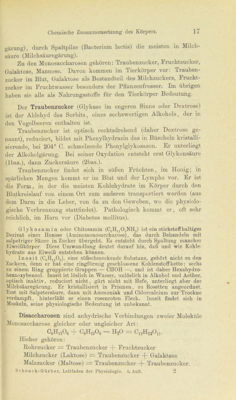 giirung), durch Spaltpilze (Bacterium lactis) die meisten in Milch- säure (Milchsäuregärung). Zu den Monosaccharosen gehören: Traubenzucker, Fruchtzucker, Galaktose, Mannose. Davon kommen im Tierkörper vor: Trauben- zucker im Blut, Galaktose als Bestandteil des Milchzuckers, Frucht- zucker im Fruchtwasser besonders der Pflanzenfresser. Im übrigen haben sie alle als Nahrungsstoffe für den Tierkörper Bedeutung. Der Traubenzucker (Glykose im engeren Sinne oder Dextrose) ist der Aldehyd des Sorbits, eines sechswertigen Alkohols, der in den Vogelbeeren enthalten ist. Traubenzucker ist optisch rechtsdrehend (daher Dextrose ge- nannt), reduciert, bildet mit Phenylhydrazin das in Büscheln kristalli- sierende, bei 204° C. schmelzende Phenylglykosazon. Er unterliegt der Alkoholgärung. Bei seiner Oxydation entsteht erst Glykonsäure (Ibas.), dann Zuckersäure (2bas.). Traubenzucker findet sich in süßen Früchten, im Honig; in spärlichen Mengen kommt er im Blut und der Lymphe vor. Er ist die Form, in der die meisten Kohlehydrate im Körper durch den Blutkreislauf von einem Ort zum anderen transportiert werden (aus dem Darm in die Leber, von da zu den Geweben, wo die physiolo- gische Verbrennung stattfindet). Pathologisch kommt er, oft sehr reichlich, im Harn vor (Diabetes mellitus). Glykosamin oder Chitosamin (C0HuOr,NH2) ist ein stickstoffhaltiges Derivat einer Hexose (Aminomonosaccharose), das durch Behandeln mit salpetriger Säure in Zucker übergeht. Es entsteht durch Spaltung mancher Eiweißkörper. Diese Umwandlung deutet darauf hin, daß und wie Kohle- hydrate aus Eiweiß entstehen können. Inosit (C6H120G), eine süßschmeckende Substanz, gehört nicht zu den Zuckern, denn er hat eine ringförmig geschlossene Kohlenstoffkette: sechs zu einem King gruppierte Gruppen — CHOH —, und ist daher Hexahydro- hexaoxybenzol. Inosit ist löslich in Wasser, unlöslich in Alkohol und Aether, optisch inaktiv, reduciert nicht, gärt nicht mit Hefe, unterliegt aber der Milchsäuregärung. Er kristallisiert in Prismen, zu Rosetten angeordnet. Erst mit Salpetersäure, dann mit Ammoniak und Chlorcalcium zur Ti-ockne verdampft, hinterläßt er einen rosenroten Fleck. Inosit findet sich in Muskeln, seine physiologische Bedeutung ist unbekannt, Disaccharosen sind anhydrische Verbindungen zweier Moleküle Monosaccharose gleicher oder ungleicher Art: c6h12o6 + c6h12o6 - h2o - 012H220n. Hieher gehören: Rohrzucker = Traubenzucker -f- Fruchtzucker Milchzucker (Laktose) = Traubenzucker -j- Galaktose Malzzucker (Maltose) = Traubenzucker Traubenzucker. Schenck-Gurber, Leitfaden der Physiologie. 3. Aull. 2
