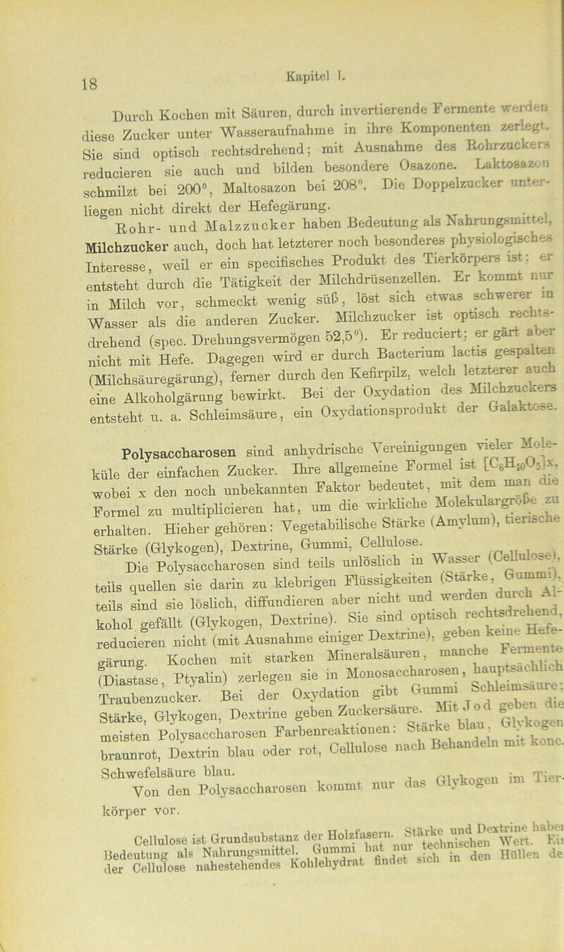 Durch Kochen mit Säuren, durch invertierende Fermente werden diese Zucker unter Wasseraufnahme in ihre Komponenten zerlegt. Sie sind optisch rechtsdrehend; mit Ausnahme des Rohrzuckers reducieren sie auch und bilden besondere Osazone. Laktosazon schmilzt bei 200°, Maltosazon bei 208. Die Doppelzucker unter- liegen nicht direkt der Hefegärung. Rohr- und Malzzucker haben Bedeutung als iSahrungsmittel, Milchzucker auch, doch hat letzterer noch hesondeies ph\ siologis-b . Interesse, weil er ein specifisches Produkt des Tierkörpers ist: er entsteht durch die Tätigkeit der Milchdrüsenzellen. Er kommt nur in Milch vor, schmeckt wenig süß, löst sich etwas schwerer m Wasser als die anderen Zucker. Milchzucker ist optisch rechts- drehend (spec. Drehungsvermögen 52,5«). Er reduciert; er gärt aber nicht mit Hefe. Dagegen wird er durch Bactenum lactis gespalten (Milchsäuregärung), ferner durch den Kefirpilz, welch letzterer auch eine Alkoholgärung bewirkt. Bei der Oxydation des Milchzuck.rs entsteht u. a. Schleimsäure, ein Oxydationsprodukt der Galaktose. Polysaccharosen sind anhydrische Vereinigungen vieler Mole- küle der einfachen Zucker. Ihre allgemeine Formel ist IC6H10U5Jx7 wobei x den noch unbekannten Faktor bedeutet, mit dem man die Formel zu multiplicieren hat, um die wirkliche MolekulargrM- zu erhalten. Hieher gehören: Vegetabilische Stärke (Amylum), tierische Stärke (Glykogen), Dextrine, Gummi, Cellulose. , ■ Die Polysaccharosen sind teils unlöslich in asser - - teils quellen'sie darin tu klebrigen Flüssigkeiten teils sind sie löslich, diffundieren aber nicht und werden durch Al kohoi gefällt (Glykogen, Dextrine). Sie slind optisc=>' reducieren nickt (mit Ausnahme einiger Dextrine), ®ebe“ ke“' ; uärung. Kochen mit starken Mineralsäuren, manche Feim « (Diastase, Ptyalin) zerlegen sie in Monosaccharosen haup^nch Traubenzucker. Bei der Oxydation gl t TU1““‘ . die Stärke, Glykogen, Dextrine geben Znckersäure Mit Jod B** meisten Polysaccharosen mit ko?nc. braunrot, Dextrin blau oder 10t, Cellulose na Schwefelsäure blau. Tier- Von den Polysaccharosen kommt nur da* 1 . körper vor. Cellulose ist Grundsubstanz der Ho¥“®™n ^tecliSdiwTwert. Eii Bedeutung als Nahrungsmittel J?““1 defc s cp in den Hüllen de der Cellulose nahestehendes Kohlehydrat fandet sicn