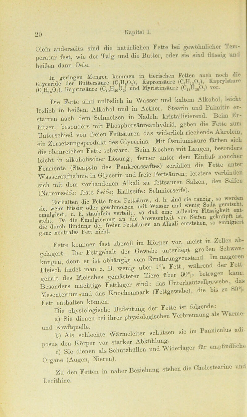 Olein anderseits sind die natürlichen Fette bei gewöhnlicher Tem- peratur fest, wie der Talg und die Butter, oder sie sind flüssig und heißen dann Oele. ln gelingen Mengen kommen in tierischen Fetten auch noch die Glyceride der Buttersäure (C,HsO,,), Kapronsäure (CfH,.,Od, Kaprykäure (C H 0„), Kaprinsäure (C10H,00„) und Myristinsäure (CJ4H,.80,,) vor. Die Fette sind unlöslich in Wasser und kaltem Alkohol, leicht löslich in heißem Alkohol und in Aether. Stearin und Palmitin er- starren nach dem Schmelzen in Nadeln kristallisierend. Beim Er- hitzen, besonders mit Phosphorsäureanhydrid, geben die Fette zum Unterschied von freien Fettsäuren das widerlich riechende Akrolein, ein Zersetzungsprodukt des Glycerins. Mit Osmiumsäure färben sich die oleinreichen Fette schwarz. Beim Kochen mit Laugen, besonder.- leicht in alkoholischer Lösung, ferner unter dem Ehifluß mancher Fermente (Steapsin des Pankreassaftes) zerfallen die Fette unter Wasseraufnahme in Glycerin und freie Fettsäuren; letztere verbinden sich mit dem vorhandenen Alkali zu fettsauren Salzen, den Seifen (Natronseife: feste Seife; Kaliseife: Schmierseife). Enthalten die Fette freie Fettsäure, d. h. sind sie ranzig, so werden sie wenn flüsste oder geschmolzen mit Wasser und wenig Soda gemisch,. emuteiert d ln staubfein verteilt, so daß eine milchige Flüssigkeit ent- steht0 Da die Emulgierung an die Anwesenheit von Seifen geknupt n,. die durch Bindung der freien Fettsäuren an Alkali entstehen, so emulgi i, o-anz neutrales Fett nicht. Ö Fette kommen fast überall im Körper vor, meist m Zehen a > gelagert. Der Fettgehalt der Gewebe unterliegt großen Schwan- kungen, denn er ist abhängig vom Ernährungszustand. ImmaS®”n Fleisch findet man z. B. wenig über lno Fett, wahren er e ' gehalt des Fleisches gemästeter Tiere über 30 ,o betragen kann Besonders mächtige Fettlager sind: das UnteAautzellgevebe as Mesenterium .und das Knochenmark (Fettgewebe), die bis zu . « Fett enthalten können. . Die physiologische Bedeutung der Fette ist iolgeme. a) Sie dienen bei ihrer physiologischen Verbrennung a s arm. und Kiaftq ^le(.hte Wärmeleiter schützen sie im Panmculus adi- posus den Körper vor starker Abkühlung. . c) Sie dienen als Schutehullen und Widerlager für emptmdhchc Organe (Augen, Nieren). Zu den Fetten in naher Beziehung stehen die Cholestearine und Lecithine.