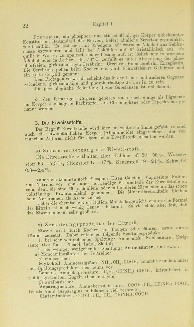 Protagon, ein phosplior- und stickstoffhaltiger Körper unbekannter Konstitution. Bestandteil der Nerven, liefert ähnliche Zereetzungsprodukte, wie Lecithin. Es läßt sich mit 85°/oigem, 45 warmem Alkohol aus Gehirn- masse extrahieren und fällt hei Abkühlen auf 0° kristallinisch aus. h- nuillt in Wasser zu opalescierender Lösung auf, ist löslich nur in warmem Alkohol oder in Aether. Bei 50° C. zerfallt es unter Abspaltung der pho- nhorfreien, glykosidartigen Cerebrine: Cerebrm, Homocerebnn, Encephann. Die Cerebrine geben beim Kochen mit verd. Schwefelsäure Galaktose und ein Fett: Cetylid genannt. . T , , , Dem Protagon verwandt scheint das in der Leber und anderen Organen o-efundene, glykosidartige und phosphorhaltige Jekorin zu sein. ° Die physiologische Bedeutung dieser Substanzen ist unbekannt. Zu den fettartigen Körpern gehören auch noch einige als Pigmente im Körper abgelagerte Farbstoffe, die Chromophane oder Lipochrome ge- nannt werden. 3. Die Eiweissstoffe. o. UIC Der Begrifi' Eiweißstoffe wird hier im weitesten Sinne gefaßt, es sina auch die eiweißähnlichen Körper (Albuminoide) eingerechnet, die von manchen Autoren nicht für eigentliche Eiweißstoffe gehalten werden. a) Zusammensetzung der Eiweißstoffe. Die Eiweihstoffe enthalten alle: Kohlenstoff 50 55 \n, 'Wasser- stoff 6,5—7,3°/o, Stickstoff 15—17 °/o, Sauerstoff 19—24 o, Schwefel 0,3—2,4 °/o. Außerdem kommen noch Phosphor, Eisen, Calcium, Magnesium Kalium und Natrium vor, ohne aber notwendige Bestandteile der Eiweißstoffe sein denn sie sind für sich allein oder mit anderen Elementen an das schon vollständige Eiweißmolekül gebunden. Die Mineralbestandteile bleiben beim Verbrennen als Asche zurück. . . , i- Ueber die chemische Konstitution, Molekulargewicht;empimcte> Forme des Eiweiß ist noch wenig Genaues bekannt. So viel steht aber fest, daß das Eiweißmolekül sehr groß ist. b) Zersetzungsprodukte des Eiweiß. Eiweiß wird durch Kochen mit Laugen oder Säuren, sowie durch Fäulnis zersetzt. Dabei entstehen folgende Spahungsprodukte 1. bei sehr weitgehender Spaltung: Ammoniak. Kohlensäure, Lssig säure. Oxalsäure, Phenol, Indol, Skatol; . nnj 7war. 2. bei weniger weitgehender Spaltung: Aminosäuren, und t - a) Monoaminosäuren der Fettreihe: äyTototCAminoessigßure. NH,.CH,.COOH. kommt besonders unter ** S^^ÄXr^S»ToA.OH(NHJ.COOH. krist.Uiri.rt i. radiär gestreiften Kugeln (Leucinkugeln); ß) zweibasische: rn rHiXH i COOH Asparaginsäure, Aminobemstemsauie , COtH.tH.,. ist als Amid (Asparagin) in Pflanzen viel verbreffet, Glutaminsäure, COOH . CH,. CH,. CH(NH,). COOH.