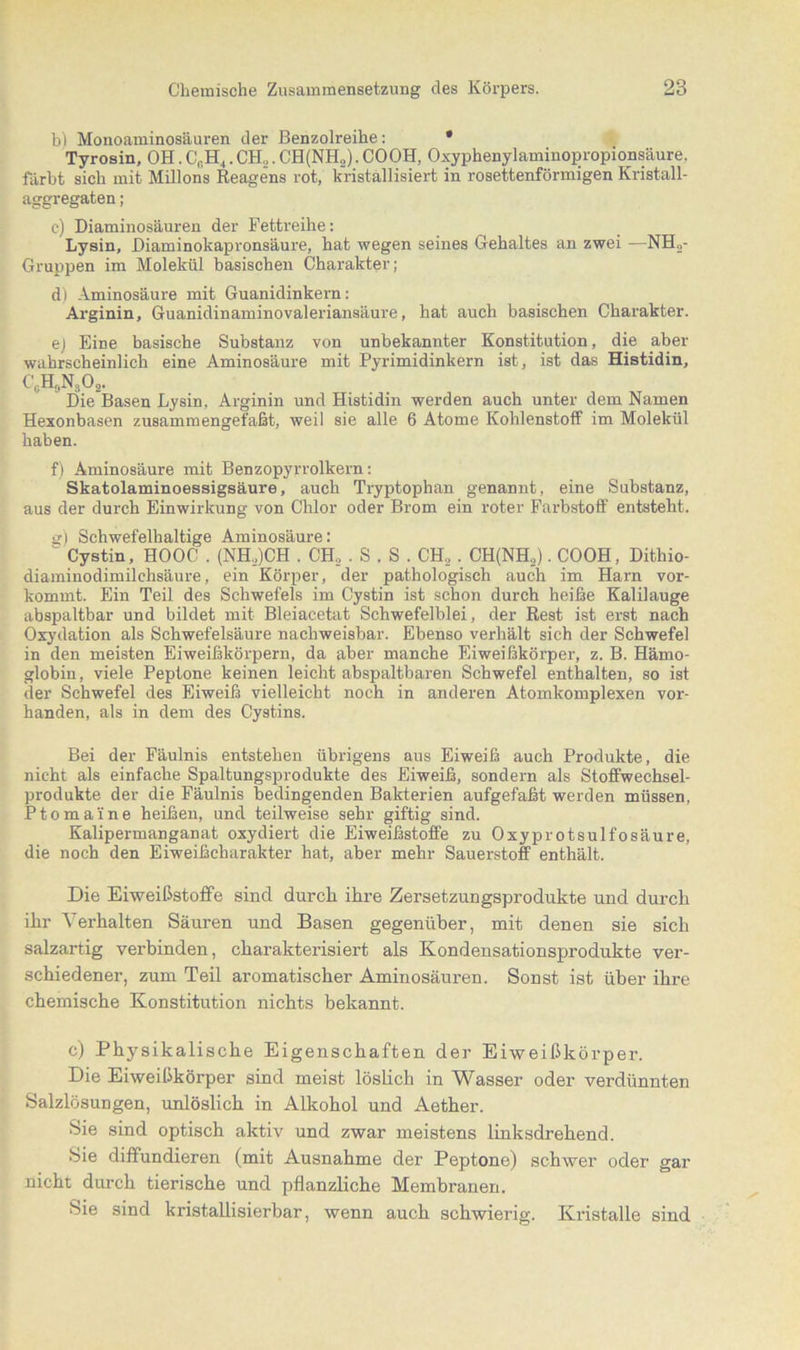 b) Monoaminosäuren der Benzolreihe: • Tyrosin, OH. C0Ht. CH,. CH(NH,). COOH, Oxyphenylaminopropionsäure. färbt sich mit Milions Reagens rot, kristallisiert in rosettenförmigen Kristall- aggregaten ; c) Diaminosäuren der Fettreihe: Lysin, Diaminokapronsäure, hat wegen seines Gehaltes an zwei -—NH,- Gruppen im Molekül basischen Charakter; d) Aminosäure mit Guanidinkern: Arginin, Guanidinaminovaleriansäure, hat auch basischen Charakter. e) Eine basische Substanz von unbekannter Konstitution, die aber wahrscheinlich eine Aminosäure mit Pyrimidinkern ist, ist das Histidin, C0H,N3O2. Die Basen Lysin, Arginin und Histidin werden auch unter dem Namen Hexonbasen zusammengefaßt, weil sie alle 6 Atome Kohlenstoff im Molekül haben. f) Aminosäure mit Benzopyrrolkern: Skatolaminoessigsäure, auch Tryptophan genannt, eine Substanz, aus der durch Einwirkung von Chlor oder Brom ein roter Farbstoff entsteht. g) Schwefelhaltige Aminosäure: “ Cystin, HOOC . (NH,)CH . CH, . S . S . CH2 . CH(NH,). COOH, Dithio- diaminodimilchsäure, ein Körper, der pathologisch auch im Harn vor- kommt. Ein Teil des Schwefels im Cystin ist schon durch heiße Kalilauge abspaltbar und bildet mit Bleiacetat Schwefelblei, der Rest ist erst nach Oxydation als Schwefelsäure nachweisbar. Ebenso verhält sich der Schwefel in den meisten Eiweißkörpern, da aber manche Eiweißkörper, z. B. Hämo- globin, viele Peptone keinen leicht abspaltbaren Schwefel enthalten, so ist der Schwefel des Eiweiß vielleicht noch in anderen Atomkomplexen vor- handen, als in dem des Cystins. Bei der Fäulnis entstehen übrigens ans Eiweiß auch Produkte, die nicht als einfache Spaltungsprodukte des Eiweiß, sondern als Stoffwechsel- produkte der die Fäulnis bedingenden Bakterien aufgefaßt werden müssen, Pt omaine heißen, und teilweise sehr giftig sind. Kalipermanganat oxydiert die Eiweißstoffe zu Oxyprotsulfosäure, die noch den Eiweißcharakter hat, aber mehr Sauerstoff enthält. Die Eiweißstoffe sind durch ihre Zersetzungsprodukte und durch ihr Verhalten Säuren und Basen gegenüber, mit denen sie sich salzartig verbinden, charakterisiert als Kondensationsprodukte ver- schiedener, zum Teil aromatischer Aminosäuren. Sonst ist über ihre chemische Konstitution nichts bekannt. c) Physikalische Eigenschaften der Eiweißkörper. Die Eiweißkörper sind meist löslich in Wasser oder verdünnten Salzlösungen, unlöslich in Alkohol und Aether. Sie sind optisch aktiv und zwar meistens linksdrehend. Sie diffundieren (mit Ausnahme der Peptone) schwer oder gar nicht durch tierische und pflanzliche Membranen. Sie sind kristallisierbar, wenn auch schwierig. Kristalle sind