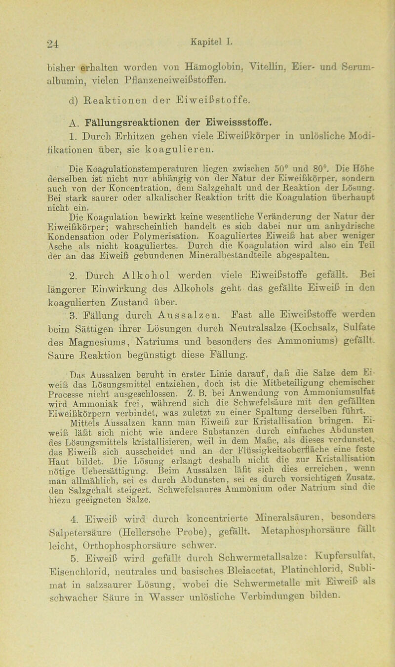 bisher erhalten worden von Hämoglobin. Vitellin. Eier- und Serum- albumin, vielen Pflanzeneiweißstoffen. d) Reaktionen der Eiweißstoffe. A. Fällungsreaktionen der Eiweissstoffe. 1. Durch Erhitzen gehen viele Eiweißkörper in unlösliche Modi- fikationen über, sie koagulieren. Die Koagulationstemperaturen liegen zwischen 50° und 80°. Die Höhe derselben ist nicht nur abhängig von der Natur der Eiweißkörper, sondern auch von der Koncentration, dem Salzgehalt und der Reaktion der Lösung. Bei stark saurer oder alkalischer Reaktion tritt die Koagulation überhaupt nicht ein. Die Koagulation bewirkt keine wesentliche Veränderung der Natur der Eiweißkörper; wahrscheinlich handelt es sich dabei nur um anhydrische Kondensation oder Polymerisation. Koaguliertes Eiweiß hat aber weniger Asche als nicht koaguliertes. Durch die Koagulation wird also ein Teil der an das Eiweiß gebundenen Mineralbestandteile abgespalten. 2. Durch Alkohol werden viele Eiweißstoffe gefällt. Bei längerer Einwirkung des Alkohols geht das gefällte Eiweiß in den koagulierten Zustand über. 3. Fällung durch Aus salzen. Fast alle Eiweißstoffe werden beim Sättigen ihrer Lösungen durch Neutralsalze (Kochsalz, Sulfate des Magnesiums, Natriums und besonders des Ammoniums) gefällt. Saure Reaktion begünstigt diese Fällung. Das Aussalzen beruht in erster Linie darauf, daß die Salze dem Ei- weiß das Lösungsmittel entziehen, doch ist die Mitbeteiligung chemischer Processe nicht ausgeschlossen. Z. B. bei Anwendung von Ammoniumsulfat wird Ammoniak frei, während sich die Schwefelsäure mit den gefällten Eiweißkörpern verbindet, was zuletzt zu einer Spaltung derselben führt. Mittels Aussalzen kann man Eiweiß zur Kristallisation bringen. Ei- weiß läßt sich nicht wie andere Substanzen durch einfaches Abdunsten des Lösungsmittels kristallisieren, weil in dem Maße, als dieses verdunstet, das Eiweiß sich ausscheidet und an der Flüssigkeitsoberfläche eine feste Haut bildet. Die Lösung erlangt deshalb nicht die zur Kristallisation nötige Uebersättigung. Beim Aussalzen läßt sich dies erreichen. wenn man allmählich, sei es durch Abdunsten, sei es durch vorsichtige^ Zusatz, den Salzgehalt steigert. Schwefelsaures Ammonium oder Natrium sind die hiezu geeigneten Salze. 4. Eiweiß wird durch koncentrierte Mineralsäuren, besonder» Salpetersäure (Hellersche Probe), gefallt. Metaphosphorsäure fällt leicht, Orthophosphorsäure schwer. 5. Eiweiß wird gefällt durch Schwermetallsalze: Kupfersulfat, Eisenchlorid, neutrales und basisches Bleiacetat, Platinchlorid, Subli- mat in salzsaurer Lösung, wobei die Schwermetalle mit Eiweiß als schwacher Säure in Wasser unlösliche Verbindungen bilden.