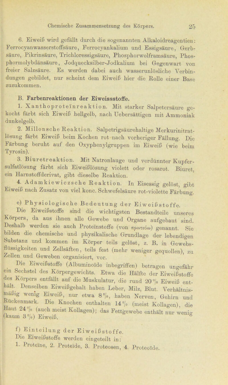 6. Eiweiß wird gefällt durch die sogenannten Alkaloidreagentieu: Ferrocyanwasserstoffsäure, Ferrocyankalium und Essigsäure, Gerb- säure, Pikrinsäure, Trichloressigsäure, Phosphorwolframsäure, Phos- phormolybdänsäure, Jodquecksilber-Jodkalium bei Gegenwart von freier Salzsäure. Es werden dabei auch wasserunlösliche Verbin- dungen gebildet, nur scheint dem Eiweiß hier die Rolle einer Base zuzukommen. B. Farbenreaktionen der Eiweissstoffe. 1. Xanthoproteinreaktion. Mit starker Salpetersäure ge- kocht färbt sich Eiweiß hellgelb, nach Uebersättigen mit Ammoniak dunkelgelb. 2. Millonscbe Reaktion. Salpetrigsäurehaltige Merkurinitrat- lösung färbt Eiweiß beim Kochen rot nach vorheriger Fällung. Die Färbung beruht auf den Oxyphenjdgruppen im Eiweiß (wie beim Tyrosin). 3. Biuretreaktion. Mit Natronlauge und verdünnter Kupfer- sulfatlösung färbt sich Eiweißlösung violett oder rosarot. Biuret ein Harnstoffderivat, gibt dieselbe Reaktion. 4. Adamkiewiczsche Reaktion. In Eisessig gelöst, gibt Eiweiß nach Zusatz von viel konc. Schwefelsäure rot-violette Färbung. e) Physiologische Bedeutung der Eiweißstoffe. Die Eiweißstoflfe sind die wichtigsten Bestandteile unseres Körpers, da aus ihnen alle Gewebe und Organe aufgebaut sind. Deshalb weiden sie auch Proteinstoffe (von wpmtsö(u) genannt. Sie bilden die chemische und physikalische Grundlage der lebendigen Substanz und kommen im Körper teils gelöst, z. B. in Gewebs- flüssigkeiten und Zellsäften, teils fest (mehr weniger gequollen), zu Zellen und Geweben organisiert, vor. Die Eiweißstoffe (Albummoide inbegriffen) betragen ungefähr ein Sechstel des Körpergewichts. Etwa die Hälfte der Eiweißstoflfe des Körpers entfällt auf die Muskulatur, die rund 20 °/o Eiweiß ent- hält. Denselben Eiweißgehalt haben Leber, Milz, Blut. Verhältnis- mäßig wenig Eiweiß, nur etwa 8°/o, haben Nerven, Gehirn und Rückenmark. Die Knochen enthalten 14°/o (meist Ivollagen), die aut 24 °o (auch meist Kollagen); das Fettgewebe enthält nur wenig (kaum ö°lo) Eiweiß. h f) Einteilung der Eiweißstoffe. Die Eiweißstoflfe werden eingeteilt in: 1. Proteine, 2. Proteide, 3. Proteosen, 4. Proteol'de.