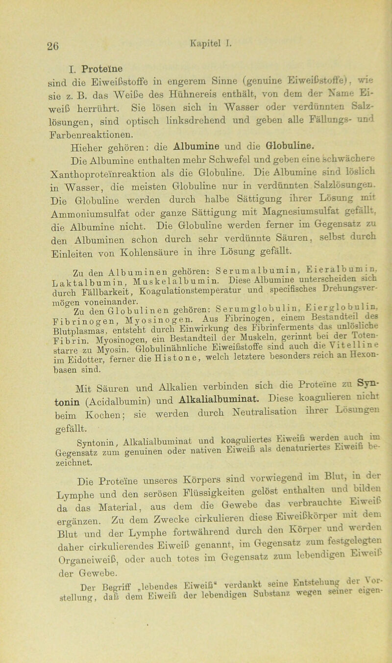 I. Proteine sind die Eiweißstoffe in engerem Sinne (genuine Eiweißstoffe). wie sie z. B. das Weiße des Hühnereis enthält, von dem der Name Ei- weiß herrührt. Sie lösen sich in Wasser oder verdünnten Salz- lösungen, sind optisch linksdrehend und geben alle Fällungs- und Farbenreaktionen. Hieher gehören: die Albumine und die Globuline. Die Albumine enthalten mehr Schwefel und geben eine schwächere Xanthoproteinreaktion als die Globuline. Die Albumine sind löslich in Wasser, die meisten Globuline nur in verdünnten Salzlösungen. Die Globuline werden durch halbe Sättigung ihrer Lösung mit Ammoniumsulfat oder ganze Sättigung mit Magnesiumsulfat gefällt, die Albumine nicht. Die Globuline werden ferner im Gegensatz zu den Albuminen schon durch sehr verdünnte Säuren, selbst durch Einleiten von Kohlensäure in ihre Lösung gefällt. Zu den Albuminen gehören: Serumalbumin, Eieralbumin. Laktalbumin, Muskelalbumin. Diese Albumine unterscheiden sich durch Fällbarkeit, Koagulationstemperatur und specifisches Drehungsver- möo'en voneinander. . , .. ° Zu den Globulinen gehören: Serumglobulin, E lerglo bulin. Fibrinogen, Myosinogen. Aus Fibrinogen, einem Bestandteil des Blutplasmas, entsteht durch Einwirkung des Fibrinferments das unlösliche Fibrin. Myosinogen, ein Bestandteil der Muskeln germnt bei der Totem starre zu Myosin. Globulinähnliche Eiweißstoffe sind auch die Vitelline im Eidotter, ferner die Histone, welch letztere besonders reich an Hexon- basen sind. Mit Säuren und Alkalien verbinden sich die Proteine zu Syn- tonin (Acidalbumin) und Alkalialbuminat. Diese koagulieren nicht beim Kochen; sie werden durch Neutralisation ihrer Losungen gefällt. Syntonin, Alkalialbuminat und koaguliertes Eiweiß werden auch im Gegensatz zum genuinen oder nativen Eiweiß als denaturiertes Eiwei zeichnet. Die Proteine unseres Körpers sind vorwiegend mi Blut, m der Lymphe und den serösen Flüssigkeiten gelöst enthalten und bilden da das Material, aus dem die Gewebe das verbrauchte Eiwei > ergänzen. Zu dem Zwecke cirkulieren diese Eiweißkörper mit em Blut und der Lymphe fortwährend durch den Körper und werden daher cirkulierendes Eiweiß genannt, im Gegensatz zum festgelegten Organeiweiß, oder auch totes im Gegensatz zum lebendigen Eiwei > der Gewebe. Der Begriff gebendes Eiweiß“ verdankt seine Entstehung *tr Stellung, daß dem Eiweiß der lebendigen Substanz wegen seiner eige