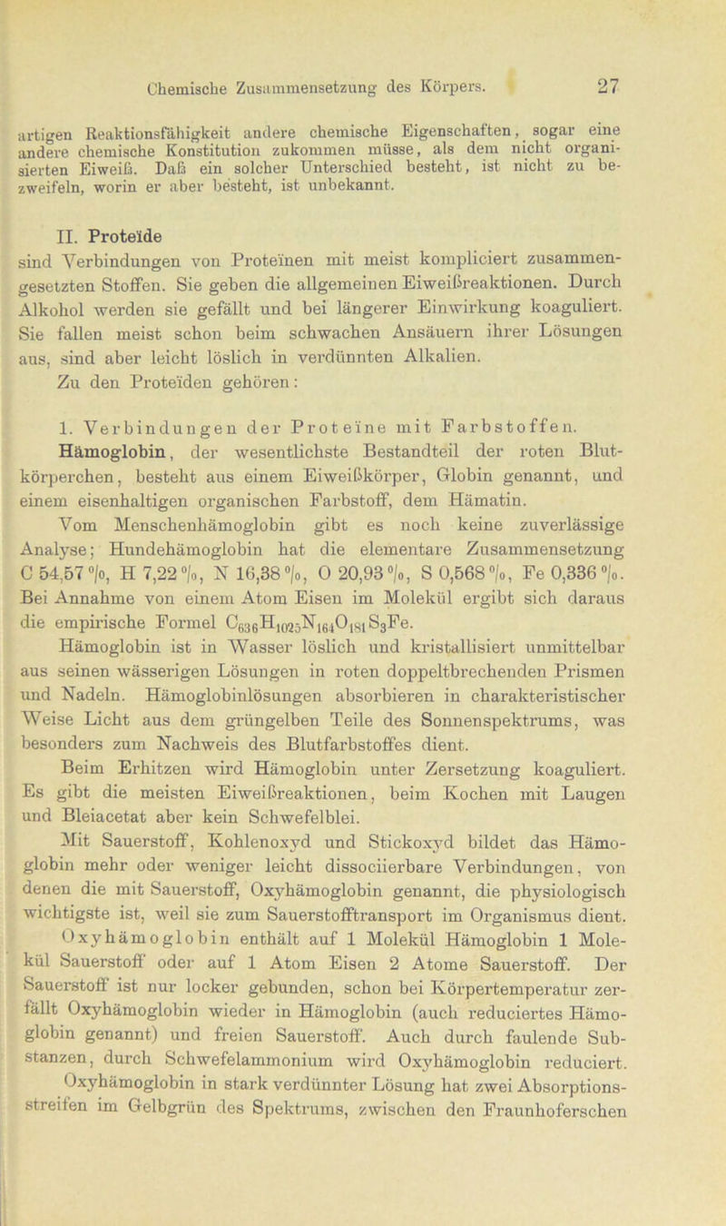 artigen Reaktionsfähigkeit andere chemische Eigenschaften, sogar eine andere chemische Konstitution zukommen müsse, als dem nicht organi- sierten Eiweiß. Daß ein solcher Unterschied besteht, ist nicht zu be- zweifeln, worin er aber besteht, ist unbekannt. II. Proteide sind Verbindungen von Proteinen mit meist kompliciert zusammen- gesetzten Stoffen. Sie geben die allgemeinen Eiweibreaktionen. Durch Alkohol werden sie gefällt und bei längerer Einwirkung koaguliert. Sie fallen meist schon beim schwachen Ansäuern ihrer Lösungen aus, sind aber leicht löslich in verdünnten Alkalien. Zu den Proteiden gehören: 1. Verbindungen der Proteine mit Farbstoffen. Hämoglobin, der wesentlichste Bestandteil der roten Blut- körperchen, besteht aus einem Eiweißkörper, Globin genannt, und einem eisenhaltigen organischen Farbstoff, dem Hämatin. Vom Menschenhämoglobin gibt es noch keine zuverlässige Analyse; Hundehämoglobin hat die elementare Zusammensetzung C 54,57 °/o, H 7,22 °/o, N 16,38 °/o, 0 20,98 °/o, S 0,568 °/„, Fe 0,836 °/0. Bei Annahme von einem Atom Eisen im Molekül ergibt sich daraus die empirische Formel Cß36H|(,2 jNlfii01H1 S3Fe. Hämoglobin ist in Wasser löslich und kristallisiert unmittelbar aus seinen wässerigen Lösungen in roten doppeltbrechenden Prismen und Nadeln. Hämoglobinlösungen absorbieren in charakteristischer Weise Licht aus dem grüngelben Teile des Sonnen Spektrums, was besonders zum Nachweis des Blutfarbstoffes dient. Beim Erhitzen wird Hämoglobin unter Zersetzung koaguliert. Es gibt die meisten Eiweißreaktionen, beim Kochen mit Laugen und Bleiacetat aber kein Schwefelblei. Mit Sauerstoff, Kohlenoxyd und Stickoxyd bildet das Hämo- globin mehr oder weniger leicht dissociierbare Verbindungen, von denen die mit Sauerstoff, Oxyhämoglobi n genannt, die physiologisch wichtigste ist, weil sie zum Sauerstofftransport im Organismus dient. Oxyhämoglobin enthält auf 1 Molekül Hämoglobin 1 Mole- kül Sauerstoff oder auf 1 Atom Eisen 2 Atome Sauerstoff. Der Sauerstoff ist nur locker gebunden, schon bei Körpertemperatur zer- fällt Oxyhämoglobin wieder in Hämoglobin (auch reduciertes Hämo- globin genannt) und freien Sauerstoff'. Auch durch faulende Sub- stanzen, durch Schwefelammonium wird Oxyhämoglobin reduciert. Oxyhämoglobin in stark verdünnter Lösung hat zwei Absorptions- streiten im Gelbgrün des Spektrums, zwischen den Fraunhoferschen