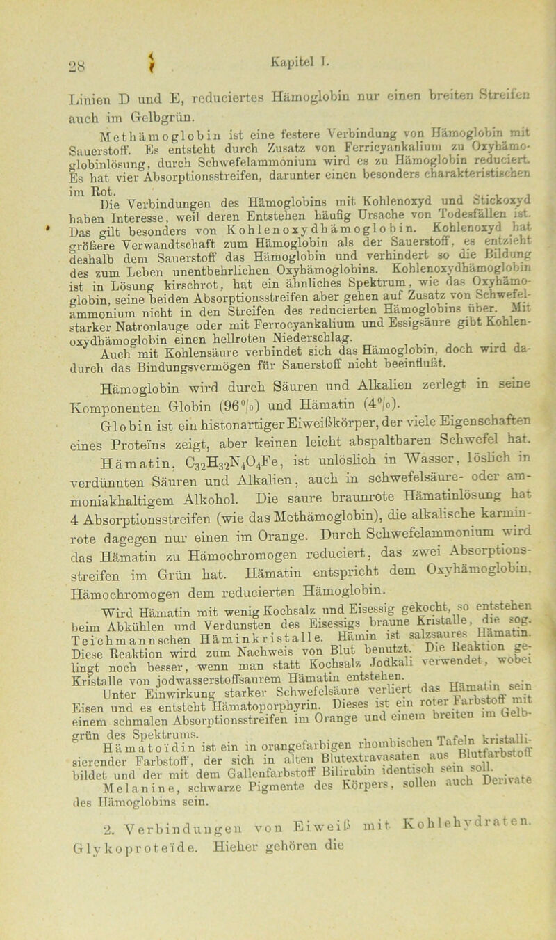 Linien D und E, reduciertes Hämoglobin nur einen breiten Streifen auch im Gelbgriin. Met hämo gl ob in ist eine festere Verbindung von Hämoglobin mit Sauerstoff. Es entsteht durch Zusatz von Ferricyankalium zu Oxyhämo- o-lobinlösung, durch Schwefelammonium wird es zu Hämoglobin reduciert Es hat vier Absorptionsstreifen, darunter einen besonders charakteristischen Die Verbindungen des Hämoglobins mit Kohlenoxyd und Stickoxyd haben Interesse, weil deren Entstehen häufig Ursache von Todesfällen ist. Das gilt besonders von Kohlenoxydhämoglobin. Kohlenoxyd hat «n-ößere Verwandtschaft zum Hämoglobin als der Sauerstofi, es entzieht deshalb dem Sauerstoff das Hämoglobin und verhindert so die Bildung des zum Leben unentbehrlichen Oxyhämoglobins. Kohlenoxydhämoglobin ist in Lösung kirschrot, hat ein ähnliches Spektrum, wie das Oxyhämo- globin, seine beiden Absorptionsstreifen aber gehen auf Zusatz von schwefel- ammonium nicht in den Streifen des reducierten Hämoglobins über. Mit starker Natronlauge oder mit Ferrocyankalium und Essigsäure gibt Kohlen- oxydhämoglobin einen hellroten Niederschlag. ... , . , , Auch mit Kohlensäure verbindet sich das Hämoglobin, doch wird da- durch das Bindungsvermögen für Sauerstoff nicht beeinflußt. Hämoglobin wird durch Säuren und Alkalien zerlegt in seine Komponenten Globin (96 fo) und Hämatin (4 o). Globin ist ein histon artiger Eiweißkörper, der viele Eigenschaften eines Proteins zeigt, aber keinen leicht abspaltbaren Schwetel hai. Hämatin. C32H32N404Fe, ist unlöslich in Wasser, löslich in verdünnten Säuren und Alkalien, auch in Schwefelsäure- oder am- moniakhaltigem Alkohol. Die saure braunrote Hämatinlösung hat 4 Absorptionsstreifen (wie das Methämoglobin), die alkalische karmin- rote dagegen nur einen im Orange. Durch Schwefelammomum wird das Hämatin zu Hämochromogen reduciert, das zwei Absorptions- streifen im Grün hat. Hämatin entspricht dem Oxyhämoglobin. Hämochromogen dem reducierten Hämoglobin. Wird Hämatin mit wenig Kochsalz und Eisessig gekocht, so entstehen beim Abkühlen und Verdunsten des Eisessigs braune Kristai e d e ^og. Teichmann sehen Häminkristalle. Hamm ist Diese Reaktion wird zum Nachweis von Blut benutzt. Die Reakmn lingt noch besser, wenn man statt Kochsalz Jodkali veiwendet, wobei Kristalle von jodwasserstoffsaurem Hämatin entstehen • Unter Einwirkung starker Schwefelsäure verliert das Hamatini sei Eisen und es entsteht Hämatoporphyrin. Dieses ist ein r0^Farbstoff m t einem schmalen Absorptionsstreifen im Orange und einem hielten im Leib er0n .‘Ä ist ein in orangefarbigen rbo,„bischen sierender Farbstoff, der sich in alten Blutextravasaten avs BMfarbston bildet und der mit dem Gallenfarbstoff Bilirubin identisch *em s°U. _ Melanine, schwarze Pigmente des Körpers, sollen > des Hämoglobins sein. •2. Verbindungen von Eiweiß mit Kohlehydraten. Glykoproteide. Hieher gehören die