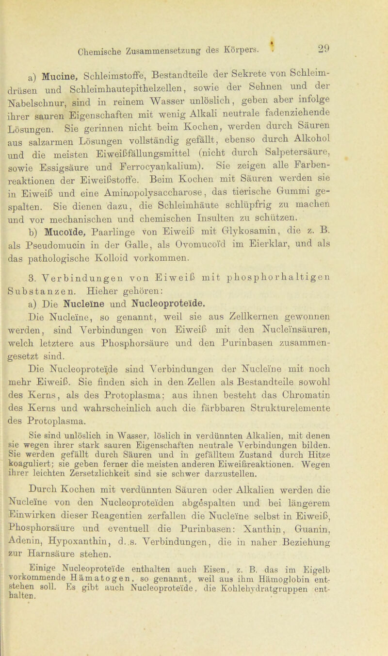 a) Mucine, Schleimstoffe, Bestandteile der Sekrete von Schleim- drüsen und Schleimhautepithelzellen, sowie der Sehnen und der Nabelschnur, sind in reinem Wasser unlöslich, geben aber infolge ihrer sauren Eigenschaften mit wenig Alkali neutrale fadenziehende Lösungen. Sie gerinnen nicht beim Kochen, werden durch Säuren aus salzarmen Lösungen vollständig gefällt, ebenso durch Alkohol und die meisten Eiweißfällungsmittel (nicht durch Salpetersäure, sowie Essigsäure und Ferrocyankalium). Sie zeigen alle Farben- reaktionen der Eiweißstoffe. Beim Kochen mit Säuren weiden sie in Eiweiß und eine Aminopolysaccharose, das tierische Gummi ge- spalten. Sie dienen dazu, die Schleimhäute schlüpfrig zu machen und vor mechanischen und chemischen Insulten zu schützen. b) Mucolde, Paarlinge von Eiweiß mit Glykosamin, die z. B. als Pseudomucin in der Galle, als Ovomucoi'd im Eierklar, und als das pathologische Kolloid Vorkommen. 3. Verbindungen von Eiweiß mit phosphorhaltigen Substanzen. Hieher gehören: a) Die Nucleine und Nucleoprote'ide. Die Nucleine, so genannt, weil sie aus Zellkernen gewonnen werden, sind Verbindungen von Eiweiß mit den NucleYnsäuren, welch letztere aus Phosphorsäure und den Purinbasen zusammen- gesetzt sind. Die Nucleoproteide sind Verbindungen der Nucleine mit noch mehr Eiweiß. Sie finden sich in den Zellen als Bestandteile sowohl des Kerns, als des Protoplasma; aus ihnen besteht das Chromatin des Kerns und wahrscheinlich auch die färbbaren Strukturelemente des Protoplasma. Sie sind unlöslich in Wasser, löslich in verdünnten Alkalien, mit denen sie wegen ihrer stark sauren Eigenschaften neutrale Verbindungen bilden. Sie werden gefällt durch Säuren und in gefälltem Zustand durch Hitze koaguliert; sie geben ferner die meisten anderen Eiweifsreaktionen. Wegen ihrer leichten Zersetzlichkeit sind sie schwer darzustellen. Durch Kochen mit verdünnten Säuren oder Alkalien werden die Nucleine von den Nucleoproteiden abgespalten und bei längerem Einwirken dieser Keagent.ien zerfallen die Nucleine selbst in Eiweiß, Phosphorsäure und eventuell die Purinhasen: Xanthin, Guanin, Adenin, Hypoxanthin, d.,s. Verbindungen, die in naher Beziehung zur Harnsäure stehen. Einige Nucleoprote'ide enthalten auch Eisen, z. B. das im Eigelb vorkommende Hämatogen, so genannt, weil aus ihm Hämoglobin ent- stehen soll. Es gibt auch Nucleoproteide, die Koklehydratgruppen ent- halten.