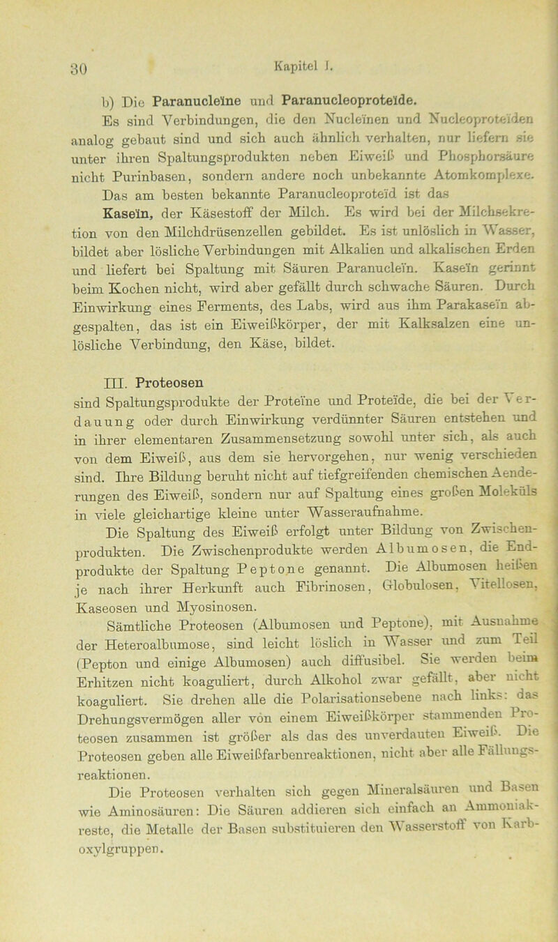 b) Die Paranuclelne und Paranucleoprotelde. Es sind Verbindungen, die den Nucle'inen und Kucleoprofceüden analog gebaut sind und sieb auch ähnlich verhalten, nur liefern sie unter ihren Spaltungsprodukten neben Eiweib und Phosphorsäure nicht Purinbasen, sondern andere noch unbekannte Atomkomplexe. Das am besten bekannte Paranucleoproteid ist das Kasein, der Käsestoff der Milch. Es wird bei der Milchsekre- tion von den Milchdrüsenzellen gebildet. Es ist unlöslich in Wasser, bildet aber lösliche Verbindungen mit Alkalien und alkalischen Erden und liefert bei Spaltung mit Säuren Paranuclei'n. Kasein gerinnt beim Kochen nicht, wird aber gefällt durch schwache Säuren. Durch Einwirkung eines Ferments, des Labs, wird aus ihm Parakasein ab- gespalten, das ist ein Eiweibkörper, der mit Kalksalzen eine un- lösliche Verbindung, den Käse, bildet. III. Proteosen sind Spaltungsprodukte der Proteine und Proteide, die bei der \ er- dauung oder durch Einwirkung verdünnter Säuren entstehen und in ihrer elementaren Zusammensetzung sowohl unter sich, als auch von dem Eiweib, aus dem sie hervorgehen, nur wenig verschieden sind. Ihre Bildung beruht nicht auf tiefgreifenden chemischen Aende- rungen des Eiweib, sondern nur auf Spaltung eines groben Moleküls in viele gleichartige kleine unter Wasseraufnahme. Die Spaltung des Eiweib erfolgt unter Bildung von Zwischen- produkten. Die Zwischenprodukte werden Albumosen, die End- produkte der Spaltung Peptone genannt. Die Albumosen keiben je nach ihrer Herkunft auch Fibrinösen, Globulosen, Vitellosen. Kaseosen und Myosinosen. Sämtliche Proteosen (Albumosen und Peptone), mit Ausnahme der Heteroalbumose, sind leicht löslich in Wasser und zum Teil (Pepton und einige Albumosen) auch diffusibel. Sie werden beim Erhitzen nicht koaguliert, durch Alkohol zwar gefällt, aber nicht koaguliert. Sie drehen alle die Polarisationsebene nach link.-, das Drehungsvermögen aller von einem Eiweibkörper stammenden 1 ro- teosen zusammen ist gröber als das des unverdauten Eiweib. Die Proteosen geben alle Eiweißfarbenreaktionen, nicht aber alle Fällungs- reaktionen. Die Proteosen verhalten sich gegen Mineralsäuren und Basen wie Aminosäuren: Die Säuren addieren sich einfach an Ammoniak- reste, die Metalle der Basen substituieren den V asserstoff von Karb- oxylgruppen.