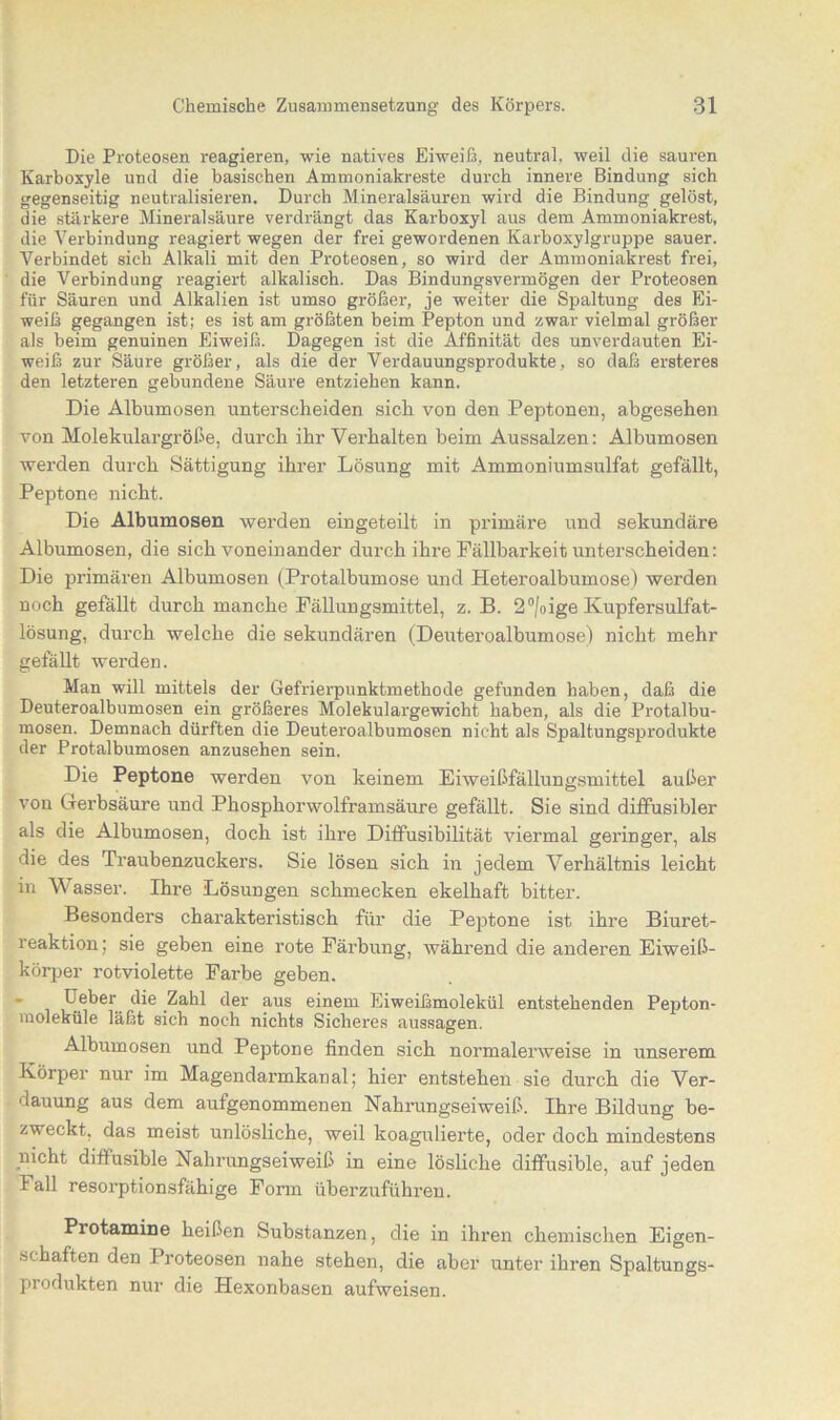 Die Proteosen reagieren, wie natives Eiweiß, neutral, weil die sauren Karboxyle und die basischen Ammoniakreste durch innere Bindung sich gegenseitig neutralisieren. Durch Mineralsäuren wird die Bindung gelöst, die stärkere Mineralsäure verdrängt das Karboxyl aus dem Ammoniakrest, die Verbindung reagiert wegen der frei gewordenen Karboxylgruppe sauer. Verbindet sich Alkali mit den Proteosen, so wird der Ammoniakrest frei, die Verbindung reagiert alkalisch. Das Bindungsvermögen der Proteosen für Säuren und Alkalien ist umso größer, je weiter die Spaltung des Ei- weiß gegangen ist; es ist am größten beim Pepton und zwar vielmal größer als beim genuinen Eiweiß. Dagegen ist die Affinität des unverdauten Ei- weiß zur Säure größer, als die der Verdauungsprodukte, so daß ersteres den letzteren gebundene Säure entziehen kann. Die Albumosen unterscheiden sich von den Peptonen, abgesehen von Molekulargröße, durch ihr Vei’halten heim Aussalzen: Albumosen werden durch Sättigung ihrer Lösung mit Ammoniumsulfat gefällt, Peptone nicht. Die Albumosen werden eingeteilt in primäre und sekundäre Albumosen, die sich voneinander durch ihre Fällbarkeit unterscheiden: Die primären Albumosen (Protalbumose und Heteroalbumose) werden noch gefallt durch manche Fällungsmittel, z. B. 2°/oige Kupfersulfat- lösung, durch welche die sekundären (Deuteroalbumose) nicht mehr gefällt werden. Man will mittels der Gefrierpunktmethode gefunden haben, daß die Deuteroalbumosen ein größeres Molekulargewicht haben, als die Protalbu- mosen. Demnach dürften die Deuteroalbumosen nicht als Spaltungsprodukte der Protalbumosen anzusehen sein. Die Peptone werden von keinem Eiweißfällungsmittel außer von Gerbsäure und Phosphorwolframsäure gefällt. Sie sind diffusibler als die Albumosen, doch ist ihre Diffusibilität viermal geringer, als die des Traubenzuckers. Sie lösen sich in jedem Verhältnis leicht in Wasser. Ihre Lösungen schmecken ekelhaft bitter. Besonders charakteristisch für die Peptone ist ihre Biuret- reaktion; sie geben eine rote Färbung, während die anderen Eiweiß- körper rotviolette Farbe geben. Feber die Zahl der aus einem Eiweißmolekül entstehenden Pepton- moleküle läßt sich noch nichts Sicheres aussagen. Albumosen und Peptone finden sich normalerweise in unserem Körper nur im Magendarmkanal; hier entstehen sie durch die Ver- dauung aus dem aufgenommenen Nahrungseiweiß. Ihre Bildung be- zweckt, das meist unlösliche, weil koagulierte, oder doch mindestens nicht diffusible Nahrungseiweiß in eine lösliche diffusible, auf jeden 1 all resorptionsfähige Form überzuführen. Piotamine heißen Substanzen, die in ihren chemischen Eigen- schaften den Proteosen nahe stehen, die aber unter ihren Spaltungs- produkten nur die Hexonbasen aufweisen.