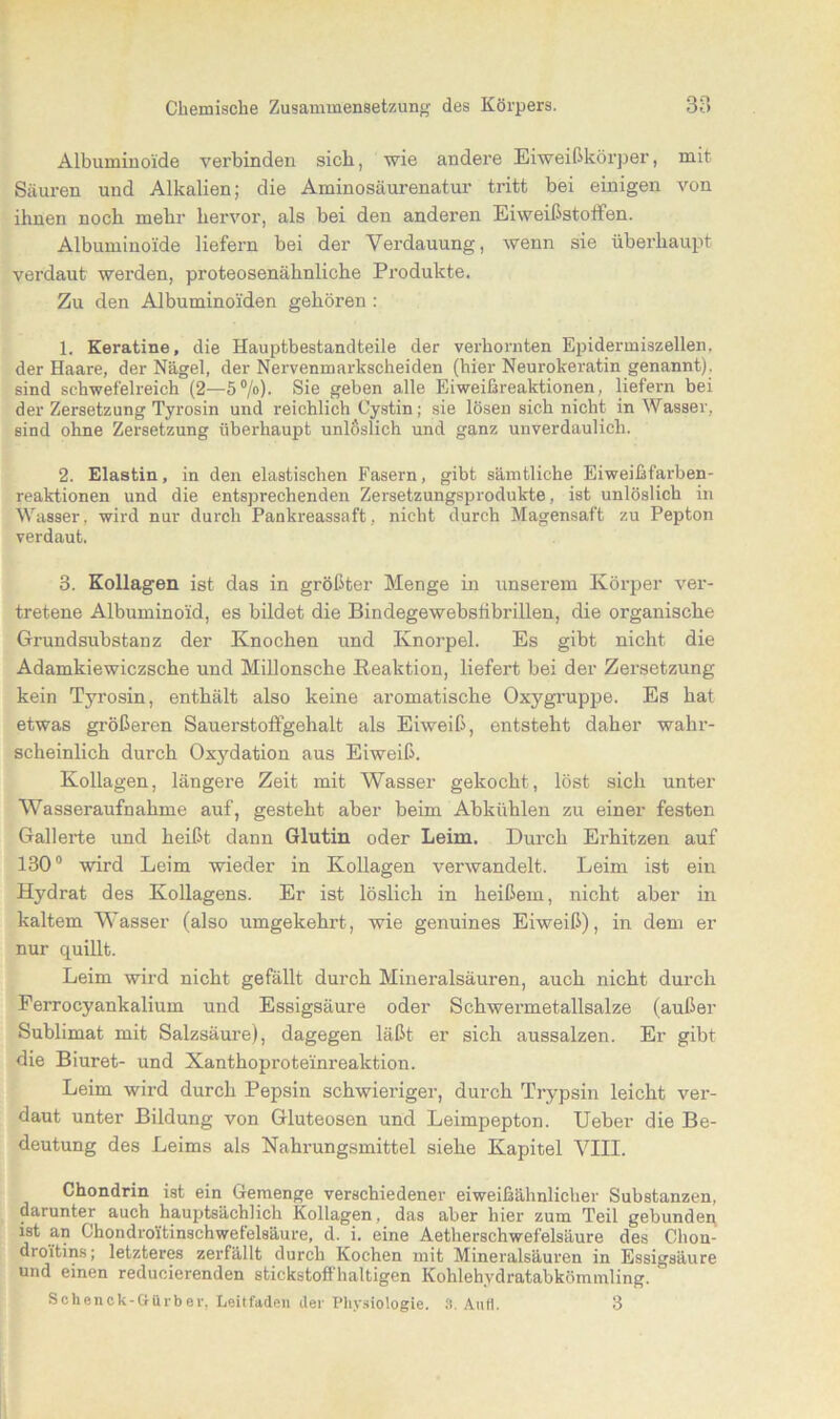 Albuminoide verbinden sich, wie andere Eiweißkörper, mit Säuren und Alkalien; die Aminosäurenatur tritt bei einigen von ihnen noch mehr hervor, als bei den anderen Eiweißstoffen. Albuminoide liefern bei der Verdauung, wenn sie überhaupt verdaut werden, proteosenähnliche Produkte. Zu den Albuminoiden gehören : 1. Keratine, die Hauptbestandteile der verhornten Epidermiszellen, der Haare, der Nägel, der Nervenmarkscheiden (hier Neurokeratin genannt), sind schwefelreich (2—5°/o). Sie geben alle Eiweißreaktionen, liefern bei der Zersetzung Tyrosin und reichlich Cystin; sie lösen sich nicht in Wasser, sind ohne Zersetzung überhaupt unlöslich und ganz unverdaulich. 2. Elastin, in den elastischen Fasern, gibt sämtliche Eiweißfarben- reaktionen und die entsprechenden Zersetzungsprodukte, ist unlöslich in Wasser, wird nur durch Pankreassaft, nicht durch Magensaft zu Pepton verdaut. 3. Kollagen ist das in größter Menge in unserem Körper ver- tretene Albuminoid, es bildet die Bindegewebslibrillen, die organische Grundsubstanz der Knochen und Knorpel. Es gibt nicht die Adamkiewiczsche und Millonsche Reaktion, liefert bei der Zersetzung kein Tyrosin, enthält also keine aromatische Oxygruppe. Es hat etwas größeren Sauerstoflgehalt als Eiweiß, entsteht daher wahr- scheinlich durch Oxydation aus Eiweiß. Kollagen, längere Zeit mit Wasser gekocht, löst sich unter Wasseraufnahme auf, gesteht aber beim Abkühlen zu einer festen Gallerte und heißt dann Glutin oder Leim. Durch Erhitzen auf 130° wird Leim wieder in Kollagen verwandelt. Leim ist ein Hydrat des Kollagens. Er ist löslich in heißem, nicht aber in kaltem Wasser (also umgekehrt, wie genuines Eiweiß), in dem er nur quillt. Leim wird nicht gefällt durch Mineralsäuren, auch nicht durch Perrocyankalium und Essigsäure oder Schwermetallsalze (außer Sublimat mit Salzsäure), dagegen läßt er sich aussalzen. Er gibt die Biuret- und Xanthoproteinreaktion. Leim wird durch Pepsin schwieriger, durch Trypsin leicht ver- daut unter Bildung von Gluteosen und Leimpepton. Ueber die Be- deutung des Leims als Nahrungsmittel siehe Kapitel VIII. Chondrin ist ein Gemenge verschiedener eiweißähnlicher Substanzen, darunter auch hauptsächlich Kollagen, das aber hier zum Teil gebunden ist an Chondroi'tinschwetel8äure, d. i. eine Aetherschwefelsäure des Clion- droftins; letzteres zerfällt durch Kochen mit Mineralsäuren in Essigsäure und einen redimierenden stickstoffhaltigen Kohlehydratabkömmling. ' Sclienck-Gürber, Leitfaden der Physiologie. 3. Anti. 3