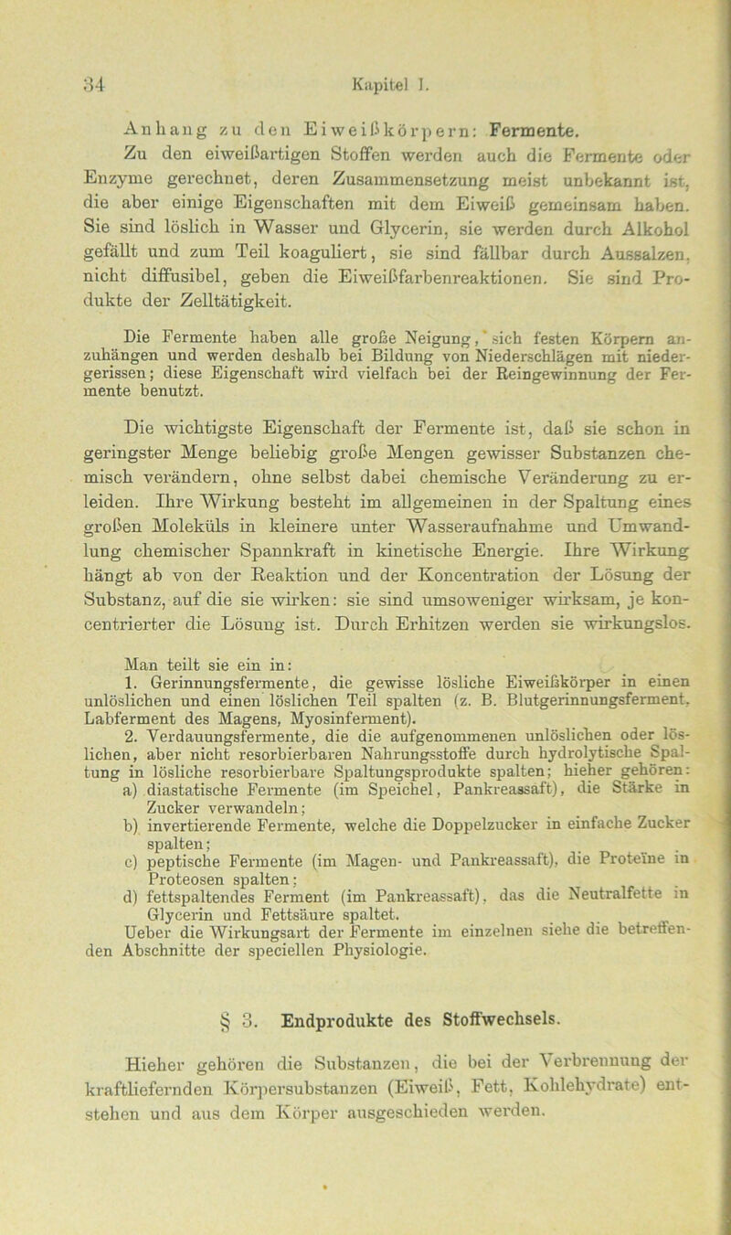 Anhang zu den Eiweißkörpern: Fermente. Zu den eiweißartigen Stoffen werden auch die Fermente oder Enzyme gerechnet, deren Zusammensetzung meist unbekannt ist. die aber einige Eigenschaften mit dem Eiweiß gemeinsam haben. Sie sind löslich in Wasser und Glycerin, sie werden durch Alkohol gefällt und zum Teil koaguliert, sie sind fällbar durch Aussalzen, nicht diffusibel, geben die Eiweißfarbenreaktionen. Sie sind Pro- dukte der Zelltätigkeit. Die Fermente haben alle große Neigung,“ sich festen Körpern an- zuhängen und werden deshalb bei Bildung von Niederschlägen mit nieder- gerissen; diese Eigenschaft wird vielfach bei der Reingewinnung der Fer- mente benutzt. Die wichtigste Eigenschaft der Fermente ist, daß sie schon in geringster Menge beliebig große Mengen gewisser Substanzen che- misch verändern, ohne selbst dabei chemische Veränderung zu er- leiden. Ihre Wirkung besteht im allgemeinen in der Spaltung eines großen Moleküls in kleinere unter Wasseraufnahme und Umwand- lung chemischer Spannkraft in kinetische Energie. Ihre Wirkung hängt ab von der Reaktion und der Koncentration der Lösung der Substanz, auf die sie wirken: sie sind umsoweniger wirksam, je kon- centrierter die Lösung ist. Durch Erhitzen werden sie wirkungslos. Man teilt sie ein in: 1. Gerinnungsfermente, die gewisse lösliche Eiweißkörper in einen unlöslichen und einen löslichen Teil spalten (z. B. Blutgerinnungsferment. Labferment des Magens, Myosinferment). 2. Verdauungsfermente, die die aufgenommenen unlöslichen oder lös- lichen, aber nicht resorbierbaren Nahrungsstoffe durch hydrolytische Spal- tung in lösliche resorbierbare Spaltungsprodukte spalten; hieher gehören: a) diastatische Fermente (im Speichel, Pankreassaft), die Stärke in Zucker verwandeln; b) invertierende Fermente, welche die Doppelzucker in einfache Zucker spalten; c) peptische Fermente (im Magen- und Pankreassaft), die Proteine in Proteosen spalten ; d) fettspaltendes Ferment (im Pankreassaft), das die Neutralfette in Glycerin und Fettsäure spaltet. Ueber die Wirkungsart der Fermente im einzelnen siehe die betreuen- den Abschnitte der speciellen Physiologie. § 3. Endprodukte des Stoffwechsels. Hieher gehören die Substanzen, die bei der V erbrennuug der kraftliefernden Körpersubstanzen (Eiweiß, Fett, Kohlehydrate) ent- stehen und aus dem Körper ausgeschieden werden.
