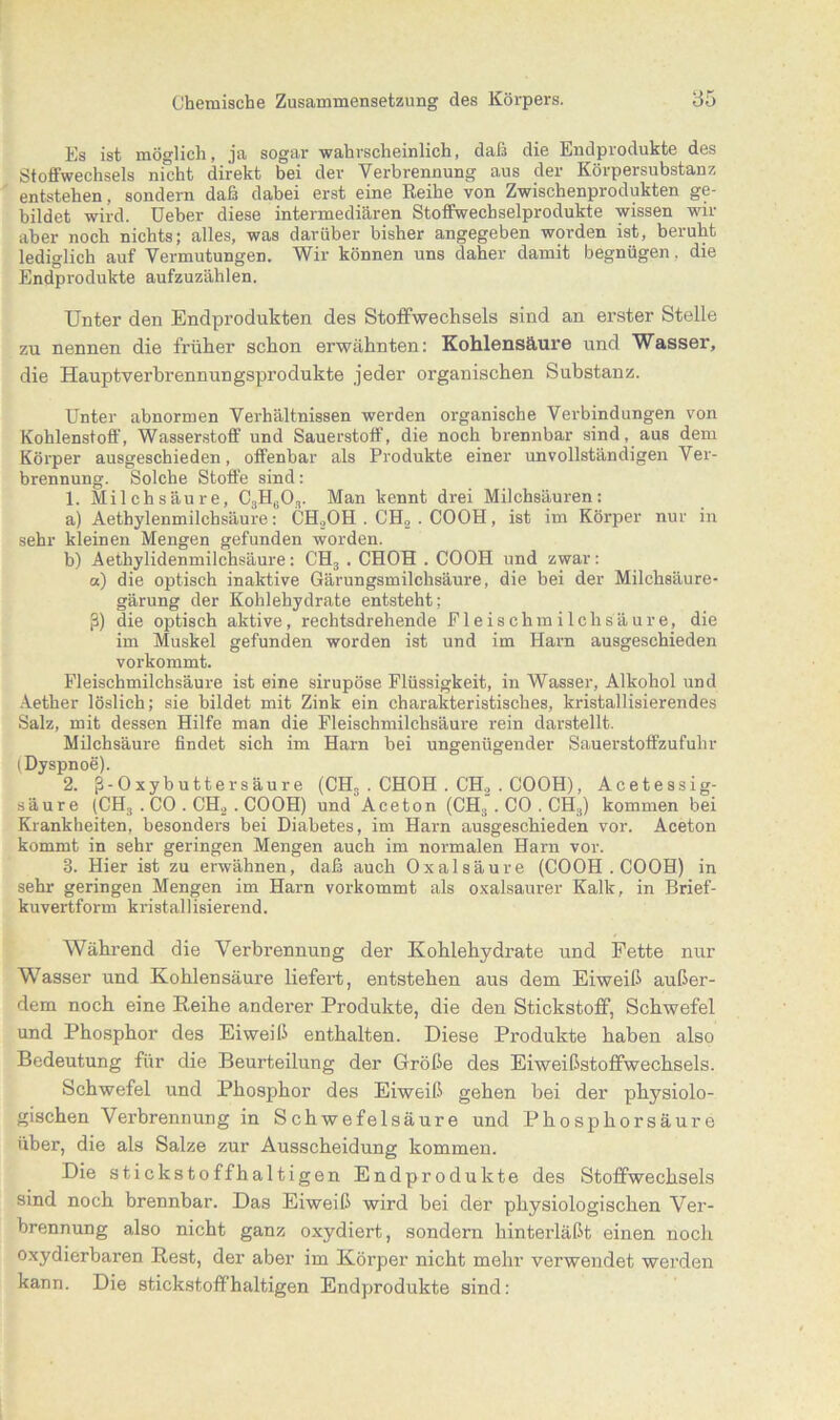 Es ist möglich, ja sogar wahrscheinlich, daß die Endprodukte des Stoffwechsels nicht direkt bei der Verbrennung aus der Körpersubstanz entstehen, sondern daß dabei erst eine Reihe von Zwischenprodukten ge- bildet wird. Ueber diese intermediären Stoffwechselprodukte wissen wir aber noch nichts; alles, was darüber bisher angegeben worden ist, beruht lediglich auf Vermutungen. Wir können uns daher damit begnügen, die Endprodukte aufzuzählen. Unter den Endprodukten des Stoffwechsels sind an erster Stelle zu nennen die früher schon erwähnten: Kohlensäure und Wasser, die Hauptverbrennungsprodukte jeder organischen Substanz. Unter abnormen Verhältnissen werden organische Verbindungen von Kohlenstoff, Wasserstoff und Sauerstoff, die noch brennbar sind, aus dem Körper ausgeschieden, offenbar als Produkte einer unvollständigen Ver- brennung. Solche Stoffe sind: 1. Milchsäure, C3H603. Man kennt drei Milchsäuren: a) Aethylenmilchsäure: CH,OH . CH2 . COOH, ist im Körper nur in sehr kleinen Mengen gefunden worden. b) Aethylidenmilchsäure: CH3 . CHOH . COOH und zwar: a) die optisch inaktive Gärungsmilchsäure, die bei der Milchsäure- gärung der Kohlehydrate entsteht; ß) die optisch aktive, rechtsdrehende Eleischmilchsäure, die im Muskel gefunden worden ist und im Harn ausgeschieden vorkommt. Fleischmilehsäure ist eine sirupöse Flüssigkeit, in Wasser, Alkohol und Aether löslich; sie bildet mit Zink ein charakteristisches, kristallisierendes Salz, mit dessen Hilfe man die Fleischmilchsäure rein darstellt. Milchsäure findet sich im Harn bei ungenügender Sauerstoffzufuhr (Dyspnoe). 2. ß-Oxybuttersäure (CHS . CHOH . CH2 . COOH), Acetessig- säure (CH3 . CO . CH2 . COOH) und Aceton (CH3. CO . CH3) kommen bei Krankheiten, besonders bei Diabetes, im Harn ausgeschieden vor. Aceton kommt in sehr geringen Mengen auch im normalen Harn vor. 3. Hier ist zu erwähnen, daß auch Oxalsäure (COOH . COOH) in sehr geringen Mengen im Harn vorkommt als oxalsaurer Kalk, in Brief- kuvertform kristallisierend. Während die Verbrennung der Kohlehydrate und Fette nur Wasser und Kohlensäure liefert, entstehen aus dem Eiweiß außer- dem noch eine Reihe anderer Produkte, die den Stickstoff, Schwefel und Phosphor des Eiweiß enthalten. Diese Produkte haben also Bedeutung für die Beurteilung der Größe des Eiweißstoffwechsels. Schwefel und Phosphor des Eiweiß gehen bei der physiolo- gischen Verbrennung in Schwefelsäure und Phosphorsäure über, die als Salze zur Ausscheidung kommen. Die stickstoffhaltigen Endprodukte des Stoffwechsels sind noch brennbar. Das Eiweiß wird bei der physiologischen Ver- brennung also nicht ganz oxydiert, sondern hinterläßt einen noch oxydierbaren Rest, der aber im Körper nicht mehr verwendet werden kann. Die stickstoffhaltigen Endprodukte sind: