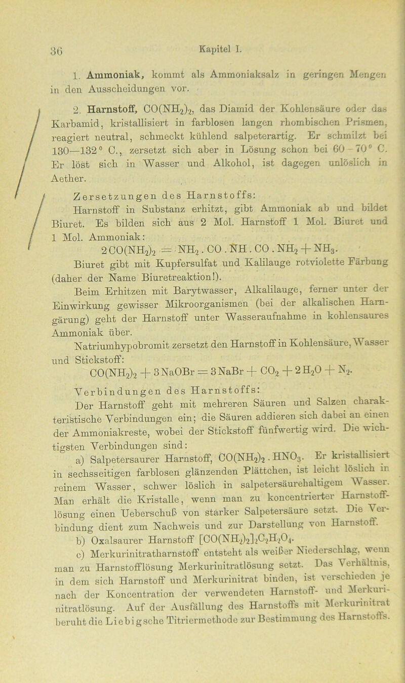 1. Ammoniak, kommt als Ammoniaksalz in geringen Mengen in den Ausscheidungen vor. 2. Harnstoff, CO(NH2)2, das Diarnid der Kohlensäure oder das Karbamid, kristallisiert in farblosen langen rhombischen Prismen, reagiert neutral, schmeckt kühlend salpeterartig. Er schmilzt bei 130—132° C., zersetzt sich aber in Lösung schon bei 60 70' C. Er löst sich in Wasser und Alkohol, ist dagegen unlöslich in Aether. Zersetzungen des Harnstoffs: Harnstoff in Substanz erhitzt, gibt Ammoniak ab und bildet Biuret. Es bilden sich aus 2 Mol. Harnstoff 1 Mol. Biuret und 1 Mol. Ammoniak: 2 CO(NH2)2 == NH2 . CO . NH . CO . NH2 + NH3. Biuret gibt mit Kupfersulfat und Kahlauge rotviolette Färbung (daher der Name Biuretreaktion!). Beim Erhitzen mit Barytwasser, Alkalilauge, ferner unter der Einwirkung gewisser Mikroorganismen (bei der alkalischen Ham- gärung) geht der Harnstoff unter Wasseraufnahme in kohlensaures Ammoniak über. Natriumhypobromit zersetzt den Harnstoff in Kohlensäure, Wasser und Stickstoff: CO(NH2)2 -f 3 NaOBr = 3 NaBr + C02 -j- 2 H20 -f N2. Verbindungen des Harnstoffs: Der Harnstoff geht mit mehreren Säuren und Salzen charak- teristische Verbindungen ein; die Säuren addieren sich dabei au einen der Ammoniakreste, wobei der Stickstoff fünfwertig wird. Die wich- tigsten Verbindungen sind: _ _ . a) Salpetersaurer Harnstoff, CO(NH2)2. HN03. Er kristallisiert in sechsseitigen farblosen glänzenden Plättchen, ist leicht löslich in reinem Wasser, schwer löslich in salpetersäurehaltigem Wasser. Man erhält die Kristalle, wenn man zu koncentnerter Harnstoff- lösung einen Ueberschuß von starker Salpetersäure setzt. Die Vei- bindung dient zum Nachweis und zur Darstellung von Harnstoff. b) Oxalsaurer Harnstoff [C0(NH2)2]2C2H20.j. c) Merkurinitratharnstoff entsteht als weißer Niederschlag, wenn man zu Harnstofflösung Merkurinitratlösung setzt. Das Verhältnis, in dem sich Harnstoff und Merkurinitrat binden, ist verschieden je nach der Koncentration der verwendeten Harnstoff- und Merkuri - nitratlösung. Auf der Ausfällung des Harnstoffs mit Merkurimtrat beruht die Liebigsclie Titriermethode zur Bestimmung des Harnstoffs.