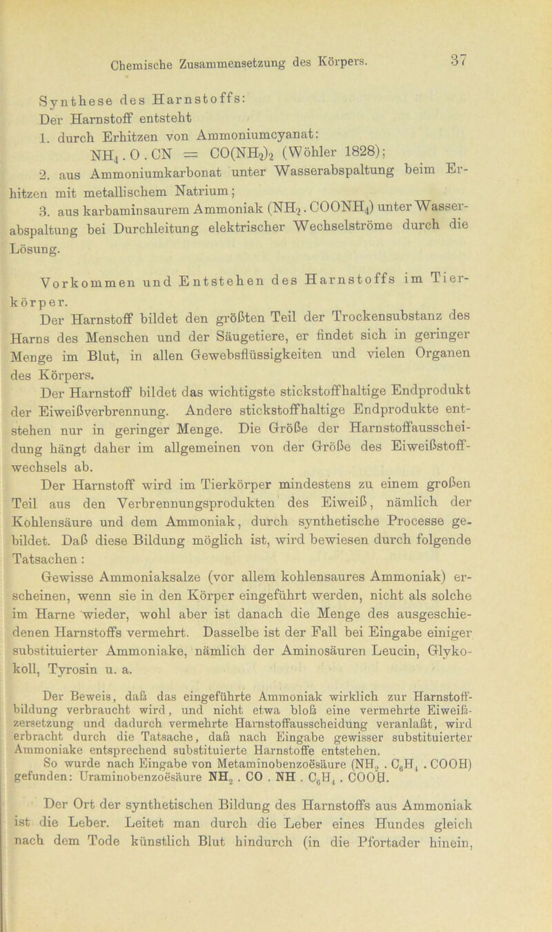 Synthese des Harnstoffs: Der Harnstoff entsteht 1. durch Erhitzen von Ammoniumcyanat: NH4.O.CN = CO(NH2)2 (Wöhler 1828); 2. aus Ammoniumkarbonat unter Wasserabspaltung beim Er- hitzen mit metallischem Natrium; 3. aus karbaminsaurem Ammoniak (NHj. COONH4) unter Wasser- abspaltung bei Durchleitung elektrischer Wechselströme durch die Lösung. Vorkommen und Entstehen des Harnstoffs im Tiei- körper. Der Harnstoff bildet den größten Teil der Trockensubstanz des Harns des Menschen und der Säugetiere, er findet sich in geringer Menge im Blut, in allen Gewebsflüssigkeiten und vielen Organen des Körpers. Der Harnstoff bildet das wichtigste stickstoffhaltige Endprodukt der Eiweißverbrennung. Andere stickstoffhaltige Endprodukte ent- stehen nur in geringer Menge. Die Größe der Harnstoffausschei- dung hängt daher im allgemeinen von der Größe des Eiweißstoff- wechsels ab. Der Harnstoff wird im Tierkörper mindestens zu einem großen Teil aus den Verbrennungsprodukten des Eiweiß, nämlich der Kohlensäure und dem Ammoniak, durch synthetische Processe ge- bildet. Daß diese Bildung möglich ist, wird bewiesen durch folgende Tatsachen: Gewisse Ammoniaksalze (vor allem kohlensaures Ammoniak) er- scheinen, wenn sie in den Körper eingeführt werden, nicht als solche im Harne wieder, wohl aber ist danach die Menge des ausgeschie- denen Harnstoffs vermehrt. Dasselbe ist der Fall bei Eingabe einiger substituierter Ammoniake, nämlich der Aminosäuren Leucin, Glvko- koll, Tyrosin u. a. Der Beweis, daß das eingeführte Ammoniak wirklich zur Harnstoff- bildung verbraucht wird, und nicht etwa bloß eine vermehrte Eiweiß- zersetzung und dadurch vermehrte Hamstoffausscheidung veranlaßt, wird erbracht durch die Tatsache, daß nach Eingabe gewisser substituierter Ammoniake entsprechend substituierte Harnstoffe entstehen. So wurde nach Eingabe von Metaminobenzoesäure (NH,, . C6H4 . COOH) gefunden: Uramiuobenzoesäure NH2 . CO . NH . CcH, . COOH. Der Ort der synthetischen Bildung des Harnstoffs aus Ammoniak ist die Leber. Leitet man durch die Leber eines Hundes gleich nach dem Tode künstlich Blut hindurch (in die Pfortader hinein,