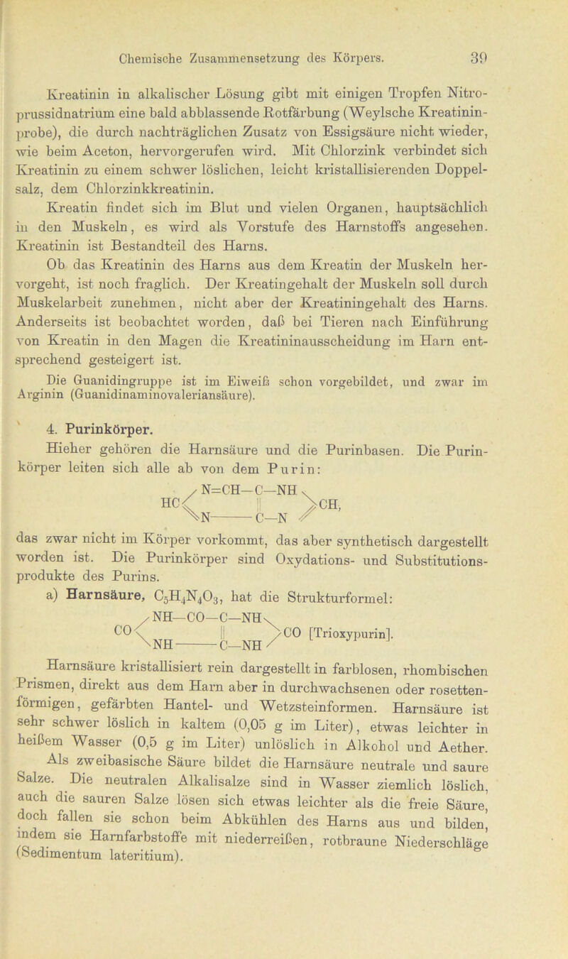 Kreatinin in alkalischer Lösung gibt mit einigen Tropfen Nitro- prussidnatrium eine bald abblassende Rotfärbung (Weylscbe Kreatinin- probe), die durch nachträglichen Zusatz von Essigsäure nicht wieder, wie beim Aceton, hervorgerufen wird. Mit Chlorzink verbindet sich Kreatinin zu einem schwer löslichen, leicht kristallisierenden Doppel- salz, dem Chlorzinkkreatinin. Kreatin findet sich im Blut und vielen Organen, hauptsächlich in den Muskeln, es wird als Vorstufe des Harnstoffs angesehen. Kreatinin ist Bestandteil des Harns. Ob das Kreatinin des Harns aus dem Kreatin der Muskeln her- vorgeht, ist noch fraglich. Der Kreatingehalt der Muskeln soll durch Muskelarbeit zunehmen, nicht aber der Kreatiningehalt des Harns. Anderseits ist beobachtet worden, daß bei Tieren nach Einführung von Kreatin in den Magen die Kreatininausscheidung im Harn ent- sprechend gesteigert ist. Die Guanidingruppe ist im Eiweiß schon vorgebildet, und zwar im Arginin (Guanidinaminovaleriansäure). 4. Purinkörper. Hieher gehören die Harnsäure und die Purinhasen. Die Purin- körper leiten sich alle ah von dem Pur in: HC N=C’H \n- -c- c- -NH -N / CH, das zwar nicht im Körper vorkommt, das aber synthetisch dargestellt worden ist. Die Purinkörper sind Oxydations- und Substitutions- produkte des Purins. a) Harnsäure, C3H4N403, hat die Strukturformel: / NH—CO—C—NH \ CO v I! /CO [Trioxypurin]. -NH- -C—NH Harnsäure kristallisiert rein dargestellt in farblosen, rhombischen 1 rismen, direkt aus dem Harn aber in durchwachsenen oder rosetten- förmigen, gefärbten Hantel- und Wetzsteinformen. Harnsäure ist sehr schwer löslich in kaltem (0,05 g im Liter), etwas leichter in heißem Wasser (0,5 g im Liter) unlöslich in Alkohol und Aether. Als zweibasische Säure bildet die Harnsäure neutrale und saure Salze. Die neutralen Alkalisalze sind in Wasser ziemlich löslich, auch die sauren Salze lösen sich etwas leichter als die freie Säure,' doch fallen sie schon beim Abkühlen des Harns aus und bilden’ indem sie Harnfarhstoffe mit niederreißen, rotbraune Niederschläge (Sedimentum lateritium).