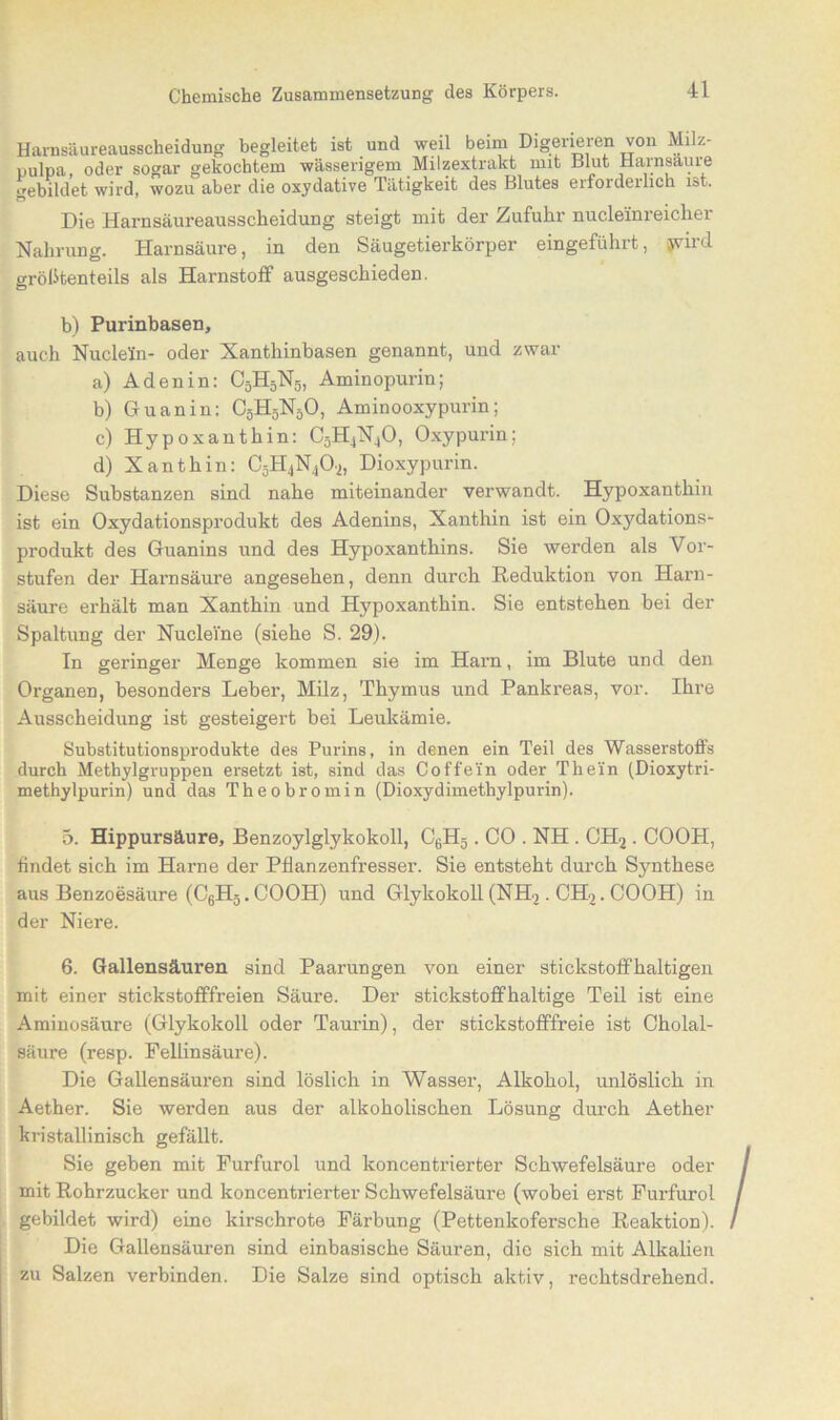 Harnsäureausscheidung begleitet ist und weil beim Digerieren von Mi z- pulpa, oder sogar gekochtem wässerigem Milzextrakt mit Blut Harnsaure gebildet wird, wozu aber die oxydative Tätigkeit des Blutes erfoideilich ist. Die Harnsäureausscheidung steigt mit der Zufuhr nucleinreicher Nahrung. Harnsäure, in den Säugetierkörper eingeführt, jyird größtenteils als Harnstoff ausgeschieden. b) Purinbasen, auch Nudeln- oder Nanthinbasen genannt, und zwar a) Aden in: C5H5N5, Aminopurin; b) Guanin: C5H5N5O, Aminooxypurin; c) Hypoxanthin: C5H4N,0, Oxypurin; d) Xanthin: C5H4N402, Dioxypurin. Diese Substanzen sind nahe miteinander verwandt. Hypoxanthin ist ein Oxydationsprodukt des Adenins, Xanthin ist ein Oxydations- produkt des Guanins und des Hypoxanthins. Sie werden als Vor- stufen der Harnsäure angesehen, denn durch Reduktion von Harn- säure erhält man Xanthin und Hypoxanthin. Sie entstehen bei der Spaltung der NucleVne (siehe S. 29). In geringer Menge kommen sie im Harn, im Blute und den Organen, besonders Leber, Milz, Thymus und Pankreas, vor. Ihre Ausscheidung ist gesteigert bei Leukämie. Substitutionsprodukte des Purins, in denen ein Teil des Wasserstoffs durch Metbylgruppen ersetzt ist, sind das Coffein oder Thein (Dioxytri- methylpurin) und das Theobrom in (Dioxydimethylpurin). 5. Hippursäure, Benzoylglykokoll, C6H5. CO . NH . CH2 . COOH, findet sich im Harne der Pflanzenfresser. Sie entsteht durch Synthese aus Benzoesäure (C6H5. COOH) und Glykokoll (NH>. CH2. COOH) in der Niere. 6. Gallensäuren sind Paarungen von einer stickstoffhaltigen mit einer stickstofffreien Säure. Der stickstoffhaltige Teil ist eine Aminosäure (Glykokoll oder Taurin), der stickstofffreie ist Cholal- säure (resp. Pellinsäure). Die Gallensäuren sind löslich in Wasser, Alkohol, unlöslich in Aether. Sie werden aus der alkoholischen Lösung durch Aether kristallinisch gefällt. Sie geben mit Furfurol und koncentrierter Schwefelsäure oder mit Rohrzucker und koncentrierter Schwefelsäure (wobei erst Furfurol gebildet wird) eine kirschrote Färbung (Pettenkofersche Reaktion). Die Gallensäuren sind einbasische Säuren, die sich mit Alkalien zu Salzen verbinden. Die Salze sind optisch aktiv, rechtsdrehend.
