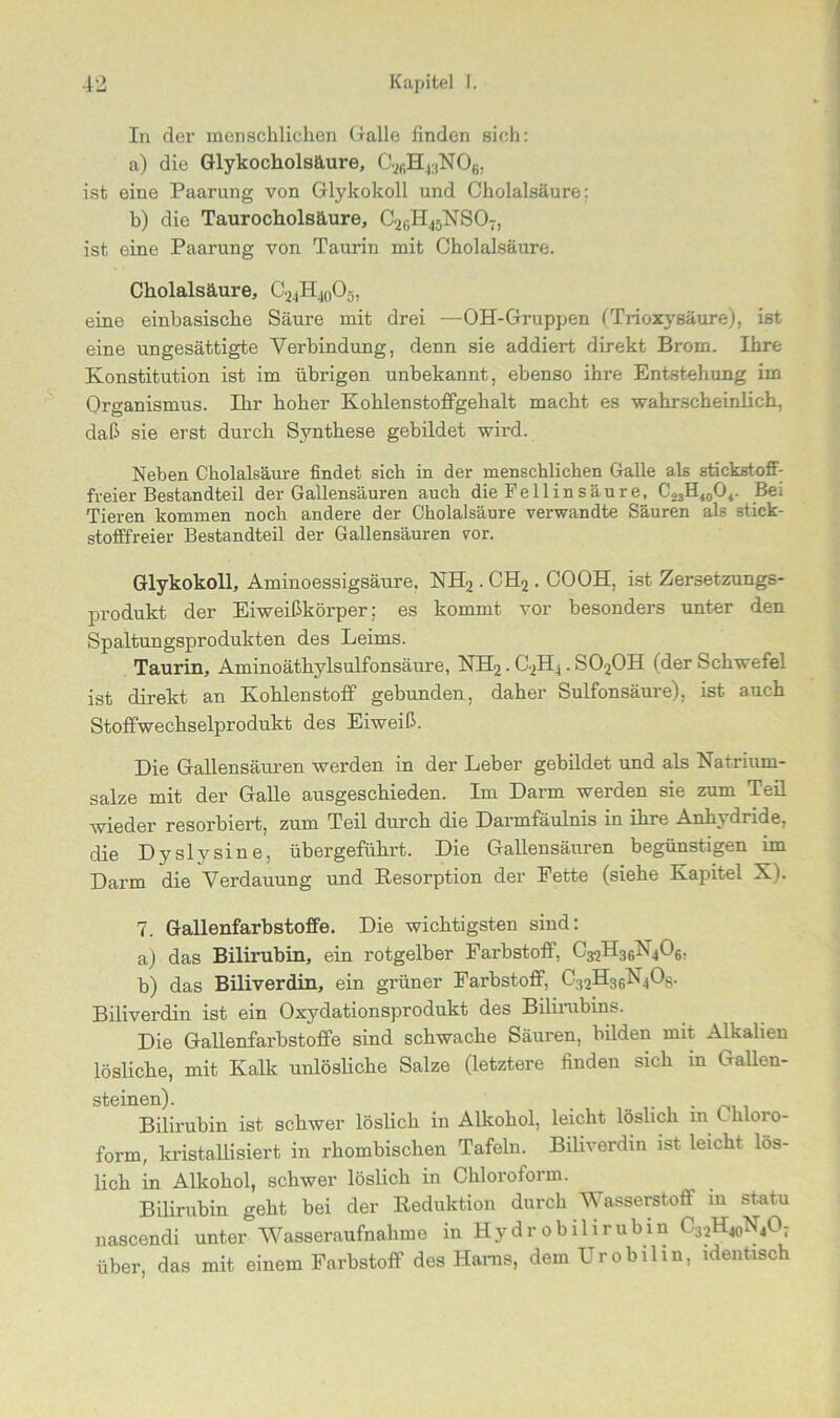 In der menschlichen Galle finden sich: a) die Glykocholsäure, C2fiH43N06, ist eine Paarung von GlykokolL und Cholalsäure; b) die Taurocholsäure, C2GH45NS07, ist eine Paarung von Taurin mit Cholalsäure. Cholalsäure, CAA, eine einbasische Säure mit drei —OH-Gruppen (Trioxysäure), ist eine ungesättigte Verbindung, denn sie addiert direkt Brom. Ihre Konstitution ist im übrigen unbekannt, ebenso ihre Entstehung im Organismus. Ihr hoher Kohlenstoffgehalt macht es wahrscheinlich, daß sie erst durch Synthese gebildet wird. Neben Cholalsäure findet sich in der menschlichen Galle als stickstofi- freier Bestandteil der Gallensäuren auch die Fe 11 in säure, C23H<0O4. Bei Tieren kommen noch andere der Cholalsäure verwandte Säuren als stick- stofffreier Bestandteil der Gallensäuren vor. Glykokoll, Aminoessigsäure. NH2 . CH2. COOH, ist Zersetzungs- produkt der Eiweißkörper; es kommt vor besonders unter den Spaltungsprodukten des Leims. Taurin, Aminoätbylsulfonsäure, NH2. C2H4 . S020H (der Schwefel ist direkt an Kohlenstoff gebunden, daher Sulfonsäure), ist auch Stoffwechselprodukt des Eiweiß. Die Gallensäuren werden in der Leber gebildet und als Natrium- salze mit der Galle ausgeschieden. Im Darm werden sie zum Teil wieder resorbiert, zum Teil durch die Darmfäulnis in ihre Anhydride, die Dyslysine, übergeführt. Die Gallensäuren begünstigen im Darm die Verdauung und Resorption der Fette (siehe Kapitel XL 7. Gallenfarbstoffe. Die wichtigsten sind: a) das Bilirubin, ein rotgelber Farbstoff, C32H36X406, b) das Biliverdin, ein grüner Farbstoff, C32H3fvN40s. Biliverdin ist ein Oxydationsprodukt des Bilirubins. Die Gallenfarbstoffe sind schwache Säuren, bilden mit Alkalien lösliche, mit Kalk unlösliche Salze (letztere finden sich in Gallen- steinen). _ . Bilirubin ist schwer löslich in Alkohol, leicht löslich m t h oi o- form, kristallisiert in rhombischen Tafeln. Biliverdin ist leicht lös- lich in Alkohol, schwer löslich in Chloroform. Bilirubin geht bei der Reduktion durch Wasserstoff in statu nascendi unter Wasseraufnahme in Hydr obilirubin C32H40N4O; über, das mit einem Farbstoff des Harns, dem Urobilin, identisch