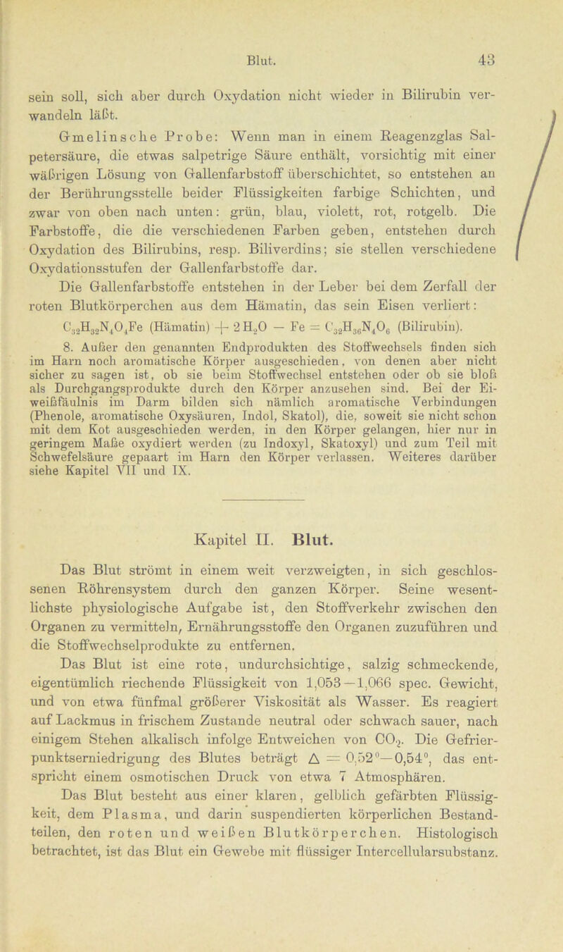 sein soll, sich abei' durch Oxydation nicht wieder in Bilirubin ver- wandeln läßt. Gmelinsclie Probe: Wenn man in einem Reagenzglas Sal- petersäure, die etwas salpetrige Säure enthält, vorsichtig mit einer wäßrigen Lösung von Gallenfarbstoff überschichtet, so entstehen an der Berührungsstelle beider Flüssigkeiten farbige Schichten, und zwar von oben nach unten: grün, blau, violett, rot, rotgelb. Die Farbstoffe, die die verschiedenen Farben geben, entstehen durch Oxydation des Bilirubins, resp. Biliverdins; sie stellen verschiedene Oxydationsstufen der Gallenfarbstoffe dar. Die Gallenfarbstoffe entstehen in der Leber bei dem Zerfall der roten Blutkörperchen aus dem Hämatin, das sein Eisen verliert: C32H32N404Fe (Hämatin) -j- 2 H.,0 — Fe = C32H36N406 (Bilirubin). 8. Außer den genannten Endprodukten des Stoffwechsels finden sich im Harn noch aromatische Körper ausgeschieden, von denen aber nicht sicher zu sagen ist, ob sie beim Stoffwechsel entstehen oder ob sie bloß als Durchgangsprodukte durch den Körper anzusehen sind. Bei der Ei- weißfäulnis im Darm bilden sich nämlich aromatische Verbindungen (Phenole, aromatische Oxysäuren, Indol, Skatol), die, soweit sie nicht schon mit dem Kot ausgeschieden werden, in den Körper gelangen, hier nur in geringem Maße oxydiert werden (zu Indoxyl, Skatoxyl) und zum Teil mit Schwefelsäure gepaart im Harn den Körper verlassen. Weiteres darüber siehe Kapitel VII und IX. Kapitel II. Blut. Das Blut strömt in einem weit verzweigten, in sich geschlos- senen Röhrensystem durch den ganzen Körper. Seine wesent- lichste physiologische Aufgabe ist, den Stoffverkehr zwischen den Organen zu vermitteln, Ernährungsstoffe den Organen zuzuführen und die Stoffwechselprodukte zu entfernen. Das Blut ist eine rote, undurchsichtige, salzig schmeckende, eigentümlich riechende Flüssigkeit von 1,053 — 1.066 spec. Gewicht, und von etwa fünfmal größerer Viskosität als Wasser. Es reagiert auf Lackmus in frischem Zustande neutral oder schwach sauer, nach einigem Stehen alkalisch infolge Entweichen von COp Die Gefrier- punktserniedrigung des Blutes beträgt A = 0,52°—0,54°, das ent- spricht einem osmotischen Druck von etwa 7 Atmosphären. Das Blut besteht aus einer klaren, gelblich gefärbten Flüssig- keit, dem Plasma, und darin suspendierten körperlichen Bestand- teilen, den roten und weißen Blutkörperchen. Histologisch betrachtet, ist das Blut ein Gewebe mit flüssiger Intercellularsubstanz.