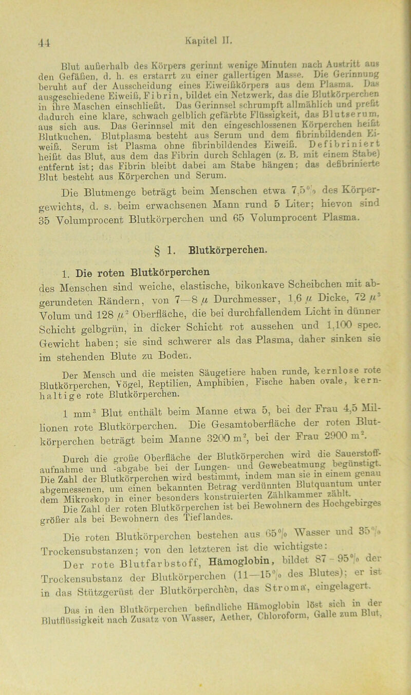 Blut außerhalb des Körpers gerinnt wenige Minuten nach Austritt aus den Gefäßen, d. h. es erstarrt zu einer gallertigen Masse, Die Gerinnung beruht auf der Ausscheidung eines Eiweißkörpers aus dem Plasma. Das ausgeschiedene Eiweiß,Fibrin, bildet ein Netzwerk, das die Blutkörperchen in ihre Maschen einschließt. Das Gerinnsel schrumpft allmählich und preßt dadurch eine klare, schwach gelblich gefärbte Flüssigkeit, das Blutserum, aus sich aus. Das Gerinnsel mit den eingeschlossenen Körperchen heißt Blutkuchen. Blutplasma besteht aus Serum und dem fibrinbildenden Ei- weiß. Serum ist Plasma ohne fibrinbildendes Eiweiß. Defibriniert heißt das Blut, aus dem das Fibrin durch Schlagen (z. B. mit einem Stabe) entfernt ist; das Fibrin bleibt dabei am Stabe hängen; das defibrimerte Blut besteht aus Körperchen und Serum. Die Blutmenge beträgt beim Menschen etwa 7.5°'o des Körper- gewichts, d. s. beim erwachsenen Mann rund 5 Liter: hievon sind 35 Volumprocent Blutkörperchen und 65 Volumprocent Plasma. § 1. Blutkörperchen. 1. Die roten Blutkörperchen des Menschen sind weiche, elastische, bikonkave Scheibchen mit ab- gerundeten Rändern, von 7—8 ,u Durchmesser, 1,6.« Dicke, 72 u Volum und 128 fl2 Oberfläche, die bei durchfallendem Licht in dünner Schicht gelbgrün, in dicker Schicht rot aussehen und 1.100 spec. Gewicht haben; sie sind schwerer als das Plasma, daher sinken sie im stehenden Blute zu Boden. Der Mensch und die meisten Säugetiere haben runde, kernlose rote Blutkörperchen, Vögel, Reptilien, Amphibien, Fische haben ovale, kern- haltige rote Blutkörperchen. 1 mm3 Blut enthält beim Manne etwa 5, bei der Frau 4,o Mil- lionen rote Blutkörperchen. Die Gesamtoberfläche der roten Blut- körperchen beträgt beim Manne 3200 m2, bei der Frau 2900 m2. Durch die große Oberfläche der Blutkörperchen wird die Sauerstoff- aufnahme und abgabe bei der Lungen- und Gewebeatmung begünstigt. Die Zahl der Blutkörperchen wird bestimmt, indem man sie iniemein|genai abgemessenen, um einen bekannten Betrag verdünnten Blutquantum unter dem Mikroskop in einer besonders konstruierten Zahlkammers8ihlt. Die Zahl der roten Blutkörperchen ist bei Bewohnern des Hochgebirges größer als bei Bewohnern des Tieflandes. Die roten Blutkörperchen bestehen aus 65°/o Wasser und 80% Trockensubstanzen; von den letzteren ist die wichtigste: Der rote Blutfarbstoff, Hämoglobin, bildet 87 - 9d ,0 der Trockensubstanz der Blutkörperchen (11—15°|o des Blutes), er ist. in das Stützgerüst der Blutkörperchen, das Stroma’, eingelagert. Das in den Blutkörperchen befindliche Hämoglobin Hat.sieh m der Blutflüssigkeit nach Zusatz von Wasser, Aether, Chloroform, Galle zum