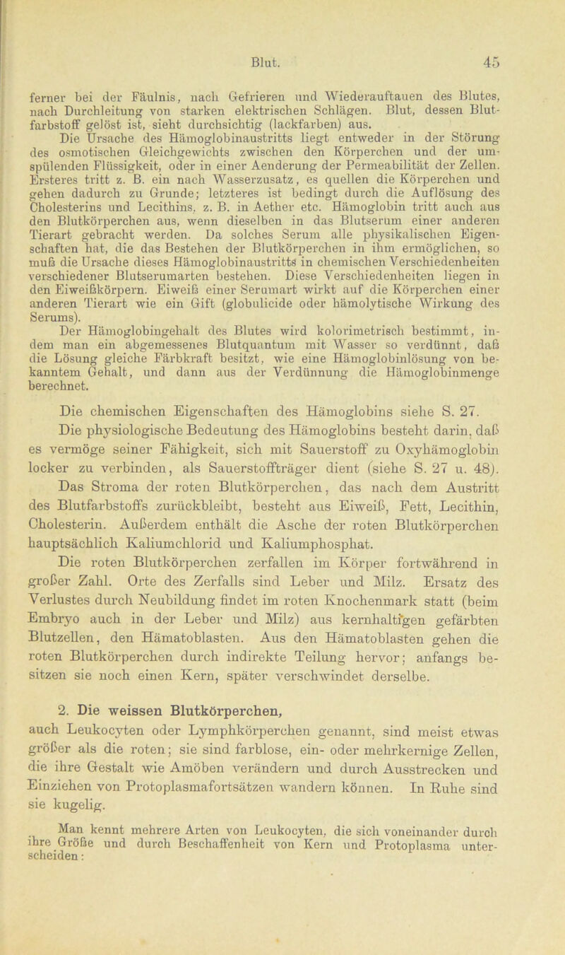 ferner bei der Fäulnis, nach Gefrieren und Wiederauftauen des Blutes, nach Durchleitung von starken elektrischen Schlägen. Blut, dessen Blut- farbstoff gelöst ist, sieht durchsichtig (lackfarben) aus. Die Ursache des Hämoglobinaustritts liegt entweder in der Störung des osmotischen Gleichgewichts zwischen den Körperchen und der um- spülenden Flüssigkeit, oder in einer Aenderung der Permeabilität der Zellen. Ersteres tritt z. B. ein nach Wasserzusatz, es quellen die Körperchen und gehen dadurch zu Grunde; letzteres ist bedingt durch die Auflösung des Cholesterins und Lecithins, z. B. in Aether etc. Hämoglobin tritt auch aus den Blutkörperchen aus, wenn dieselben in das Blutserum einer anderen Tierart gebracht werden. Da solches Serum alle physikalischen Eigen- schaften hat, die das Bestehen der Blutkörperchen in ihm ermöglichen, so muß die Ursache dieses Hämoglobinaustritts in chemischen Verschiedenheiten verschiedener Blutserumarten bestehen. Diese Verschiedenheiten liegen in den Eiweißkörpern. Eiweiß einer Serumart wirkt auf die Körperchen einer anderen Tierart wie ein Gift (globulicide oder hämolytische Wirkung des Serums). Der Hämoglobingehalt des Blutes wird lcolorimetrisch bestimmt, in- dem man ein abgemessenes Blutquantum mit Wasser so verdünnt, daß die Lösung gleiche Färbkraft besitzt, wie eine Hämoglobinlösung von be- kanntem Gehalt, und dann aus der Verdünnung die Hämoglobinmenge berechnet. Die chemischen Eigenschaften des Hämoglobins siehe S. 27. Die physiologische Bedeutung des Hämoglobins besteht darin, daß es vermöge seiner Fähigkeit, sich mit Sauerstoff zu Oxyhämoglobin locker zu verbinden, als Sauerstoffträger dient (siehe S. 27 u. 48). Das Sti’oma der roten Blutkörperchen, das nach dem Austritt des Blutfarbstoffs zurückbleibt, besteht aus Eiweiß, Fett, Lecithin, Cholesterin. Außerdem enthält die Asche der roten Blutkörperchen hauptsächlich Kaliumchlorid und Kaliumphosphat. Die roten Blutkörperchen zerfallen im Körper fortwährend in großer Zahl. Orte des Zerfalls sind Leber und Milz. Ersatz des Verlustes durch Neubildung findet im roten Knochenmark statt (beim Embryo auch in der Leber und Milz) aus kernhaltigen gefärbten Blutzellen, den Hämatoblasten. Aus den Hämatoblasten gehen die roten Blutkörperchen durch indirekte Teilung hervor; anfangs be- sitzen sie noch einen Kern, später verschwindet derselbe. 2. Die weissen Blutköx-perchen, auch Leukocyten oder Lymphkörperchen genannt, sind meist etwas größer als die roten; sie sind farblose, ein- oder mehrkernige Zellen, die ihre Gestalt wie Amöben verändern und durch Ausstrecken und Einziehen von Protoplasmafortsätzen wandern können. In Ruhe sind sie kugelig. Man kennt mehrere Arten von Leukocyten, die sich voneinander durch ihre Größe und durch Beschaffenheit von Kern und Protoplasma unter- scheiden :