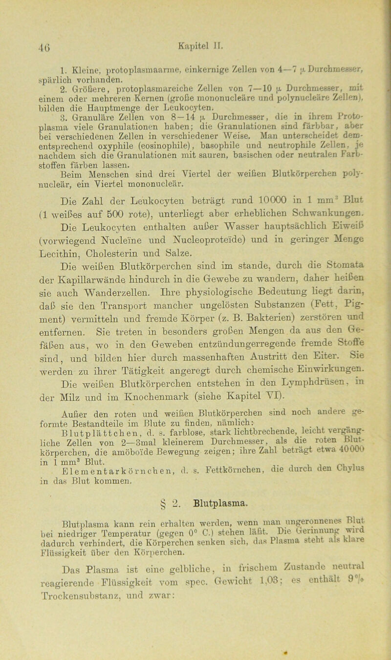 1. Kleine, protoplasmaarme, einkernige Zellen von 4—7 ;j. Durchmesser, spärlich vorhanden. 2. Größere, protoplasmareiche Zellen von 7—10 p. Durchmesser, mit einem oder mehreren Kernen (große mononucleäre und polynucleäre Zellen), bilden die Hauptmenge der Leukocyten. 8. Granuläre Zellen von 8 —14 p. Durchmesser, die in ihrem Proto- plasma viele Granulationen haben; die Granulationen sind färbbar, aber bei verschiedenen Zellen in verschiedener Weise. Man unterscheidet dem- entsprechend oxyphile (eosinophile), basophile und neutrophile Zellen, je nachdem sich die Granulationen mit sauren, basischen oder neutralen Farb- stoffen färben lassen. Beim Menschen sind drei Viertel der weißen Blutkörperchen poly- nucleär, ein Viertel mononucleär. Die Zahl der Leukocyten beträgt rund 10000 in 1 mm : Blut (1 weißes auf 500 rote), unterliegt aber erheblichen Schwankungen. Die Leukocyten enthalten außer Wasser hauptsächlich Eiweiß (vorwiegend Nucleine und Nucleoprotei'de) und in geringer Menge Lecithin, Cholesterin und Salze. Die weißen Blutkörperchen sind im stände, durch die Stomata der Kapillarwände hindurch in die Gewebe zu wandern, daher heißen sie auch Wanderzellen. Ihre physiologische Bedeutung liegt darin, daß sie den Transport mancher ungelösten Substanzen (Fett. Pig- ment) vermitteln und fremde Körper (z. B. Bakterien) zerstören und entfernen. Sie treten in besonders großen Mengen da aus den Ge- fäßen aus, wo in den Geweben entzündungerregende fremde Stoffe sind, und bilden hier durch massenhaften Austritt den Eiter. Sie werden zu ihrer Tätigkeit angeregt durch chemische Einwirkungen. Die weißen Blutkörperchen entstehen in den Lvmphdrüsen. in der Milz und im Knochenmark (siehe Kapitel VI). Außer den roten und weißen Blutkörperchen sind noch andere ge- formte Bestandteile im Blute zu finden, nämlich:- Blutplättchen, d. s. farblose, stark lichtbrechende, leicht vergäng- liche Zellen von 2—3mal kleinerem Durchmesser, als die roten blut- körperchen, die amöboide Bewegung zeigen; ihre Zahl beträgt etwa 4000 in 1 mm3 Blut. . Elementarkörnclien, d. s. Fettkörnchen, die durch den Lhylus in das Blut kommen. § 2. Blutplasma. Blutplasma kann rein erhalten werden, wenn man ungeronnenes Blut bei niedriger Temperatur (gegen 0° C.) stehen läßt. Die Gerinnung wnd dadurch verhindert, die Körperchen senken sich, das Plasma steht als klaie Flüssigkeit über den Körperchen. Das Plasma ist eine gelbliche, in frischem Zustande neutral reagierende Flüssigkeit vom spec. Gewicht 1.03; es enthält 9 ,o Trockensubstanz, und zwar: