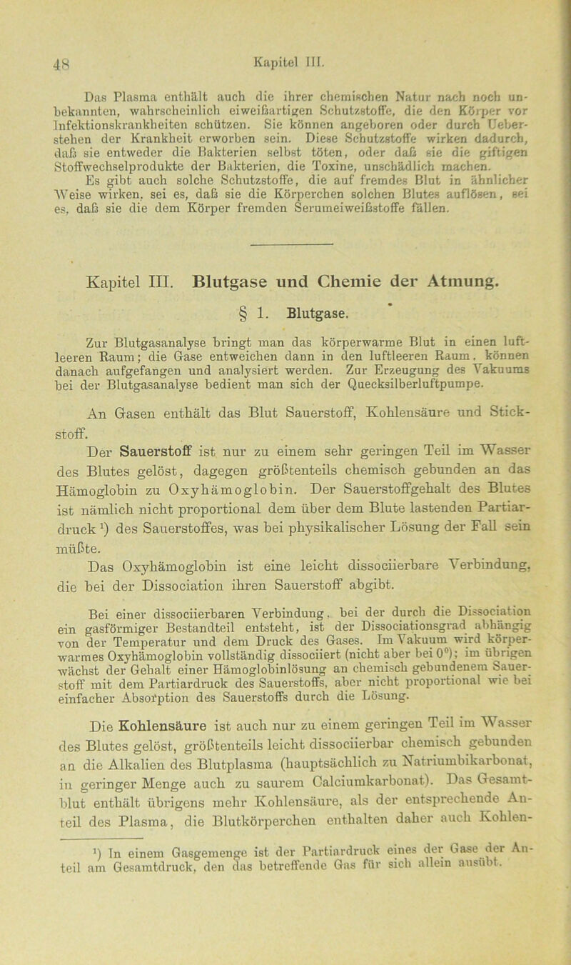 Das Plasma enthält auch die ihrer chemischen Natur nach noch un- bekannten, wahrscheinlich eiweißartigen Schutzstoffe, die den Körper vor Infektionskrankheiten schützen. Sie können angeboren oder durch Ueber- stehen der Krankheit erworben sein. Diese Schutzstoffe wirken dadurch, daß sie entweder die Bakterien selbst töten, oder daß sie die giftigen StofFwechselprodukte der Bakterien, die Toxine, unschädlich machen. Es gibt auch solche Schutzstoffe, die auf fremdes Blut in ähnlicher Weise wirken, sei es, daß sie die Körperchen solchen Blutes auflösen, sei es, daß sie die dem Körper fremden Serumeiweiß3toffe fällen. Kapitel III. Blutgase und Chemie der Atmung. § 1. Blutgase. Zur Blutgasanalyse bringt man das körperwarme Blut in einen luft- leeren Raum; die Gase entweichen dann in den luftleeren Raum, können danach aufgefangen und analysiert werden. Zur Erzeugung des Vakuums bei der Blutgasanalyse bedient man sich der Quecksilberluftpumpe. An Gasen enthält das Blut Sauerstoff, Kohlensäure und Stick- stoff. Der Sauerstoff ist nur zu einem sehr geringen Teil im Wasser des Blutes gelöst, dagegen größtenteils chemisch gebunden an das Hämoglobin zu Oxyhämoglobin. Der Sauerstoffgehalt des Blutes ist nämlich nicht proportional dem über dem Blute lastenden Partiar- druck Q des Sauerstoffes, was hei physikalischer Lösung der Fall sein müßte. Das Oxyhämoglobin ist eine leicht dissociierbare Verbindung, die hei der Dissociation ihren Sauerstoff abgibt. Bei einer dissociierbaren Verbindung, bei der durch die Dissociation ein gasförmiger Bestandteil entsteht, ist der Dissociationsgrad abhängig von der Temperatur und dem Druck des Gases. Im\akuum wird körper- warmes Oxyhämoglobin vollständig dissociiert (nicht aber beiO0); im übrigen wächst der Gehalt einer Hämoglobinlösung an chemisch gebundenem Sauer- stoff mit dem Partiardruck des Sauerstoffs, aber nicht proportional wie bei einfacher Absorption des Sauerstoffs durch die Lösung. Die Kohlensäure ist auch nur zu einem geringen Teil im Wasser des Blutes gelöst, größtenteils leicht dissociierbar chemisch gebunden an die Alkalien des Blutplasma (hauptsächlich zu Natriumbikarbonat, in geringer Menge auch zu saurem Calciumkarbonat). Das Gesamt- blut enthält übrigens mehr Kohlensäure, als der entsprechende An- teil des Plasma, die Blutkörperchen enthalten daher auch Ivohlen- ’) Tn einem Gasgemenge ist der Partiardruck eines der liase der An- teil am Gesamtdruck, den das betreffende Gas für sich allein ausübt.
