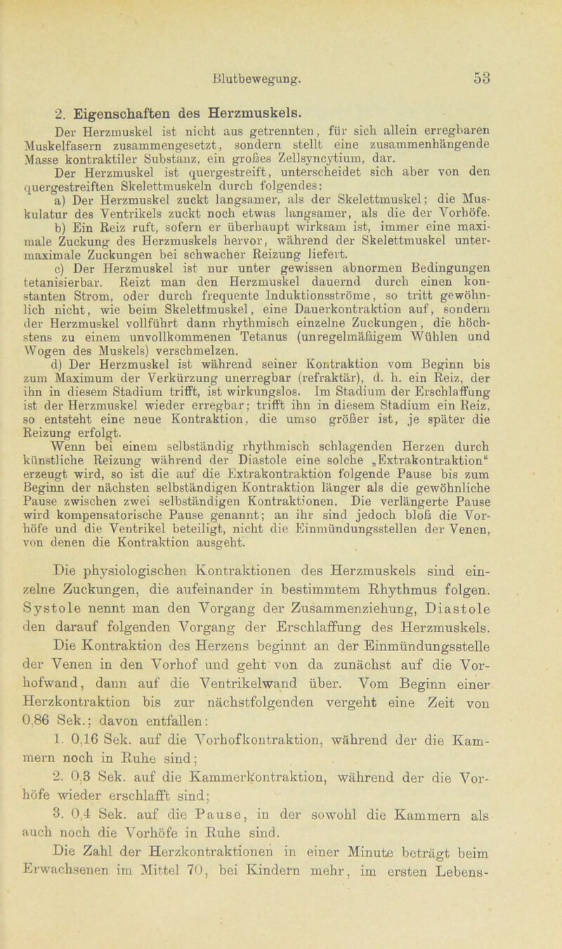 2. Eigenschaften des Herzmuskels. Der Herzmuskel ist nicht aus getrennten, für sich allein erregbaren Muskelfasern zusammengesetzt, sondern stellt eine zusammenhängende Masse kontraktiler Substanz, ein großes Zellsyncytium, dar. Der Herzmuskel ist quergestreift, unterscheidet sich aber von den quergestreiften Skelettmuskeln durch folgendes: a) Der Herzmuskel zuckt langsamer, als der Skelettmuskel; die Mus- kulatur des Ventrikels zuckt noch etwas langsamer, als die der Vorhöfe. b) Ein Reiz ruft, sofern er überhaupt wirksam ist, immer eine maxi- male Zuckung des Herzmuskels hervor, während der Skelettmuskel unter- maximale Zuckungen bei schwacher Reizung liefert. c) Der Herzmuskel ist nur unter gewissen abnormen Bedingungen tetanisierbar. Reizt man den Herzmuskel dauernd durch einen kon- stanten Strom, oder durch frequente Induktionsströme, so tritt gewöhn- lich nicht, wie beim Skelettmuskel, eine Dauerkontraktion auf, sondern der Herzmuskel vollführt dann rhythmisch einzelne Zuckungen, die höch- stens zu einem unvollkommenen Tetanus (unregelmäßigem Wühlen und Wogen des Muskels) verschmelzen. d) Der Herzmuskel ist während seiner Kontraktion vom Beginn bis zum Maximum der Verkürzung unerregbar (refraktär), d. h. ein Reiz, der ihn in diesem Stadium trifft, ist wirkungslos. Im Stadium der Erschlaffung ist der Herzmuskel wieder erregbar; trifft ihn in diesem Stadium ein Reiz, so entsteht eine neue Kontraktion, die umso größer ist, je später die Reizung erfolgt. Wenn bei einem selbständig rhythmisch schlagenden Herzen durch künstliche Reizung während der Diastole eine solche „Extrakontraktion“ erzeugt wird, so ist die auf die Extrakontraktion folgende Pause bis zum Beginn der nächsten selbständigen Kontraktion länger als die gewöhnliche Pause zwischen zwei selbständigen Kontraktionen. Die verlängerte Pause wird kompensatorische Pause genannt; an ihr sind jedoch bloß die Vor- höfe und die Ventrikel beteiligt, nicht die Einmündungsstellen der Venen, von denen die Kontraktion ausgeht. Die physiologischen Kontraktionen des Herzmuskels sind ein- zelne Zuckungen, die aufeinander in bestimmtem Rhythmus folgen. Systole nennt man den Vorgang der Zusammenziehung, Diastole den darauf folgenden Vorgang der Erschlaffung des Herzmuskels. Die Kontraktion des Herzens beginnt an der Einmündungsstelle der Venen in den Vorhof und geht von da zunächst auf die Vor- hofwand, dann auf die Ventrikelwand über. Vom Beginn einer Herzkontraktion bis zur nächstfolgenden vergeht eine Zeit von 0.86 Sek.; davon entfallen: 1. 0.16 Sek. auf die Vorhofkontraktion, während der die Kam- mern noch in Ruhe sind; 2. 0.3 Sek. auf die Kammerkontraktion, während der die Vor- höfe wieder erschlafft sind; 3. 0,4 Sek. auf die Pause, in der sowohl die Kammern als auch noch die Vorhöfe in Ruhe sind. Die Zahl der Herzkontraktionen in einer Minute beträgt beim Erwachsenen im Mittel 70, bei Kindern mehr, im ersten Lebens-