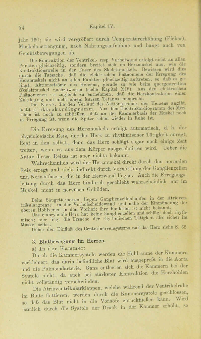 ialir 130; sie wird vergrößert durch Temperaturerhöhung (Fieber), Muskelanstrengung, nach Nahrungsaufnahme und hängt auch von Gemütsbewegungen ab. Die Kontraktion der Ventrikel- resp. Vorhofwand erfolgt nicht ari allen Punkten gleichzeitig, sondern breitet sich iin Herzmuskel aus, wie die Kontraktionswelle in der Faser des Skelettmuskels. Bewiesen wird dies durch die Tatsache, daß die elektrischen Phänomene der Erregung des Herzmuskels nicht an allen Punkten gleichzeitig auftreten, so daß es ge- lingt, Aktionsströme des Herzens, gerade so wie beim quergestreiften Skelettmuskel nachzuweisen (siehe Kapitel XIV). Aus den elektrischen Phänomenen ist zugleich zu entnehmen, daß die Herzkontraktion einer Zuckung und nicht einem kurzen Tetanus entspricht. Die Kurve, die den Verlauf des Aktionsstromes des Herzens angibt, heißt Elektrokardiogramm. Aus dem Elektrokardiogramm des Men- schen ist noch zu schließen, daß an der Kammerbasis der Muskel noch in Erregung ist, wenn die Spitze schon wieder in Ruhe ist. Die Erregung des Herzmuskels erfolgt automatisch, d. h. der physiologische Reiz, der das Herz zu rhythmischer Tätigkeit anregt, liegt in ihm selbst, denn das Herz schlägt sogar noch einige Zeit weiter, wenn es aus dem Körper ausgeschnitten wird. Heber die Natur dieses Reizes ist aber nichts bekannt. Wahrscheinlich wird der Herzmuskel direkt durch den normalen Reiz erregt und nicht indirekt durch Vermittlung der Ganglienzellen und Nervenfasern, die in der Herzwand liegen. Auch die Erregungs- leitung durch das Herz hindurch geschieht wahrscheinlich nur im Muskel, nicht in nervösen Gebilden. Beim Säugetierherzen liegen Ganglienzellenkaufen in der Atrioien- trikulargrenze, in der Vorhofscheidewand und nahe der Einmündung der oberen Hoblvenen in den Vorhof; ihre Funktion ist nicht bekannt. Das embryonale Herz bat keine Ganglienzellen und schlagt doch rhyth- misch; hier liegt die Ursache der rhythmischen Tätigkeit also sicher im Muskel selbst. , „ , „ o co Ueber den Einfluß des Centralnervensystems auf das Heiz siehe ... bl. 3. Blutbewegung im Herzen. a) In der Kammer: Durch die Kammersystole werden die Hohlräume der Kammern verkleinert, das darin befindliche Blut wird ausgepreßt in die Aorta und die Pulmonalarterie. Ganz entleeren sich die Kammern bei der Systole nicht, da auch bei stärkster Kontraktion die Herzhöhlen nicht vollständig verschwinden. Die Atrioventrikularklappen, welche während der A entnkelru io im Blute flottieren, werden durch die Kammersystole geschlossen so daß das Blut nicht in die Vorhöfe zurückfließen kann. \\ ird nämlich durch die Systole der Druck in der Kammer erhobt, so