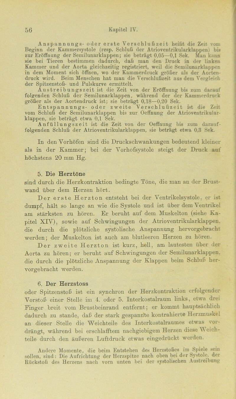 Anspannungs- oder erste Ver schl u ß zei t heißt die Zeit vom Beginn der Kammersystole (resp. Schluß der Atrioventrikularklappen) bis zur Eröffnung der Semilunarklappen; sie beträgt 0,05—0,1 Sek. Man kann sie bei Tieren bestimmen dadurch, daß man den Druck in der linken Kammer und der Aorta gleichzeitig registriert, weil die Semilunarklapper, in dem Moment sich öffnen, wo der Kammerdruck größer als der Aorten- druck wird. Beim Menschen hat man die Verschlußzeit aus dem Vergleich der Spitzenstoß- und Pulskurve ermittelt. Austreibungszeit ist die Zeit von der Eröffnung bis zum darauf folgenden Schluß der Semilunarklappen, während der der Kammerdruck größer als der Aortendruck ist; sie beträgt 0,18—0,20 Sek. Entspannungs- oder zweite Verschlußzeit ist die Zeit vom Schluß der Semilunarklappen bis zur Oeffnung der Atrioventrikular- klappen, sie beträgt etwa 0,1 Sek. Anfüllungszeit ist die Zeit von der Oeffnung bis zum darauf- folgenden Schluß der Atrioventrikularklappen, sie beträgt etwa 0,8 Sek. In den Vorhöfen sind die Druckschwankungen bedeutend kleiner als in der Kammer; bei der Vorhofsystole steigt der Druck auf höchstens 20 mm Hg. 5. Die Herztöne sind durch die Herzkontraktion bedingte Töne, die man an der Brust- wand über dem Herzen hört. Der erste Herzton entsteht bei der Ventrikelsystole, er ist dumpf, hält so lange an wie die Systole und ist über dem Ventrikel am stärksten zu hören. Er beruht auf dem Muskelton (siehe Ka- pitel XIV), sowie auf Schwingungen der Atrioventrikularklappen, die durch die plötzliche systolische Anspannung hervorgebracht werden; der Muskelton ist auch am blutleeren Herzen zu hören. Der zweite Herzton ist kurz, hell, am lautesten über der Aorta zu hören; er beruht auf Schwingungen der Semilunarklappen. die durch die plötzliche Anspannung der Klappen beim Schluß her- vorgebracht werden. 6. Der Herzstoss oder Spitzenstoß ist ein synchron der Herzkontraktion erfolgender Vorstoß einer Stelle im 4. oder 5. Interkostalraum links, etwa drei Finger breit vom Brustbeinrand entfernt; er kommt hauptsächlich dadurch zu stände, daß der stark gespannte kontrahierte Herzmuskel an dieser Stelle die Weichteile des Interkostalraumes etwas vor- drängt, während bei erschlafftem nachgiebigem Herzen diese V eich- teile durch den äußeren Luftdruck etwas eingedrückt werden. Andere Momente, die beim Entstehen des Herzstoßes im Spiele sein sollen, sind: Die Aufrichtung der Herzspitze nach oben bei der Sj'stole. der Rückstoß des Herzens nach vorn unten bei der systolischen Austreibung