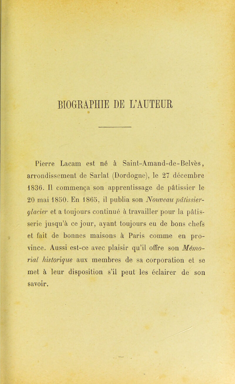 BIOGRAPHIE DE L’AUTEUR Pierre Lacam est né à Saint-Amand-de-Belvès, arrondissement de Sarlat (Dordogne), le 27 décembre 1836. Il commença son apprentissage de pâtissier le 20 mai 1850. En 1865, il publia son Nouveau pâtissier- glacier et a toujours continué à travailler pour la pâtis- serie jusqu’à ce jour, ayant toujours eu de bons chefs et fait de bonnes maisons à Paris comme en pro- vince. Aussi est-ce avec plaisir qu’il offre son Mémo- rial historique aux membres de sa corporation et se met à leur disposition s’il peut les éclairer de son savoir.