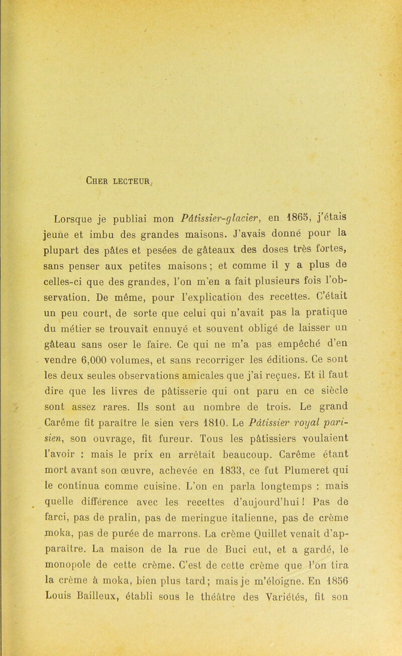 Cher lecteur. Lorsque je publiai mon Pâtissier-glacier, en 1865, j’étais jeune et imbu des grandes maisons. J’avais donné pour la plupart des pâtes et pesées de gâteaux des doses très fortes, sans penser aux petites maisons ; et comme il y a plus de celles-ci que des grandes, l’on m’en a fait plusieurs fois l’ob- servation. De même, pour l’explication des recettes. C’était un peu court, de sorte que celui qui n’avait pas la pratique du métier se trouvait ennuyé et souvent obligé de laisser un gâteau sans oser le faire. Ce qui ne m’a pas empêché d’en vendre 6,000 volumes, et sans recorriger les éditions. Ce sont les deux seules observations amicales que j’ai reçues. Et il faut dire que les livres de pâtisserie qui ont paru en ce siècle sont assez rares. Ils sont au nombre de trois. Le grand Carême fit paraître le sien vers 1810. Le Pâtissier royal pari- sien, son ouvrage, fit fureur. Tous les pâtissiers voulaient l’avoir : mais le prix en arrêtait beaucoup. Carême étant mort avant son œuvre, achevée en 1833, ce fut Plumeret qui le continua comme cuisine. L’on en parla longtemps : mais quelle différence avec les recettes d’aujourd’hui ! Pas de farci, pas de pralin, pas de meringue italienne, pas de crème moka, pas de purée de marrons. La crème Quillet venait d’ap- paraître. La maison de la rue de Buci eut, et a gardé, le monopole de cette crème. C’est de cette crème que Ton tira la crème à moka, bien plus tard; mais je m’éloigne. En 1856 Louis Bailleux, établi sous le théâtre des Variétés, fit son