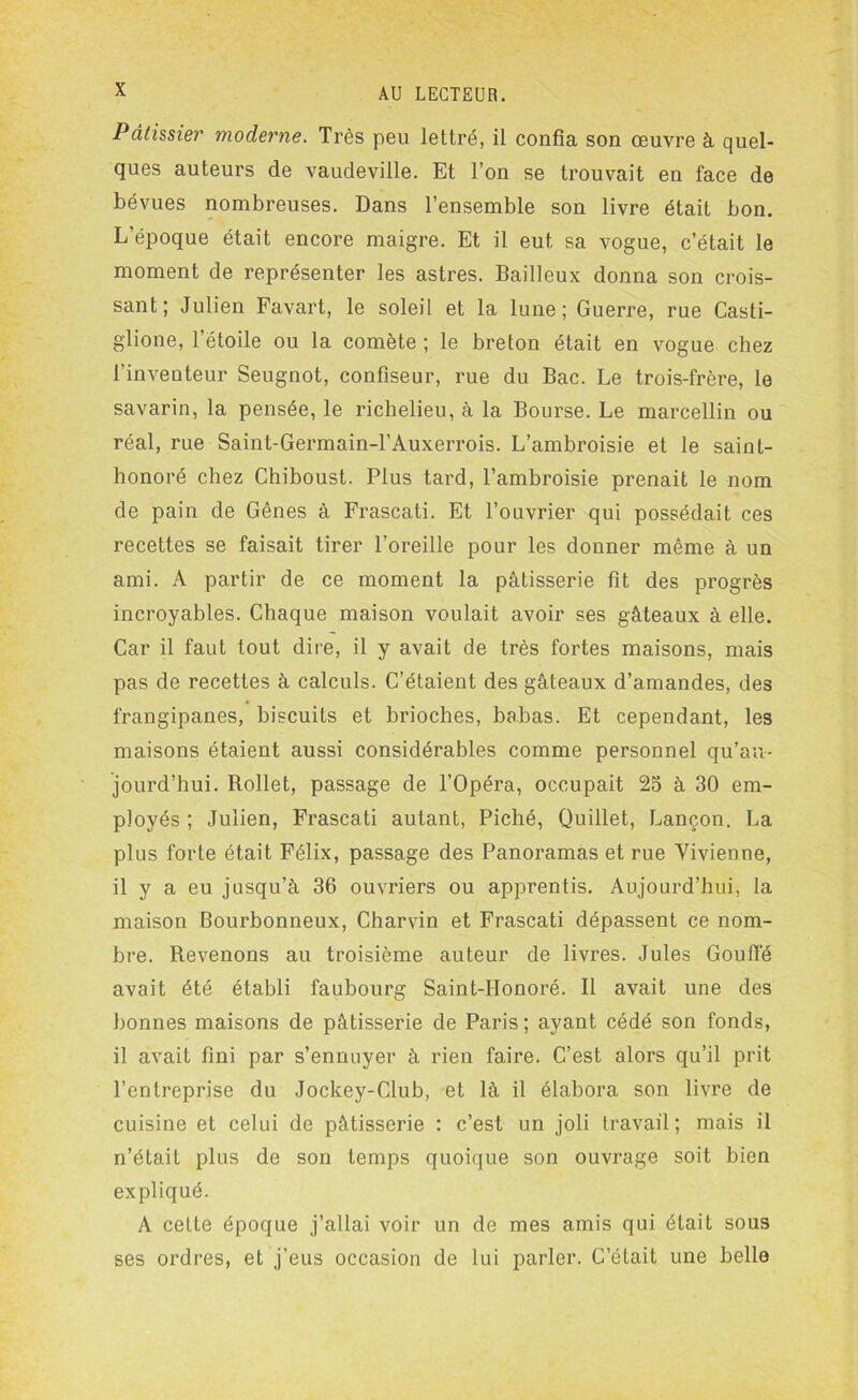 Pâtissier moderne. Très peu lettré, il confia son œuvre à quel- ques auteurs de vaudeville. Et l’on se trouvait en face de bévues nombreuses. Dans l’ensemble son livre était bon. L’époque était encore maigre. Et il eut sa vogue, c’était le moment de représenter les astres. Bailleux donna son crois- sant; Julien Favart, le soleil et la lune; Guerre, rue Casti- glione, l’étoile ou la comète ; le breton était en vogue chez l'inventeur Seugnot, confiseur, rue du Bac. Le trois-frère, le savarin, la pensée, le richelieu, à la Bourse. Le marcellin ou réal, rue Saint-Germain-l’Auxerrois. L’ambroisie et le saint- honoré chez Chiboust. Plus tard, l’ambroisie prenait le nom de pain de Gênes à Frascati. Et l’ouvrier qui possédait ces recettes se faisait tirer l’oreille pour les donner même à un ami. A partir de ce moment la pâtisserie fit des progrès incroyables. Chaque maison voulait avoir ses gâteaux à elle. Car il faut tout dire, il y avait de très fortes maisons, mais pas de recettes à calculs. C’étaient des gâteaux d’amandes, des frangipanes, biscuits et brioches, babas. Et cependant, les maisons étaient aussi considérables comme personnel qu’au- jourd’hui. Bollet, passage de l’Opéra, occupait 25 à 30 em- ployés ; Julien, Frascati autant, Piché, Quillet, Lançon. La plus forte était Félix, passage des Panoramas et rue Vivienne, il y a eu jusqu’à 36 ouvriers ou apprentis. Aujourd’hui, la maison Bourbonneux, Charvin et Frascati dépassent ce nom- bre. Revenons au troisième auteur de livres. Jules Gouffé avait été établi faubourg Saint-Honoré. Il avait une des bonnes maisons de pâtisserie de Paris; ayant cédé son fonds, il avait fini par s’ennuyer à rien faire. C’est alors qu’il prit l’entreprise du Jockey-Club, et là il élabora son livre de cuisine et celui de pâtisserie : c’est un joli travail; mais il n’était plus de son temps quoique son ouvrage soit bien expliqué. A cette époque j’allai voir un de mes amis qui était sous ses ordres, et j’eus occasion de lui parler. C’était une belle