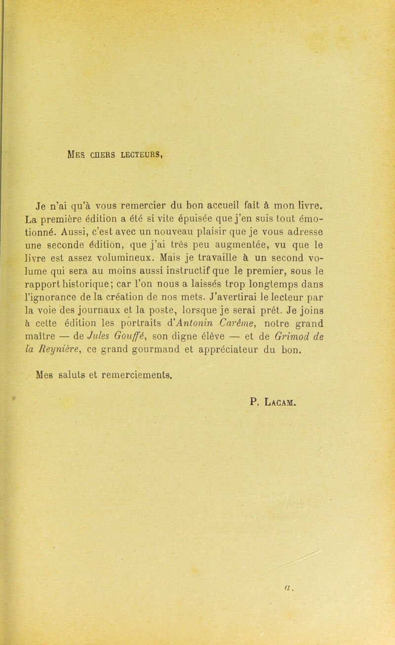 Mes en ers lecteurs, Je n’ai qu’à vous remercier du bon accueil fait à mon livre. La première édition a été si vite épuisée que j’en suis tout émo- tionné. Aussi, c’est avec un nouveau plaisir que je vous adresse une seconde édition, que j’ai très peu augmentée, vu que le livre est assez volumineux. Mais je travaille à un second vo- lume qui sera au moins aussi instructif que le premier, sous le rapport historique; car l’on nous a laissés trop longtemps dans l’ignorance de la création de nos mets. J’avertirai le lecteur par la voie des journaux et la poste, lorsque je serai prêt. Je joins à cette édition les portraits d'Anlonin Carême, notre grand maître — de Jules Gouffè, son digne élève — et de Grimod de la Reynière, ce grand gourmand et appréciateur du bon. Mes saluts et remerciements. P. Lacam. a.