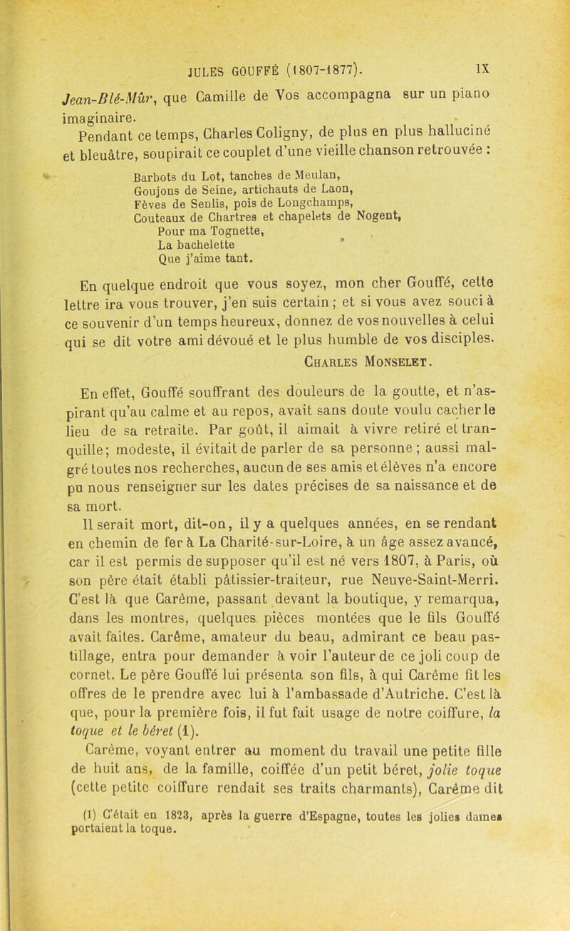 Jean-Blé-Mûr, que Camille de Vos accompagna sur un piano imaginaire. • Pendant ce temps, Charles Coligny, de plus en plus halluciné et bleuâtre, soupirait ce couplet d’une vieille chanson retrouvée : Barbots du Lot, tanches de Meulan, Goujons de Seine, artichauts de Laon, Fèves de Senlis, pois de Lougchamps, Couteaux de Chartres et chapelets de Nogent, Pour ma Tognette, La bachelette Que j’aime tant. En quelque endroit que vous soyez, mon cher Gouffé, cette lettre ira vous trouver, j’en suis certain ; et si vous avez souci à ce souvenir d’un temps heureux, donnez de vos nouvelles à celui qui se dit votre ami dévoué et le plus humble de vos disciples. Charles Monselet. En effet, Gouffé souffrant des douleurs de la goutte, et n’as- pirant qu’au calme et au repos, avait sans doute voulu cacher le lieu de sa retraite. Par goût, il aimait à vivre retiré et tran- quille; modeste, il évitait de parler de sa personne; aussi mal- gré toutes nos recherches, aucun de ses amis et élèves n’a encore pu nous renseigner sur les dates précises de sa naissance et de sa mort. 11 serait mort, dit-on, il y a quelques années, en se rendant en chemin de fer à La Charité-sur-Loire, â un âge assez avancé, car il est permis de supposer qu’il est né vers 1807, à Paris, où son père était établi pâtissier-traiteur, rue Neuve-Saint-Merri. C’est là que Carême, passant devant la boutique, y remarqua, dans les montres, quelques pièces montées que le ûls Gouffé avait faites. Carême, amateur du beau, admirant ce beau pas- tillage, entra pour demander à voir l’auteur de ce joli coup de cornet. Le père Gouffé lui présenta son fils, à qui Carême fit les offres de le prendre avec lui à l’ambassade d’Autriche. C’est là que, pour la première fois, il fut fait usage de notre coiffure, la toque et le béret (1). Carême, voyant entrer au moment du travail une petite fille de huit ans, de la famille, coiffée d’un petit béret, jolie toque (cette petite coiffure rendait ses traits charmants), Carême dit (1) C'était en 1823, après la guerre d’Espagne, toutes les jolies daine* portaient la toque.