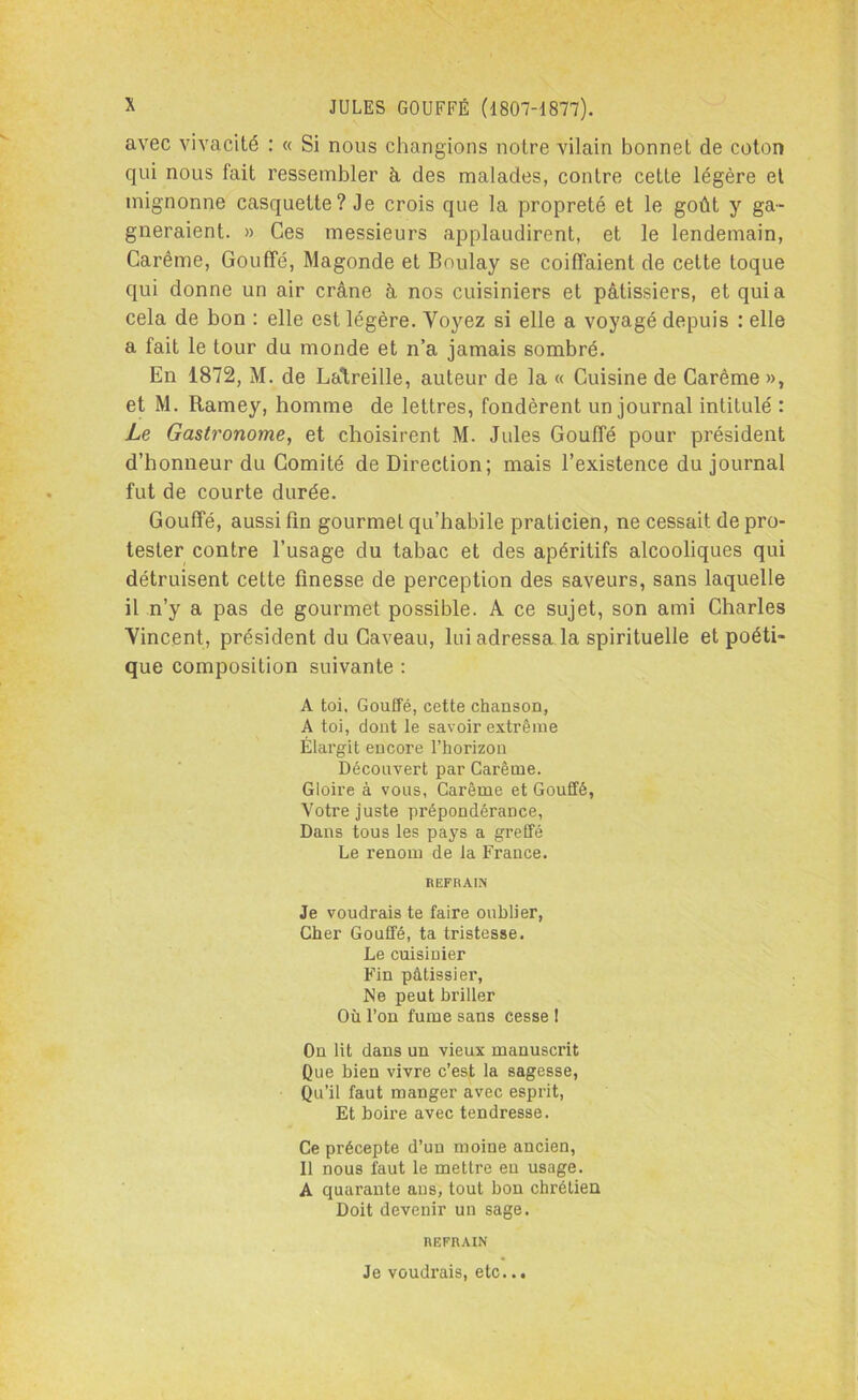 avec vivacité : « Si nous changions notre vilain bonnet de coton qui nous fait ressembler à des malades, contre cette légère et mignonne casquette? Je crois que la propreté et le goût y ga- gneraient. » Ces messieurs applaudirent, et le lendemain, Carême, Gouffé, Magonde et Boulay se coiffaient de cette toque qui donne un air crâne à nos cuisiniers et pâtissiers, et quia cela de bon : elle est légère. Voyez si elle a voyagé depuis : elle a fait le tour du monde et n’a jamais sombré. En 1872, M. de Latreille, auteur de la « Cuisine de Carême », et M. Ramey, homme de lettres, fondèrent un journal intitulé : Le Gastronome, et choisirent M. Jules Gouffé pour président d’honneur du Comité de Direction; mais l’existence du journal fut de courte durée. Gouffé, aussi fin gourmet qu’habile praticien, ne cessait de pro- tester contre l’usage du tabac et des apéritifs alcooliques qui détruisent cette finesse de perception des saveurs, sans laquelle il n’y a pas de gourmet possible. A ce sujet, son ami Charles Vincent, président du Caveau, lui adressa la spirituelle et poéti- que composition suivante : A toi, Gouffé, cette chanson, A toi, dont le savoir extrême Élargit encore l’horizon Découvert par Carême. Gloire à vous, Carême et Gouffé, Votre juste prépondérance, Dans tous les pays a greffé Le renom de la France. REFRAIN Je voudrais te faire oublier, Cher Gouffé, ta tristesse. Le cuisiuier Fin pâtissier, Ne peut briller Où l’on fume sans cesse I On lit dans un vieux manuscrit Que bien vivre c’est la sagesse, Qu’il faut manger avec esprit, Et Loire avec tendresse. Ce précepte d’un moine ancien, Il nous faut le mettre eu usage. A quarante ans, tout bon chrétien Doit devenir un sage. REFRAIN Je voudrais, etc...