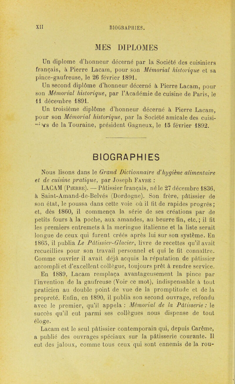 MES DIPLOMES Un diplôme d’honneur décerné par la Société des cuisiniers français, h Pierre Lacam, pour son Mémorial historique et sa pince-gaufreuse, le 26 février 1891. Un second diplôme d’honneur décerné à Pierre Lacam, pour son Mémorial historique, par l’Académie de cuisine de Paris, le 11 décembre 1891. Un troisième diplôme d’honneur décerné à Pierre Lacam, pour son Mémorial historique, par la Société amicale des cuisi- î:>fs de la Touraine, président Gagneux, le 15 février 1892. BIOGRAPHIES Nous lisons dans le Grand Dictionnaire d'hygiène alimentaire et de cuisine pratique, par Joseph Favre : LACAM (Pierre). — Pâtissier français, né le 27 décembre 1836, à Saint-Amand-de-Belvés (Dordogne). Son frère, pâtissier de son état, le poussa dans cette voie où il fit de rapides progrès; et, dès 1860, il commença la série de ses créations par de petits fours à la poche, aux amandes, au beurre fin, etc. ; il fit les premiers entremets à la meringue italienne et la liste serait longue de ceux qui furent créés après lui sur son système. En 1865, il publia Le Pâtissier-Glacier, livre de recettes qu’il avait recueillies pour son travail personnel et qui le fit connaître. Comme ouvrier il avait déjà acquis la réputation de pâtissier accompli et d’excellent collègue, toujours prêt à rendre service. En 1889, Lacam remplaça avantageusement la pince par l’invention de la gaufreuse (Voir ce mot), indispensable à tout praticien au double point de vue de la promptitude et de la propreté. Enfin, en 1890, il publia son second ouvrage, refondu avec le premier, qu’il appela: Mémorial de la Pâtisserie: le succès qu’il eut parmi ses collègues nous dispense de tout éloge. Lacam est le seul pâtissier contemporain qui, depuis Carême, a publié des ouvrages spéciaux sur la pâtisserie courante. Il eut des jaloux, comme tous ceux qui sont ennemis de la rou-