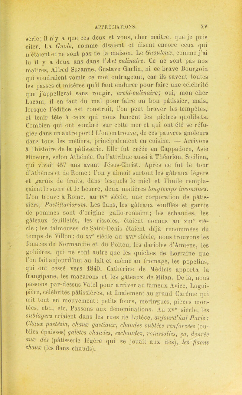 sérié; il n’y a que ces deux et vous, cher maître, que je puis citer. La Gnole, comme disaient et disent encore ceux qui n’étaient et ne sont pas de la maison. Le Gnouleux, comme j’ai lu il y a deux ans dans Y Art culinaire. Ce ne sont pas nos maîtres, Alfred Suzanne, Gustave Garlin, ni ce brave Bourgoin qui voudraient vomir ce mot outrageant, car ils savent toutes les passes et misères qu’il faut endurer pour faire une célébrité que j’appellerai sans rougir, archi-culinaire; oui, mon cher Lacam, il en faut du mal pour faire un bon pâtissier, mais, lorsque l’édifice est construit, l’on peut braver les tempêtes, et tenir tête à ceux qui nous lancent les piètres quolibets. Combien qui ont sombré sur cette mer et qui ont été se réfu- gier dans un autre port ! L’on en trouve, de ces pauvres gnoleurs dans tous les métiers, principalement en cuisine. — Arrivons à l’histoire de la pâtisserie. Elle fut créée en Cappadoce, Asie Mineure, selon Athénée. On l’attribue aussi à Tbéarion, Sicilien, qui vivait 457 ans avant Jésus-Christ. Après ce fut le tour d’Athènes et de Rome : l’on y aimait surtout les gâteaux légers et garnis de fruits, dans lesquels le miel et l’huile rempla- çaientle sucre et le beurre, deux matières longtemps inconnues. L’on trouve à Rome, au ive siècle, une corporation de pâtis- siers, Pastillariorum. Les flans, les gâteaux soufflés et garnis de pommes sont d’origine gallo-romaine; les échaudés, les gâteaux feuilletés, les rissoles, étaient connus au xme siè- cle ; les talmouses de Saint-Denis étaient déjà renommées du temps de Villon ; du xvc siècle au xvie siècle, nous trouvons les fouaces de Normandie et du Poitou, les darioles d’Amiens, les gohières, qui ne sont autre que les quiches de Lorraine que I on fait aujourd’hui au lait et même au fromage, les popelins, qui ont cessé vers 1840. Catherine de Médicis apporta la frangipane, les macarons et les gâteaux de Milan. De là, nous passons par-dessus Vatel pour arriver au fameux Avice, Lagui- piore, célébrités pâtissières, et finalement au grand Carême qui mit tout en mouvement: petits fours, merin'gues, pièces mon- tées, etc., etc. Passons aux dénominations. Au xve siècle, les oublayers criaient dans les rues de Lutèce, aujourd'hui Paris: Chaux pastésia, chaux gasliaux, chaudes oublées renforcées (ou- blies épaisses) galèles chaudes, eschaudez, roinssollcs, ça, denrée aux dés (pâtisserie légère qui se jouait aux dés), les faons chaux (les flans chauds).