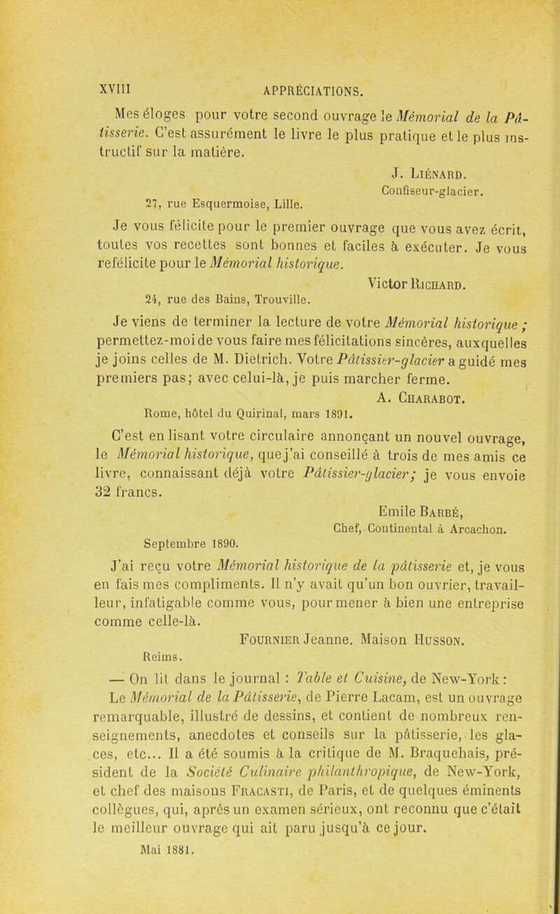 Mes éloges pour votre second ouvrage le Mémorial de la Pâ- tisserie. C’est assurément le livre le plus pratique et le plus ins- tructif sur la matière. J. Liénard. Confiseur-glacier. 27, rue Esquermoise, Lille. Je vous félicite pour le premier ouvrage que vous avez écrit, toutes vos recettes sont bonnes et faciles à exécuter. Je vous reféiicile pour le Mémorial historique. Victor Richard. 24, rue des Bains, Trouville. Je viens de terminer la lecture de votre Mémorial historique ; permettez-moide vous faire mes félicitations sincères, auxquelles je joins celles de M. Dietrich. Votre Pâtissier-glacier a guidé mes premiers pas; avec celui-là, je puis marcher ferme. A. Charabot. Rome, hôtel du Quirinal, mars 1891. C’est enlisant votre circulaire annonçant un nouvel ouvrage, le Mémorial historique, quej’ai conseillé à trois de mes amis ce livre, connaissant déjà votre Pâtissier-glacier ; je vous envoie 32 francs. Emile Barbé, Chef, Continental à Arcachon. Septembre 1890. J’ai reçu votre Mémorial historique de la pâtisserie et, je vous en fais mes compliments. Il n’y avait qu’un bon ouvrier, travail- leur, infatigable comme vous, pour mener à bien une entreprise comme celle-là. Fournier Jeanne. Maison Husson. Reims. —- On lit dans le journal : Table et Cuisine, de New-York: Le Mémorial de la Pâtisserie, de Pierre Lacam, est un ouvrage remarquable, illustré de dessins, et contient de nombreux ren- seignements, anecdotes et conseils sur la pâtisserie, les gla- ces, etc... Il a été soumis à la critique de M. Braquehais, pré- sident de la Société Culinaire philanthropique, de New-York, et chef des maisons Fracasti, de Paris, et de quelques éminents collègues, qui, après un examen sérieux, ont reconnu que c’était le meilleur ouvrage qui ait paru jusqu’à ce jour. Mai 1881.