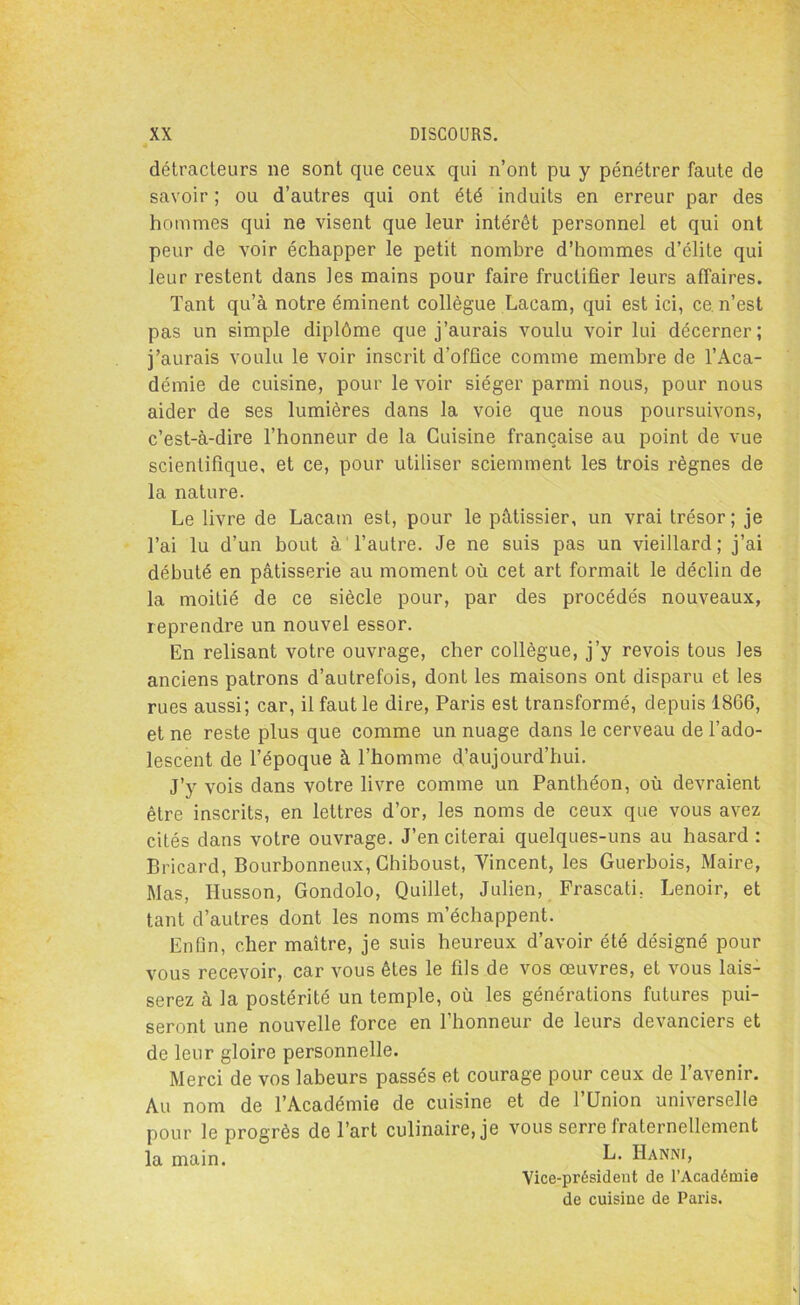 détracteurs ne sont que ceux qui n’ont pu y pénétrer faute de savoir ; ou d’autres qui ont été induits en erreur par des hommes qui ne visent que leur intérêt personnel et qui ont peur de voir échapper le petit nombre d’hommes d’élite qui leur restent dans les mains pour faire fructifier leurs affaires. Tant qu’à notre éminent collègue Lacam, qui est ici, ce n’est pas un simple diplôme que j’aurais voulu voir lui décerner; j’aurais voulu le voir inscrit d’office comme membre de l’Aca- démie de cuisine, pour le voir siéger parmi nous, pour nous aider de ses lumières dans la voie que nous poursuivons, c’est-à-dire l’honneur de la Cuisine française au point de vue scientifique, et ce, pour utiliser sciemment les trois règnes de la nature. Le livre de Lacam est, pour le pâtissier, un vrai trésor; je l’ai lu d’un bout à l’autre. Je ne suis pas un vieillard; j’ai débuté en pâtisserie au moment où cet art formait le déclin de la moitié de ce siècle pour, par des procédés nouveaux, reprendre un nouvel essor. En relisant votre ouvrage, cher collègue, j’y revois tous les anciens patrons d’autrefois, dont les maisons ont disparu et les rues aussi; car, il faut le dire, Paris est transformé, depuis 1866, et ne reste plus que comme un nuage dans le cerveau de l’ado- lescent de l’époque à l’homme d’aujourd’hui. J’y vois dans votre livre comme un Panthéon, où devraient être inscrits, en lettres d’or, les noms de ceux que vous avez cités dans votre ouvrage. J’en citerai quelques-uns au hasard: Bricard, Bourbonneux, Chiboust, Vincent, les Guerbois, Maire, Mas, Ilusson, Gondolo, Quillet, Julien, Frascati, Lenoir, et tant d’autres dont les noms m’échappent. Enfin, cher maître, je suis heureux d’avoir été désigné pour vous recevoir, car vous êtes le fils de vos œuvres, et vous lais- serez à la postérité un temple, où les générations futures pui- seront une nouvelle force en l’honneur de leurs devanciers et de leur gloire personnelle. Merci de vos labeurs passés et courage pour ceux de l’avenir. Au nom de l’Académie de cuisine et de l’Union universelle pour le progrès de l’art culinaire, je vous serre fraternellement la main. k. IIanni, Vice-président de l’Académie de cuisine de Paris.