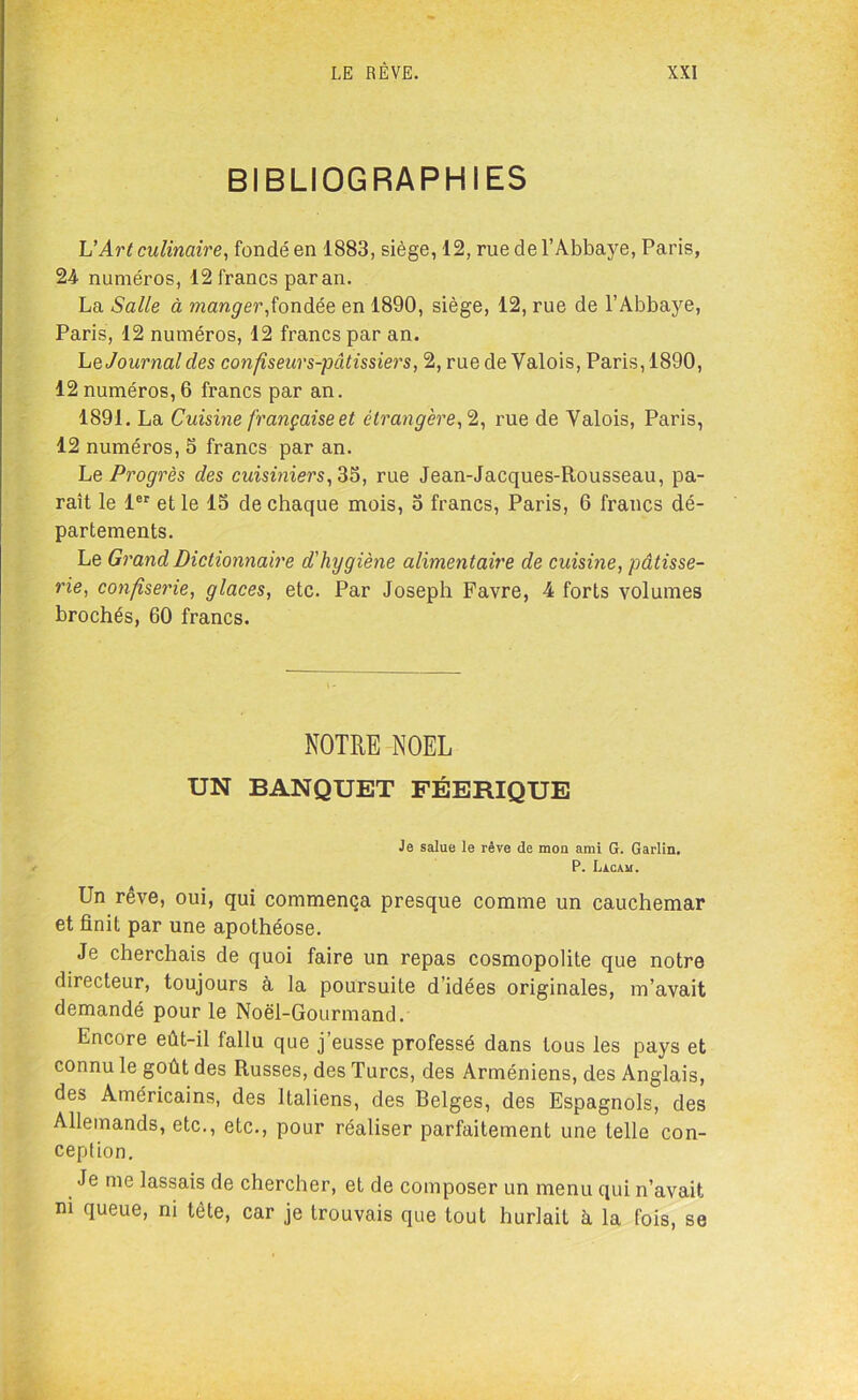 BIBLIOGRAPHIES h'Art culinaire, fondé en 1883, siège, 12, rue de l’Abbaye, Paris, 24 numéros, 12 francs par an. La Salle à manger,fondée en 1890, siège, 12, rue de l’Abbaye, Paris, 12 numéros, 12 francs par an. Le Journal des confiseurs-pâtissiers, 2, rue de Valois, Paris, 1890, 12 numéros, 6 francs par an. 1891. La Cuisine françaises étrangère,2, rue de Valois, Paris, 12 numéros, S francs par an. Le Progrès des cuisiniers, 33, rue Jean-Jacques-Rousseau, pa- raît le 1er et le 15 de chaque mois, o francs, Paris, 6 francs dé- partements. Le Grand Dictionnaire d'hygiène alimentaire de cuisine, pâtisse- rie, confiserie, glaces, etc. Par Joseph Favre, 4 forts volumes brochés, 60 francs. NOTRE NOËL UN BANQUET FÉERIQUE Je salue le rêve de mon ami G. Garlin. P. Lacam. Un rêve, oui, qui commença presque comme un cauchemar et finit par une apothéose. Je cherchais de quoi faire un repas cosmopolite que notre directeur, toujours à la poursuite d’idées originales, m’avait demandé pour le Noël-Gourmand. Encore eût-il fallu que j’eusse professé dans tous les pays et connu le goût des Russes, des Turcs, des Arméniens, des Anglais, des Américains, des Italiens, des Relges, des Espagnols, des Allemands, etc., etc., pour réaliser parfaitement une telle con- ception. Je me lassais de chercher, et de composer un menu qui n’avait m queue, ni tête, car je trouvais que tout hurlait à la fois, se