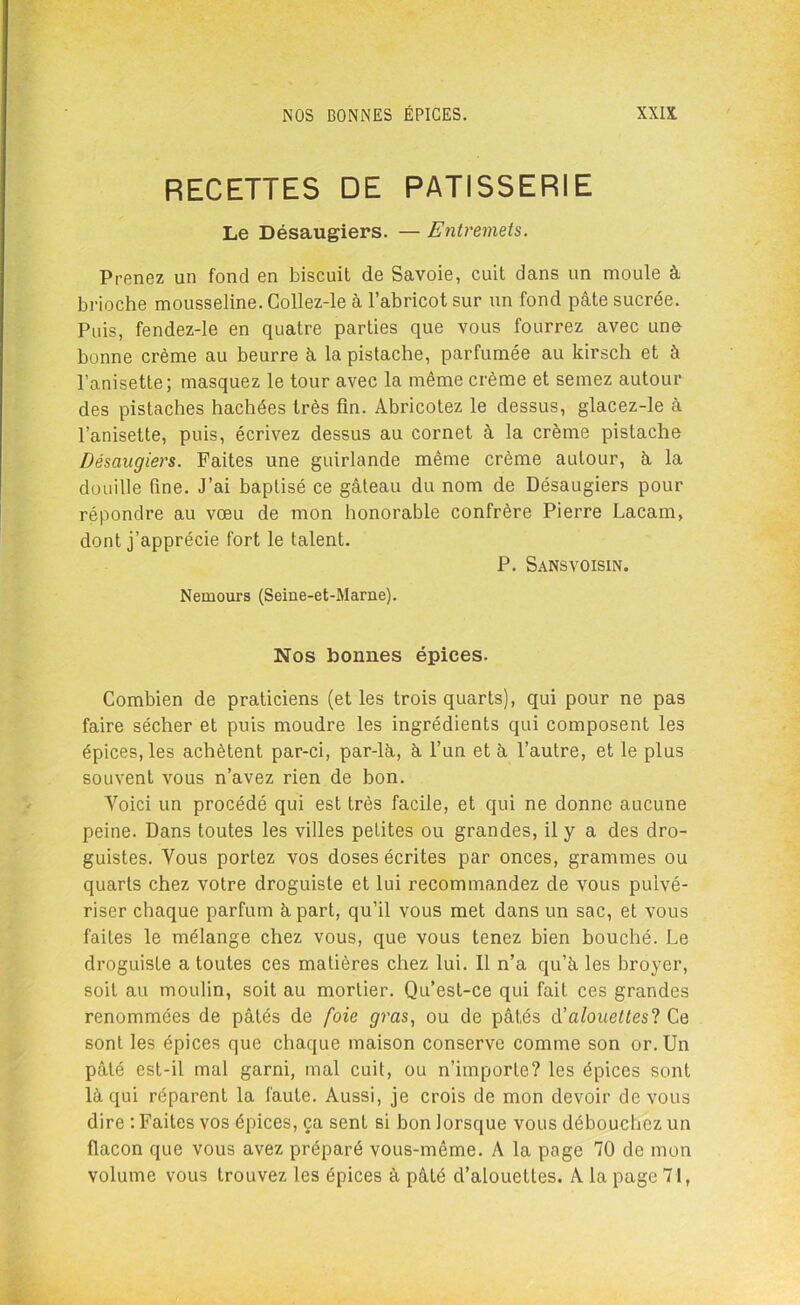 RECETTES DE PATISSERIE Le Désaugiers. — Entremets. Prenez un fond en biscuit de Savoie, cuit dans un moule à brioche mousseline. Collez-le à l’abricot sur un fond pâte sucrée. Puis, fendez-le en quatre parties que vous fourrez avec une bonne crème au beurre à la pistache, parfumée au kirsch et à l’anisette; masquez le tour avec la même crème et semez autour des pistaches hachées très fin. Abricotez le dessus, glacez-le à l’anisette, puis, écrivez dessus au cornet à la crème pistache Désaugiers. Faites une guirlande même crème autour, à la douille fine. J’ai baptisé ce gâteau du nom de Désaugiers pour répondre au vœu de mon honorable confrère Pierre Lacam, dont j’apprécie fort le talent. P. Sansvoisin. Nemours (Seine-et-Marne). Nos bonnes épices. Combien de praticiens (et les trois quarts), qui pour ne pas faire sécher et puis moudre les ingrédients qui composent les épices, les achètent par-ci, par-là, à l’un et à l’autre, et le plus souvent vous n’avez rien de bon. Voici un procédé qui est très facile, et qui ne donne aucune peine. Dans toutes les villes petites ou grandes, il y a des dro- guistes. Vous portez vos doses écrites par onces, grammes ou quarts chez votre droguiste et lui recommandez de vous pulvé- riser chaque parfum à part, qu’il vous met dans un sac, et vous faites le mélange chez vous, que vous tenez bien bouché. Le droguiste a toutes ces matières chez lui. Il n’a qu’à les broyer, soit au moulin, soit au mortier. Qu’est-ce qui fait ces grandes renommées de pâtés de foie gras, ou de pâtés d’alouettes! Ce sont les épices que chaque maison conserve comme son or. Un pâté est-il mal garni, mal cuit, ou n’importe? les épices sont là qui réparent la faute. Aussi, je crois de mon devoir de vous dire : Faites vos épices, ça sent si bon lorsque vous débouchez un flacon que vous avez préparé vous-même. A la page 70 de mon volume vous trouvez les épices à pâté d’alouettes. A la page 71,