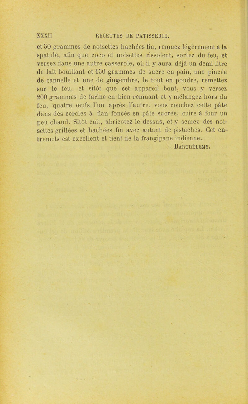 et 50 grammes de noisettes hachées fin, remuez légèrement à la spatule, afin que coco et noisettes rissolent, sortez du feu, et versez dans une autre casserole, où il y aura déjà un demi-litre de lait bouillant et 150 grammes de sucre en pain, une pincée de cannelle et une de gingembre, le tout en poudre, remettez sur le feu, et sitôt que cet appareil bout, vous y versez 200 grammes de farine en bien remuant et y mélangez hors du feu, quatre œufs l’un après l’autre, vous couchez cette pâte dans des cercles à flan foncés en pâte sucrée, cuire à four un peu chaud. Sitôt cuit, abricotez le dessus, et y semez des noi- settes grillées et hachées fin avec autant de pistaches. Cet en- tremets est excellent et tient de la frangipane indienne. Bartüélemy.