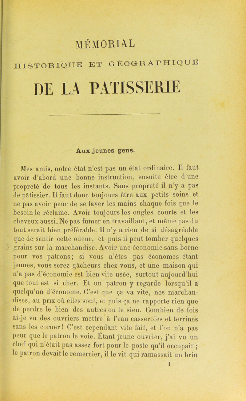 MÉMORIAL HISTORIQUE ET GÉOGRAPHIQUE DE LA PATISSERIE Aux jeunes gens. Mes amis, notre état n’est pas un étal ordinaire. Il faut avoir d’aborcl une bonne instruction, ensuite être d’une propreté de tous les instants. Sans propreté il n’y a pas de pâtissier. Il faut donc toujours être aux petits soins et ne pas avoir peur de se laver les mains chaque fois que le besoin le réclame. Avoir toujours les ongles courts et les cheveux aussi. Ne pas fumer en travaillant, et même pas du tout serait bien préférable. Il n’y a rien de si désagréable que de sentir cette odeur, et puis il peut tomber quelques grains sur la marchandise. Avoir une économie sans borne pour vos patrons ; si vous n’êtes pas économes étant jeunes, vous serez gâcheurs chez vous, et une maison qui n’a pas d’économie est bien vile usée, surtout aujourd’hui que tout est si cher. Et un patron y regarde lorsqu’il a quelqu’un d’économe. C’est que ça va vite, nos marchan- dises, au prix où elles sont, et puis ça ne rapporte rien que de perdre le bien des autres ou le sien. Combien de fois ai-je vu des ouvriers mettre à l’eau casseroles et terrines sans les corner ! C’est cependant vite fait, et l’on n’a pas peur que le patron le voie. Étant jeune ouvrier, j’ai vu un chef qui n’était pas assez fort pour le poste qu’il occupait ; le patron devait le remercier, il le vit qui ramassait un brin