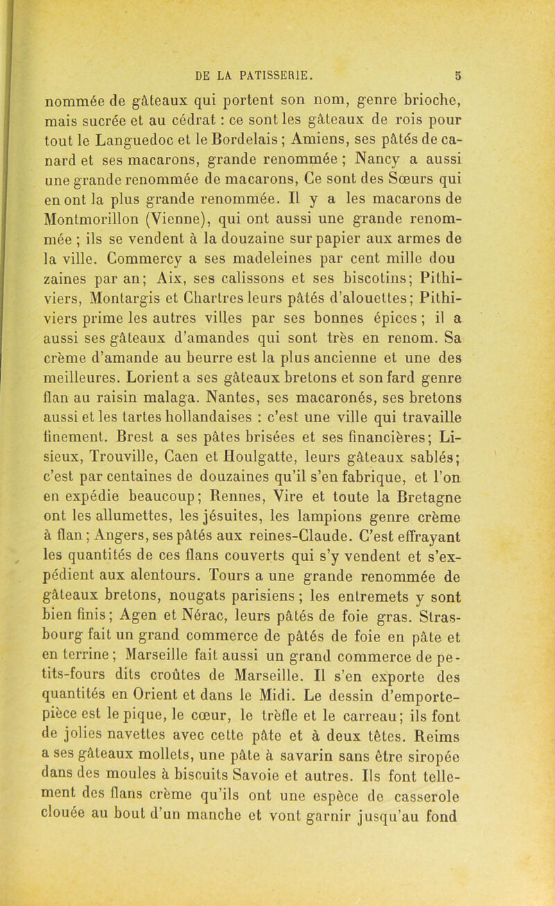 nommée de gâteaux qui portent son nom, genre brioche, mais sucrée et au cédrat : ce sont les gâteaux de rois pour tout le Languedoc et le Bordelais ; Amiens, ses pâtés de ca- nard et ses macarons, grande renommée ; Nancy a aussi une grande renommée de macarons, Ce sont des Sœurs qui en ont la plus grande renommée. Il y a les macarons de Montmorillon (Vienne), qui ont aussi une grande renom- mée ; ils se vendent à la douzaine sur papier aux armes de la ville. Commercy a ses madeleines par cent mille dou zaines par an; Aix, ses calissons et ses biscotins; Pithi- viers, Montargis et Chartres leurs pâtés d’alouettes; Pithi- viers prime les autres villes par ses bonnes épices; il a aussi ses gâteaux d’amandes qui sont très en renom. Sa crème d’amande au beurre est la plus ancienne et une des meilleures. Lorient a ses gâteaux bretons et son fard genre flan au raisin malaga. Nantes, ses macaronés, ses bretons aussi et les tartes hollandaises : c’est une ville qui travaille finement. Brest a ses pâtes brisées et ses financières; Li- sieux, Trouville, Caen et Houlgatte, leurs gâteaux sablés; c’est par centaines de douzaines qu’il s’en fabrique, et l’on en expédie beaucoup; Bennes, Vire et toute la Bretagne ont les allumettes, les jésuites, les lampions genre crème à flan ; Angers, ses pâtés aux reines-Claude. C’est effrayant les quantités de ces flans couverts qui s’y vendent et s’ex- pédient aux alentours. Tours a une grande renommée de gâteaux bretons, nougats parisiens ; les entremets y sont bien finis; Agen et Nérac, leurs pâtés de foie gras. Stras- bourg fait un grand commerce de pâtés de foie en pâte et en terrine; Marseille fait aussi un grand commerce de pe- tits-fours dits croûtes de Marseille. Il s’en exporte des quantités en Orient et dans le Midi. Le dessin d’emporte- pièce est le pique, le cœur, le trèfle et le carreau; ils font de jolies navettes avec cette pâte et à deux tètes. Reims a ses gâteaux mollets, une pâle à savarin sans être siropée dans des moules à biscuits Savoie et autres. Ils font telle- ment des flans crème qu’ils ont une espèce de casserole clouée au bout d’un manche et vont garnir jusqu’au fond