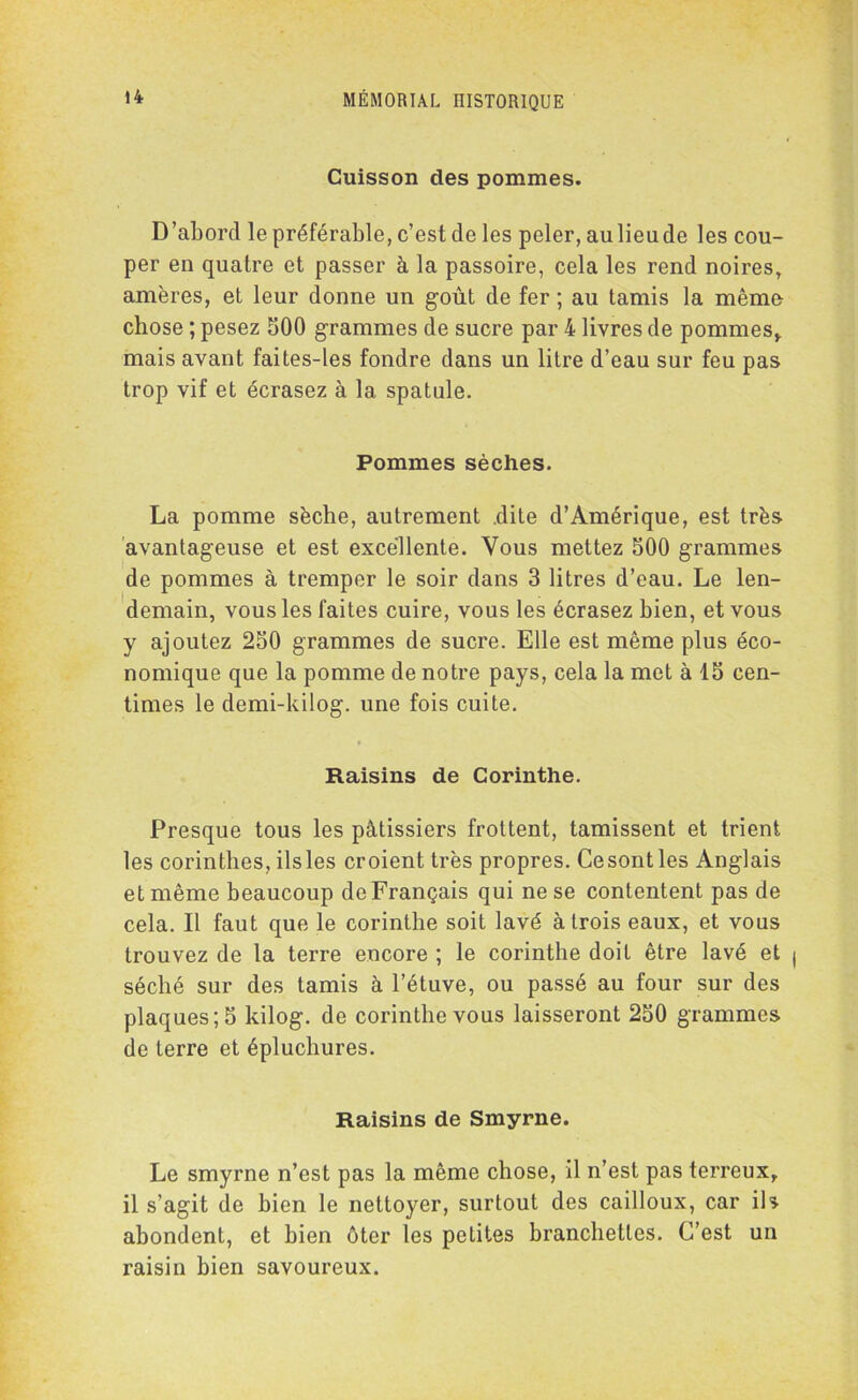 Cuisson des pommes. D’abord le préférable, c’est de les peler, au lieu de les cou- per en quatre et passer à la passoire, cela les rend noires, amères, et leur donne un goût de fer ; au tamis la mémo chose ; pesez 500 grammes de sucre par 4 livres de pommes* mais avant faites-les fondre dans un litre d’eau sur feu pas trop vif et écrasez à la spatule. Pommes sèches. La pomme sèche, autrement dite d’Amérique, est très avantageuse et est excellente. Vous mettez 500 grammes de pommes à tremper le soir dans 3 litres d’eau. Le len- demain, vous les faites cuire, vous les écrasez bien, et vous y ajoutez 250 grammes de sucre. Elle est même plus éco- nomique que la pomme de notre pays, cela la met à 15 cen- times le demi-kilog. une fois cuite. Raisins de Corinthe. Presque tous les pâtissiers frottent, tamissent et trient les corinthes, ils les croient très propres. Cesontles Anglais et même beaucoup de Français qui ne se contentent pas de cela. Il faut que le corinthe soit lavé à trois eaux, et vous trouvez de la terre encore ; le corinthe doit être lavé et séché sur des tamis à l’étuve, ou passé au four sur des plaques; 5 kilog. de corinthe vous laisseront 250 grammes de terre et épluchures. Raisins de Smyrne. Le smyrne n’est pas la même chose, il n’est pas terreux, il s’agit de bien le nettoyer, surtout des cailloux, car ils abondent, et bien ôter les petites branchettes. C’est un raisin bien savoureux.